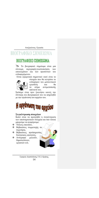 Αναζητώντας Εργασία
 Το βιογραφικό σημείωμα είναι μια
σύντομη περιγραφή-γνωστοποίηση των
επιτευγμάτων και των προσόντων του
ενδιαφερόμενου.
Είναι εξαιρετικά σημαντικό γιατί είναι το
στοιχείο που θα κεντρίσει το
ενδιαφέρον του μελλοντικού
εργοδότη και θα
το κλίμα αντιμετώπισής
απέναντί του.
Σκόπιμο είναι πριν ξεκινήσει κανείς την
σύνταξη του βιογραφικού του να ασχοληθεί
με την οργάνωση του αρχείου του.
Συγκέντρωση στοιχείων
Καλό είναι να προηγηθεί η συγκέντρωση
των υποστηρικτικών στοιχεία και σαν τέτοια
μπορούμε να αναφέρουμε:
 Τίτλους σπουδών,
 Βεβαιώσεις συμμετοχής σε
σεμινάρια,
 Βεβαιώσεις προϋπηρεσίας,
Συστατικές επιστολές,
 Αντίγραφα μελετών,
δημοσιεύσεων,
εργασιών κτλ.
Γραφείο Διασύνδεσης Τ.Ε.Ι. Κρήτης
14
 