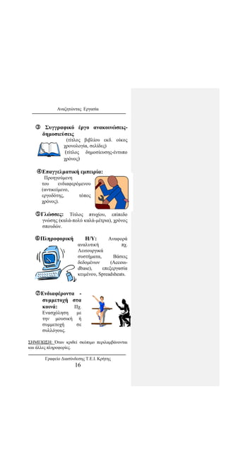 Αναζητώντας Εργασία
 Συγγραφικό έργο ανακοινώσεις-
δημοσιεύσεις
(τίτλος βιβλίου εκδ. οίκος
χρονολογία, σελίδες)
(τίτλος δημοσίευσης-έντυπο
χρόνος)
Επαγγελματική εμπειρία:
Προηγούμενη
του ενδιαφερόμενου
(αντικείμενο,
εργοδότης, τόπος
χρόνος).
Γλώσσες: Τίτλος πτυχίου, επίπεδο
γνώσης (καλά-πολύ καλά-μέτρια), χρόνος
σπουδών.
Πληροφορική Η/Υ: Αναφορά
αναλυτική πχ.
Λειτουργικά
συστήματα, Bάσεις
δεδομένων (Access-
dbase), επεξεργασία
κειμένου, Spreadsheats.
Ενδιαφέροντα -
συμμετοχή στα
κοινά: Πχ.
Ενασχόληση με
την μουσική ή
συμμετοχή σε
συλλόγους.
ΣΗΜΕΙΩΣΗ: Όταν κριθεί σκόπιμο περιλαμβάνονται
και άλλες πληροφορίες.
Γραφείο Διασύνδεσης Τ.Ε.Ι. Κρήτης
16
 