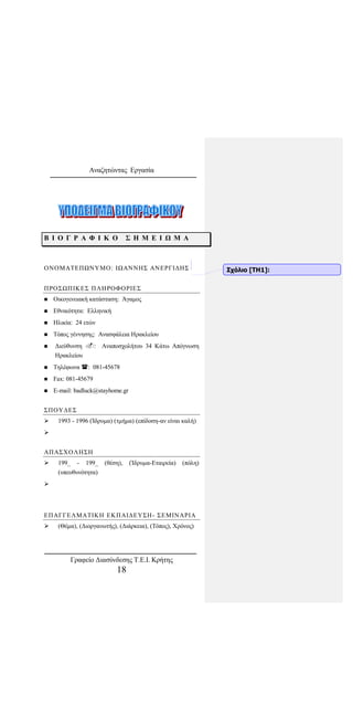 Αναζητώντας Εργασία
Β Ι Ο Γ Ρ Α Φ Ι Κ Ο Σ Η Μ Ε Ι Ω Μ Α
ΟΝΟΜΑΤΕΠΩΝΥΜΟ: ΙΩΑΝΝΗΣ ΑΝΕΡΓΙΔΗΣ
ΠΡΟΣΩΠΙΚΕΣ ΠΛΗΡΟΦΟΡΙΕΣ
 Οικογενειακή κατάσταση: Άγαμος
 Εθνικότητα: Ελληνική
 Ηλικία: 24 ετών
 Τόπος γέννησης: Ανασφάλεια Ηρακλείου
 Διεύθυνση : Αναποσχολήτου 34 Κάτω Απόγνωση
Ηρακλείου
 Τηλέφωνα : 081-45678
 Fax: 081-45679
 E-mail: badluck@stayhome.gr
ΣΠΟΥΔΕΣ
 1993 - 1996 (Ίδρυμα) (τμήμα) (επίδοση-αν είναι καλή)

ΑΠΑΣΧΟΛΗΣΗ
 199_ - 199_ (θέση), (Ίδρυμα-Εταιρεία) (πόλη)
(υπευθυνότητα)

ΕΠΑΓΓΕΛΜΑΤΙΚΗ ΕΚΠΑΙΔΕΥΣΗ- ΣΕΜΙΝΑΡΙΑ
 (Θέμα), (Διοργανωτής), (Διάρκεια), (Τόπος), Χρόνος)
Σχόλιο [ΤΗ1]:
Γραφείο Διασύνδεσης Τ.Ε.Ι. Κρήτης
18
 