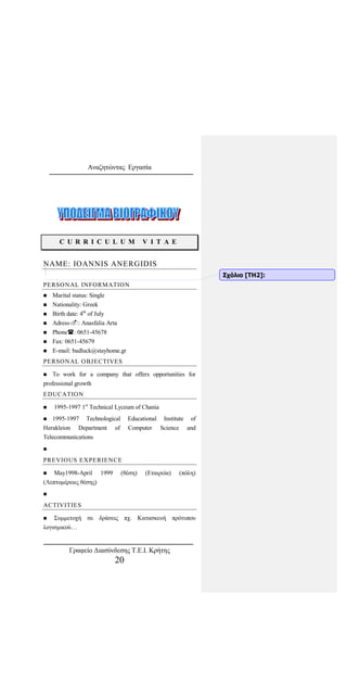 Αναζητώντας Εργασία
C U R R I C U L U M V I T A E
NAME: IOANNIS ANERGIDIS
PERSONAL INFORMATION
 Marital status: Single
 Nationality: Greek
 Birth date: 4th
of July
 Adress: Anasfalia Arta
 Phone: 0651-45678
 Fax: 0651-45679
 E-mail: badluck@stayhome.gr
PERSONAL OBJECTIVES
 To work for a company that offers opportunities for
professional growth
EDUCATION
 1995-1997 1st
Technical Lyceum of Chania
 1995-1997 Technological Educational Institute of
Herakleion Department of Computer Science and
Telecommunications

PREVIOUS EXPERIENCE
 May1998-April 1999 (θέση) (Εταιρεία) (πόλη)
(Λεπτομέρειες θέσης)

ACTIVITIES
 Συμμετοχή σε δράσεις πχ. Κατασκευή πρότυπου
λογισμικού…
Σχόλιο [ΤΗ2]:
Γραφείο Διασύνδεσης Τ.Ε.Ι. Κρήτης
20
 