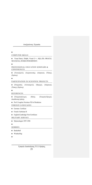 Αναζητώντας Εργασία

COMPUTER SKILLS
 Visual Basic, Delphi, Visual C++, SQL,/DS, ORACLE,
MS EXCELL-WORD-POWERPOINT-

PROFESSIONAL EDUCATION SEMINARS &
CONFERENCES
 (Αντικείμενο), (Διοργανωτής), (Διάρκεια), (Τόπος),
(Χρόνος)

PARTICIPATION IN SCIENTIFIC PROJECTS
 (Ονομασία), (Αντικείμενο), (Ίδρυμα), (Διάρκεια),
(Τόπος), (Χρόνος)

REFERENCES
 (Ονοματεπώνυμο), (θέση), (Εταιρεία-ίδρυμα),
(διεύθυνση) (πόλη).
 Prof. Evagelos Nicolaou TEI of Hrakleion
FOREIGN LANGUAGES
 German- Certificat
 French- Sorbonne II
 English-Cambridge First Certificate
MILITARY SERVICE
 Meteorologist 1997-1998

HOBBIES
 Basketball
 Windsurfing

Γραφείο Διασύνδεσης Τ.Ε.Ι. Κρήτης
21
 