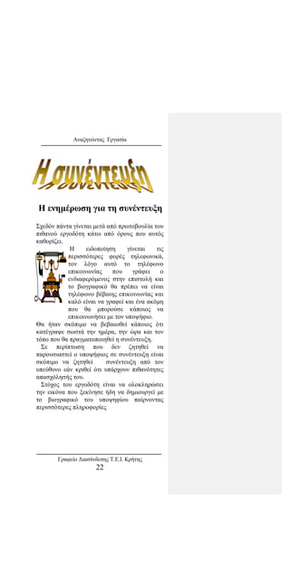 Αναζητώντας Εργασία
Η ενημέρωση για τη συνέντευξη
Σχεδόν πάντα γίνεται μετά από πρωτοβουλία του
πιθανού εργοδότη κάτω από όρους που αυτός
καθορίζει.
Η ειδοποίηση γίνεται τις
περισσότερες φορές τηλεφωνικά,
τον λόγο αυτό το τηλέφωνο
επικοινωνίας που γράφει ο
ενδιαφερόμενος στην επιστολή και
το βιογραφικό θα πρέπει να είναι
τηλέφωνο βέβαιης επικοινωνίας και
καλό είναι να γραφεί και ένα ακόμη
που θα μπορούσε κάποιος να
επικοινωνήσει με τον υποψήφιο.
Θα ήταν σκόπιμο να βεβαιωθεί κάποιος ότι
κατέγραψε σωστά την ημέρα, την ώρα και τον
τόπο που θα πραγματοποιηθεί η συνέντευξη.
Σε περίπτωση που δεν ζητηθεί να
παρουσιαστεί ο υποψήφιος σε συνέντευξη είναι
σκόπιμο να ζητηθεί συνέντευξη από τον
υπεύθυνο εάν κριθεί ότι υπάρχουν πιθανότητες
απασχόλησής του.
Στόχος του εργοδότη είναι να ολοκληρώσει
την εικόνα που ξεκίνησε ήδη να δημιουργεί με
το βιογραφικό του υποψηφίου παίρνοντας
περισσότερες πληροφορίες
Γραφείο Διασύνδεσης Τ.Ε.Ι. Κρήτης
22
 