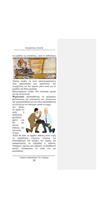 Αναζητώντας Εργασία
να κερδίσει τις εντυπώσεις γιατί το πιθανότερο
είναι να μην του δοθεί δεύτερη ευκαιρία
Πρέπει λοιπόν να είναι αποτελεσματικός-η
στην παρουσίαση των προσόντων του
γνωρίζοντας ότι δεν αρκούν μόνο αυτά για να
κερδίσει την θέση εργασίας.
Προετοιμάζεται λοιπόν όσο καλύτερα μπορεί
για την συνέντευξη:
Ψυχολογικά: προσπαθώντας να χαλαρώσει
βελτιώνοντας την αυτοεικόνα του, τονώνοντας
την αυτοπεποίθησή του και τέλος προσπαθώντας
να ελέγξει με τον καλύτερο τρόπο το άγχος.
Δεν πρέπει
να ξεχνά ότι
αυτή η
διαδικασία
χρειάζεται
χρόνο και
δεν την
ξεκινά
κάποιος την
τελευταία
στιγμή.
Καλό θα ήταν να αρχίσει κάποιος πολύ νωρίς
τις απαραίτητες ενέργειες τόνωσης του
αυτοσεβασμού και ελέγχου του άγχους του
καταφεύγοντας σε εγχειρίδια ή ειδικούς.
Υπάρχουν τεχνικές που μπορούν να βοηθήσουν
όποιον ενδιαφέρεται σε αυτή του την
προσπάθειά.
Γραφείο Διασύνδεσης Τ.Ε.Ι. Κρήτης
24
 