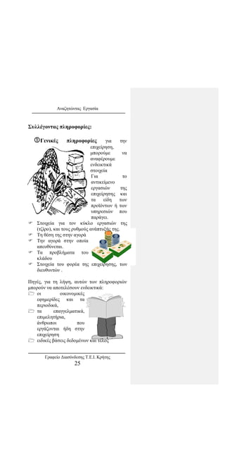 Αναζητώντας Εργασία
Συλλέγοντας πληροφορίες:
Γενικές πληροφορίες για την
επιχείρηση,
μπορούμε να
αναφέρουμε
ενδεικτικά
στοιχεία
Για το
αντικείμενο
εργασιών της
επιχείρησης και
τα είδη των
προϊόντων ή των
υπηρεσιών που
παράγει.
 Στοιχεία για τον κύκλο εργασιών της
(τζίρο), και τους ρυθμούς ανάπτυξής της.
 Τη θέση της στην αγορά
 Την αγορά στην οποία
απευθύνεται.
 Τα προβλήματα του
κλάδου
 Στοιχεία του φορέα της επιχείρησης, των
διευθυντών .
Πηγές, για τη λήψη, αυτών των πληροφοριών
μπορούν να αποτελέσουν ενδεικτικά:
 οι οικονομικές
εφημερίδες και τα
περιοδικά,
 τα επαγγελματικά,
επιμελητήρια,
άνθρωποι που
εργάζονται ήδη στην
επιχείρηση
 ειδικές βάσεις δεδομένων και τέλος
Γραφείο Διασύνδεσης Τ.Ε.Ι. Κρήτης
25
 