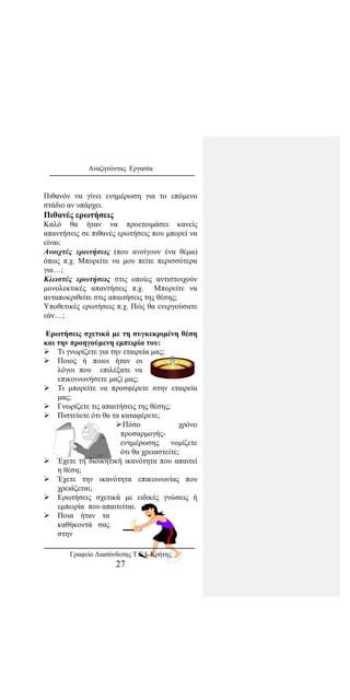 Αναζητώντας Εργασία
Πιθανόν να γίνει ενημέρωση για το επόμενο
στάδιο αν υπάρχει.
Πιθανές ερωτήσεις
Καλό θα ήταν να προετοιμάσει κανείς
απαντήσεις σε πιθανές ερωτήσεις που μπορεί να
είναι:
Ανοιχτές ερωτήσεις (που ανοίγουν ένα θέμα)
όπως π.χ. Μπορείτε να μου πείτε περισσότερα
για…;
Κλειστές ερωτήσεις στις οποίες αντιστοιχούν
μονολεκτικές απαντήσεις π.χ. Μπορείτε να
ανταποκριθείτε στις απαιτήσεις της θέσης;
Υποθετικές ερωτήσεις π.χ. Πώς θα ενεργούσατε
εάν…;
Ερωτήσεις σχετικά με τη συγκεκριμένη θέση
και την προηγούμενη εμπειρία του:
 Τι γνωρίζετε για την εταιρεία μας;
 Ποιος ή ποιοι ήταν οι
λόγοι που επιλέξατε να
επικοινωνήσετε μαζί μας;
 Τι μπορείτε να προσφέρετε στην εταιρεία
μας;
 Γνωρίζετε τις απαιτήσεις της θέσης;
 Πιστεύετε ότι θα τα καταφέρετε;
Πόσο χρόνο
προσαρμογής-
ενημέρωσης νομίζετε
ότι θα χρειαστείτε;
 Έχετε τη διοικητική ικανότητα που απαιτεί
η θέση;
 Έχετε την ικανότητα επικοινωνίας που
χρειάζεται;
 Eρωτήσεις σχετικά με ειδικές γνώσεις ή
εμπειρία που απαιτείται.
 Ποια ήταν τα
καθήκοντά σας
στην
Γραφείο Διασύνδεσης Τ.Ε.Ι. Κρήτης
27
 