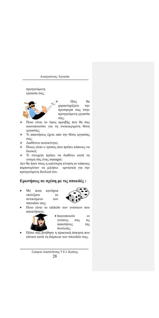 Αναζητώντας Εργασία
προηγούμενη
εργασία σας;
 Πώς θα
χαρακτηρίζατε την
προσφορά σας στην
προηγούμενη εργασία
σας;
 Ποιο είναι το ύψος αμοιβής που θα σας
ικανοποιούσε για τη συγκεκριμένη θέση
εργασίας;
 Τι απαιτήσεις έχετε από την θέση εργασίας
σας;
 Διαθέτετε αυτοκίνητο;
 Ποιος είναι ο τρόπος που πρέπει κάποιος να
διοικεί;
 Τι στοιχεία πρέπει να διαθέτει κατά τη
γνώμη σας ένας manager;
Δεν θα ήταν ίσως η καλύτερη κίνηση αν κάποιος
παρασυρόταν να μιλήσει αρνητικά για την
προηγούμενη δουλειά του.
Ερωτήσεις σε σχέση με τις σπουδές :
• Με ποια κριτήρια
επιλέξατε το
αντικείμενο των
σπουδών σας;
• Ποιο είναι το επίπεδο των γνώσεων που
αποκτήσατε;
• Ικανοποιούν οι
γνώσεις σας τις
απαιτήσεις της
δουλειάς;
• Πόσο σας βοήθησε η πρακτική άσκηση που
κάνατε κατά τη διάρκεια των σπουδών σας;
Γραφείο Διασύνδεσης Τ.Ε.Ι. Κρήτης
28
 