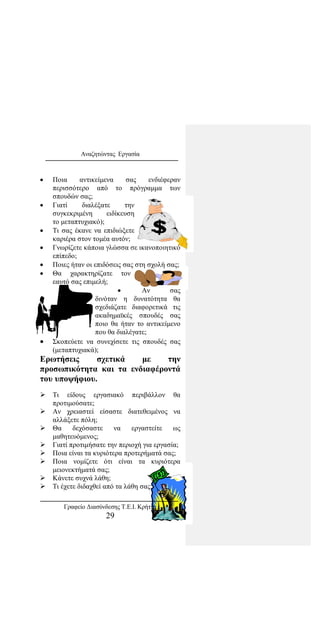 Αναζητώντας Εργασία
• Ποια αντικείμενα σας ενδιέφεραν
περισσότερο από το πρόγραμμα των
σπουδών σας;
• Γιατί διαλέξατε την
συγκεκριμένη ειδίκευση
το μεταπτυχιακό);
• Τι σας έκανε να επιδιώξετε
καριέρα στον τομέα αυτόν;
• Γνωρίζετε κάποια γλώσσα σε ικανοποιητικό
επίπεδο;
• Ποιες ήταν οι επιδόσεις σας στη σχολή σας;
• Θα χαρακτηρίζατε τον
εαυτό σας επιμελή;
• Αν σας
δινόταν η δυνατότητα θα
σχεδιάζατε διαφορετικά τις
ακαδημαϊκές σπουδές σας
ποιο θα ήταν το αντικείμενο
που θα διαλέγατε;
• Σκοπεύετε να συνεχίσετε τις σπουδές σας
(μεταπτυχιακά);
Ερωτήσεις σχετικά με την
προσωπικότητα και τα ενδιαφέροντά
του υποψήφιου.
 Τι είδους εργασιακό περιβάλλον θα
προτιμούσατε;
 Αν χρειαστεί είσαστε διατεθειμένος να
αλλάξετε πόλη;
 Θα δεχόσαστε να εργαστείτε ως
μαθητευόμενος;
 Γιατί προτιμήσατε την περιοχή για εργασία;
 Ποια είναι τα κυριότερα προτερήματά σας;
 Ποια νομίζετε ότι είναι τα κυριότερα
μειονεκτήματά σας;
 Κάνετε συχνά λάθη;
 Τι έχετε διδαχθεί από τα λάθη σας;
Γραφείο Διασύνδεσης Τ.Ε.Ι. Κρήτης
29
 