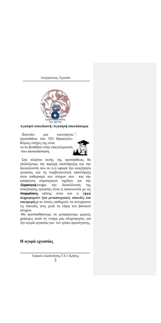 Αναζητώντας Εργασία
Αγαπητέ σπουδαστή /Αγαπητή σπουδάστρια
Ξεκινάει μια καινούργια
προσπάθεια στο ΤΕΙ Ηρακλείου.
Κύριος στόχος της είναι
να σε βοηθήσει στην επαγγελματική
σου αποκατάσταση.
Στα πλαίσια αυτής της προσπάθειας θα
επιδιώξουμε την παροχή υποστήριξης και την
διευκόλυνσή σου σε ό,τι αφορά την αναζήτηση
εργασίας και τη συμβουλευτική υποστήριξη
στον καθορισμό των στόχων σου και την
κατάρτιση στρατηγικού σχεδίου για την
υλοποίησή τους.Σημαντική για την διευκόλυνση της
αναζήτησης εργασίας είναι η επικοινωνία με τις
επιχειρήσεις.Απαραίτητη επίσης είναι και η λήψη
πληροφοριών (για μεταπτυχιακές σπουδές και
υποτροφίες) σε όσους επιθυμούν να συνεχίσουν
τις σπουδές τους μετά τη λήψη του βασικού
πτυχίου.
Θα προσπαθήσουμε να μεταφέρουμε μερικές
χρήσιμες κατά τη γνώμη μας πληροφορίες για
την αγορά εργασίας και τον τρόπο προσέγγισης.
Η αγορά εργασίας
Γραφείο Διασύνδεσης Τ.Ε.Ι. Κρήτης
3
 