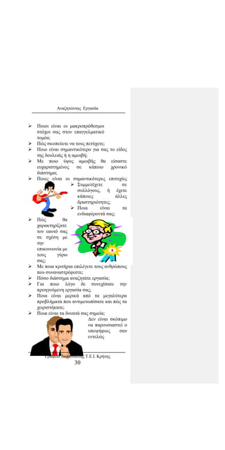 Αναζητώντας Εργασία
 Ποιοι είναι οι μακροπρόθεσμοι
στόχοι σας στον επαγγελματικό
τομέα;
 Πώς σκοπεύετε να τους πετύχετε;
 Ποιο είναι σημαντικότερο για σας το είδος
της δουλειάς ή η αμοιβή;
 Με ποιο ύψος αμοιβής θα είσαστε
ευχαριστημένος σε κάποιο χρονικό
διάστημα;
 Ποιες είναι οι σημαντικότερες επιτυχίες
 Συμμετέχετε σε
συλλόγους, ή έχετε
κάποιες άλλες
δραστηριότητες;
 Ποια είναι τα
ενδιαφέροντά σας;
 Πώς θα
χαρακτηρίζατε
τον εαυτό σας
σε σχέση με
την
επικοινωνία με
τους γύρω
σας;
 Με ποια κριτήρια επιλέγετε τους ανθρώπους
που συναναστρέφεστε;
 Πόσο διάστημα αναζητάτε εργασία;
 Για ποιο λόγο δε συνεχίσατε την
προηγούμενη εργασία σας;
 Ποια είναι μερικά από τα μεγαλύτερα
προβλήματα που αντιμετωπίσατε και πώς τα
χειριστήκατε;
 Ποια είναι τα δυνατά σας σημεία;
Δεν είναι σκόπιμο
να παρουσιαστεί ο
υποψήφιος σαν
εντελώς
Γραφείο Διασύνδεσης Τ.Ε.Ι. Κρήτης
30
 