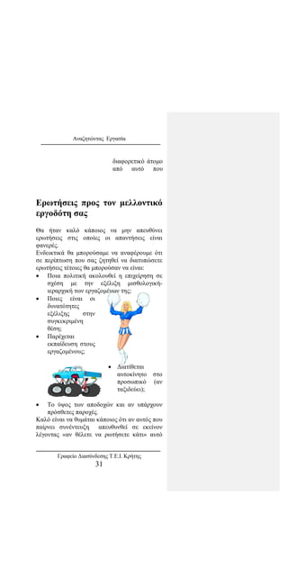 Αναζητώντας Εργασία
διαφορετικό άτομο
από αυτό που
Ερωτήσεις προς τον μελλοντικό
εργοδότη σας
Θα ήταν καλό κάποιος να μην απευθύνει
ερωτήσεις στις οποίες οι απαντήσεις είναι
φανερές.
Ενδεικτικά θα μπορούσαμε να αναφέρουμε ότι
σε περίπτωση που σας ζητηθεί να διατυπώσετε
ερωτήσεις τέτοιες θα μπορούσαν να είναι:
• Ποια πολιτική ακολουθεί η επιχείρηση σε
σχέση με την εξέλιξη μισθολογική-
ιεραρχική των εργαζομένων της;
• Ποιες είναι οι
δυνατότητες
εξέλιξης στην
συγκεκριμένη
θέση;
• Παρέχεται
εκπαίδευση στους
εργαζομένους;
• Διατίθεται
αυτοκίνητο στο
προσωπικό (αν
ταξιδεύει);
• Το ύψος των αποδοχών και αν υπάρχουν
πρόσθετες παροχές.
Καλό είναι να θυμάται κάποιος ότι αν αυτός που
παίρνει συνέντευξη απευθυνθεί σε εκείνον
λέγοντας «αν θέλετε να ρωτήσετε κάτι» αυτό
Γραφείο Διασύνδεσης Τ.Ε.Ι. Κρήτης
31
 