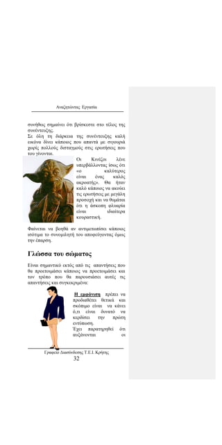 Αναζητώντας Εργασία
συνήθως σημαίνει ότι βρίσκεστε στο τέλος της
συνέντευξης.
Σε όλη τη διάρκεια της συνέντευξης καλή
εικόνα δίνει κάποιος που απαντά με σιγουριά
χωρίς πολλούς δισταγμούς στις ερωτήσεις που
του γίνονται.
Οι Κινέζοι λένε
υπερβάλλοντας ίσως ότι
«ο καλύτερος
είναι ένας καλός
ακροατής». Θα ήταν
καλό κάποιος να ακούει
τις ερωτήσεις με μεγάλη
προσοχή και να θυμάται
ότι η άσκοπη φλυαρία
είναι ιδιαίτερα
κουραστική.
Φαίνεται να βοηθά αν αντιμετωπίσει κάποιος
ισότιμα το συνομιλητή του αποφεύγοντας όμως
την έπαρση.
Γλώσσα του σώματος
Είναι σημαντικό εκτός από τις απαντήσεις που
θα προετοιμάσει κάποιος να προετοιμάσει και
τον τρόπο που θα παρουσιάσει αυτές τις
απαντήσεις και συγκεκριμένα:
Η εμφάνιση πρέπει να
προδιαθέτει θετικά και
σκόπιμο είναι να κάνει
ό,τι είναι δυνατό να
κερδίσει την πρώτη
εντύπωση.
Έχει παρατηρηθεί ότι
αυξάνονται οι
Γραφείο Διασύνδεσης Τ.Ε.Ι. Κρήτης
32
 