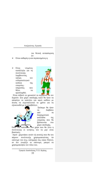 Αναζητώντας Εργασία
για θετική ανταπόκριση
αν:
 Είναι καθαρός-η και περιποιημένος-η
 Είναι ντυμένος
κατάλληλα για τη
συνέντευξη
λαμβάνοντας
υπόψη τον
ενδυματολογικό
κώδικα της
εταιρείας-
υπηρεσίας που
θέλει να
προσληφθεί.
Είναι πιθανό να χρειαστεί να περιμένει να τον
δεχτούν. Στο χώρο υποδοχής καλό θα ήταν να
αποφύγει να καπνίσει και αφού καθίσει με
άνεση να εκμεταλλευτεί το χρόνο για να
εξοικειωθεί με το περιβάλλον.
Σκόπιμο θα ήταν
να διαβάσει
από τα
διαφημιστικά
φυλλάδια της
εταιρείας που θα
βρίσκονται στο
χώρο υποδοχής.
Όταν τον καλέσουν στο χώρο που θα γίνει η
συνέντευξη οι κινήσεις του να μην είναι
βιαστικές.
Αφού χαιρετήσει αυτόν (ή αυτούς) που θα του
πάρουν συνέντευξη χρησιμοποιώντας το
επώνυμό του (π.χ. καλημέρα σας κύριε Πιάνο),
αν δεν γνωρίζει το επώνυμο, μπορεί να
χρησιμοποιήσει τον τίτλο του.
Γραφείο Διασύνδεσης Τ.Ε.Ι. Κρήτης
33
 