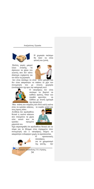 Αναζητώντας Εργασία
Η χειραψία σκόπιμο
θα ήταν να είναι
φιλική και ζεστή.
Πολλές φορές μπορεί
λόγω έντασης να
ιδρώνουν τα χέρια του
γεγονός που δεν κάνει
ιδιαίτερα ευχάριστη για
τον άλλο τη χειραψία.
Δεν είναι σκόπιμο να είναι πολύ χαλαρή και
δεν είναι απαραίτητο να σπάσει το χέρι του
συνομιλητή του με έντονη χειραψία
(τουλάχιστον όχι πριν την απόρριψή του).
Ο υποψήφιος δεν είναι
σκόπιμο να βιαστεί να
καθίσει πρώτος. Όταν του
ζητηθεί φροντίζει να
καθίσει με άνεση (χαλαρά
όχι σφιγμένος)
Μια στάση του σώματος που δίνει καλή εικόνα
είναι να κρατάει κάποιος το κεφάλι ψηλά και
τους ώμους πίσω.
Αντίθετα δεν προδιαθέτει
θετικά η εικόνα κάποιου
που σταυρώνει τα χέρια
ούτε αυτού που τα
κρατάει σφιγμένα
μπροστά του.
Έχει παρατηρηθεί ότι προδιαθέτει θετικά εάν το
σώμα και το βλέμμα είναι στραμμένα στον
συνομιλητή και ο υποψήφιος δείχνει το
απαραίτητο ενδιαφέρον χωρίς να προσποιείται.
Ο προσεκτικός
υποψήφιος
για το χρωματισμό
της φωνής, την
Γραφείο Διασύνδεσης Τ.Ε.Ι. Κρήτης
34
 