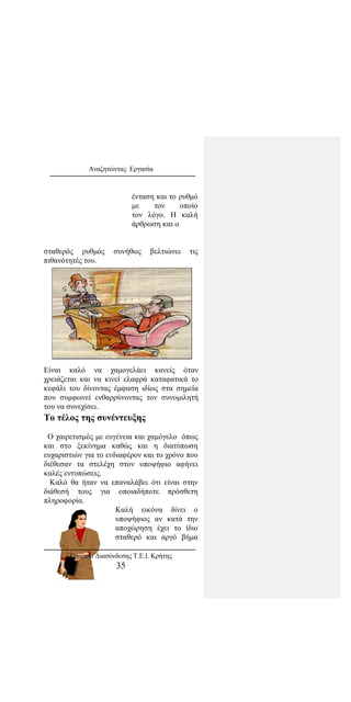 Αναζητώντας Εργασία
ένταση και το ρυθμό
με τον οποίο
τον λόγο. Η καλή
άρθρωση και ο
σταθερός ρυθμός συνήθως βελτιώνει τις
πιθανότητές του.
Είναι καλό να χαμογελάει κανείς όταν
χρειάζεται και να κινεί ελαφρά καταφατικά το
κεφάλι του δίνοντας έμφαση ιδίως στα σημεία
που συμφωνεί ενθαρρύνοντας τον συνομιλητή
του να συνεχίσει.
Το τέλος της συνέντευξης
Ο χαιρετισμός με ευγένεια και χαμόγελο όπως
και στο ξεκίνημα καθώς και η διατύπωση
ευχαριστιών για το ενδιαφέρον και το χρόνο που
διέθεσαν τα στελέχη στον υποψήφιο αφήνει
καλές εντυπώσεις.
Καλό θα ήταν να επαναλάβει ότι είναι στην
διάθεσή τους για οποιαδήποτε πρόσθετη
πληροφορία.
Καλή εικόνα δίνει ο
υποψήφιος αν κατά την
αποχώρηση έχει το ίδιο
σταθερό και αργό βήμα
Γραφείο Διασύνδεσης Τ.Ε.Ι. Κρήτης
35
 