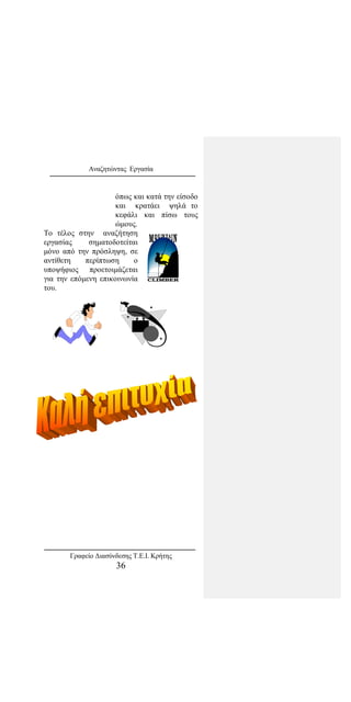 Αναζητώντας Εργασία
όπως και κατά την είσοδο
και κρατάει ψηλά το
κεφάλι και πίσω τους
ώμους.
Το τέλος στην αναζήτηση
εργασίας σηματοδοτείται
μόνο από την πρόσληψη, σε
αντίθετη περίπτωση ο
υποψήφιος προετοιμάζεται
για την επόμενη επικοινωνία
του.
Γραφείο Διασύνδεσης Τ.Ε.Ι. Κρήτης
36
 