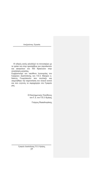 Αναζητώντας Εργασία
Ο οδηγός αυτός φιλοδοξεί να συνεισφέρει με
το τρόπο του στην προσπάθεια των σπουδαστών
και αποφοίτων του ΤΕΙ Ηρακλείου στην
αναζήτηση εργασίας.
Ευχαριστούμε τον υπεύθυνο λειτουργίας του
Γραφείου Διασύνδεσης του Τ.Ε.Ι. Ηπείρου κ.
Ιωάννη Γεωργόπουλο που συνέταξε και
επιμελήθηκε την παρουσίαση του υλικού αυτού
και που ευγενώς το παραχώρησε στο Γραφείο
μας.
O Επιστημονικός Υπεύθυνος
του Γ.Δ. του Τ.Ε.Ι. Κρήτης
Γιώργος Παπαδουράκης
Γραφείο Διασύνδεσης Τ.Ε.Ι. Κρήτης
37
 