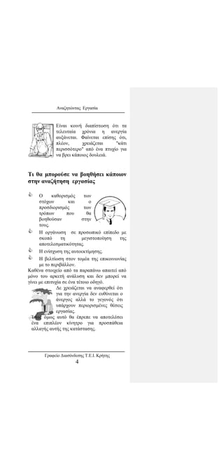 Αναζητώντας Εργασία
Είναι κοινή διαπίστωση ότι τα
τελευταία χρόνια η ανεργία
αυξάνεται. Φαίνεται επίσης ότι,
πλέον, χρειάζεται "κάτι
περισσότερο" από ένα πτυχίο για
να βρει κάποιος δουλειά.
Τι θα μπορούσε να βοηθήσει κάποιον
στην αναζήτηση εργασίας
 Ο καθορισμός των
στόχων και ο
προσδιορισμός των
τρόπων που θα
βοηθούσαν στην
τους.
 Η οργάνωση σε προσωπικό επίπεδο με
σκοπό τη μεγιστοποίηση της
αποτελεσματικότητας.
 Η ενίσχυση της αυτοεκτίμησης.
 Η βελτίωση στον τομέα της επικοινωνίας
με το περιβάλλον.
Καθένα στοιχείο από τα παραπάνω απαιτεί από
μόνο του αρκετή ανάλυση και δεν μπορεί να
γίνει με επιτυχία σε ένα τέτοιο οδηγό.
Δε χρειάζεται να αναφερθεί ότι
για την ανεργία δεν ευθύνεται ο
άνεργος αλλά το γεγονός ότι
υπάρχουν περιορισμένες θέσεις
εργασίας.
Ίσως όμως αυτό θα έπρεπε να αποτελέσει
ένα επιπλέον κίνητρο για προσπάθεια
αλλαγής αυτής της κατάστασης.
Γραφείο Διασύνδεσης Τ.Ε.Ι. Κρήτης
4
 
