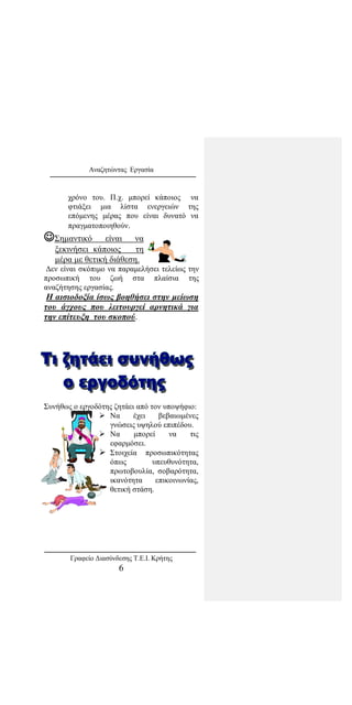 Αναζητώντας Εργασία
χρόνο του. Π.χ. μπορεί κάποιος να
φτιάξει μια λίστα ενεργειών της
επόμενης μέρας που είναι δυνατό να
πραγματοποιηθούν.
Σημαντικό είναι να
ξεκινήσει κάποιος τη
μέρα με θετική διάθεση.
Δεν είναι σκόπιμο να παραμελήσει τελείως την
προσωπική του ζωή στα πλαίσια της
αναζήτησης εργασίας.
Η αισιοδοξία ίσως βοηθήσει στην μείωση
του άγχους που λειτουργεί αρνητικά για
την επίτευξη του σκοπού.
Συνήθως ο εργοδότης ζητάει από τον υποψήφιο:
 Να έχει βεβαιωμένες
γνώσεις υψηλού επιπέδου.
 Να μπορεί να τις
εφαρμόσει.
 Στοιχεία προσωπικότητας
όπως υπευθυνότητα,
πρωτοβουλία, σοβαρότητα,
ικανότητα επικοινωνίας,
θετική στάση.
Γραφείο Διασύνδεσης Τ.Ε.Ι. Κρήτης
6
 