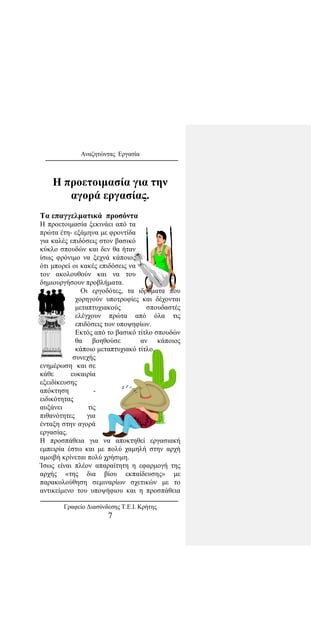 Αναζητώντας Εργασία
Η προετοιμασία για την
αγορά εργασίας.
Τα επαγγελματικά προσόντα
Η προετοιμασία ξεκινάει από τα
πρώτα έτη- εξάμηνα με φροντίδα
για καλές επιδόσεις στον βασικό
κύκλο σπουδών και δεν θα ήταν
ίσως φρόνιμο να ξεχνά κάποιος
ότι μπορεί οι κακές επιδόσεις να
τον ακολουθούν και να του
δημιουργήσουν προβλήματα.
Οι εργοδότες, τα ιδρύματα που
χορηγούν υποτροφίες και δέχονται
μεταπτυχιακούς σπουδαστές
ελέγχουν πρώτα από όλα τις
επιδόσεις των υποψηφίων.
Εκτός από το βασικό τίτλο σπουδών
θα βοηθούσε αν κάποιος
κάποιο μεταπτυχιακό τίτλο.
Η συνεχής
ενημέρωση και σε
κάθε ευκαιρία
εξειδίκευσης
απόκτηση -
ειδικότητας
αυξάνει τις
πιθανότητες για
ένταξη στην αγορά
εργασίας.
Η προσπάθεια για να αποκτηθεί εργασιακή
εμπειρία έστω και με πολύ χαμηλή στην αρχή
αμοιβή κρίνεται πολύ χρήσιμη.
Ίσως είναι πλέον απαραίτητη η εφαρμογή της
αρχής «της δια βίου εκπαίδευσης» με
παρακολούθηση σεμιναρίων σχετικών με το
αντικείμενο του υποψήφιου και η προσπάθεια
Γραφείο Διασύνδεσης Τ.Ε.Ι. Κρήτης
7
 