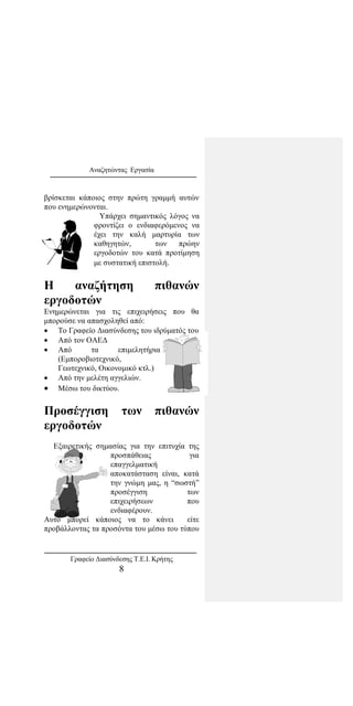 Αναζητώντας Εργασία
βρίσκεται κάποιος στην πρώτη γραμμή αυτών
που ενημερώνονται.
Υπάρχει σημαντικός λόγος να
φροντίζει ο ενδιαφερόμενος να
έχει την καλή μαρτυρία των
καθηγητών, των πρώην
εργοδοτών του κατά προτίμηση
με συστατική επιστολή.
Η αναζήτηση πιθανών
εργοδοτών
Ενημερώνεται για τις επιχειρήσεις που θα
μπορούσε να απασχοληθεί από:
• Το Γραφείο Διασύνδεσης του ιδρύματός του
• Από τον ΟΑΕΔ
• Από τα επιμελητήρια
(Εμποροβιοτεχνικό,
Γεωτεχνικό, Οικονομικό κτλ.)
• Από την μελέτη αγγελιών.
• Μέσω του δικτύου.
Προσέγγιση των πιθανών
εργοδοτών
Εξαιρετικής σημασίας για την επιτυχία της
προσπάθειας για
επαγγελματική
αποκατάσταση είναι, κατά
την γνώμη μας, η “σωστή”
προσέγγιση των
επιχειρήσεων που
ενδιαφέρουν.
Αυτό μπορεί κάποιος να το κάνει είτε
προβάλλοντας τα προσόντα του μέσω του τύπου
Γραφείο Διασύνδεσης Τ.Ε.Ι. Κρήτης
8
 