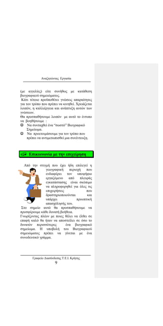 Αναζητώντας Εργασία
(με αγγελίες) είτε συνήθως με κατάθεση
βιογραφικού σημειώματος.
Κάτι τέτοιο προϋποθέτει γνώσεις απαραίτητες
για τον τρόπο που πρέπει να κινηθεί. Χρειάζεται
λοιπόν, η καλλιέργεια και ανάπτυξη αυτών των
γνώσεων.
Θα προσπαθήσουμε λοιπόν με αυτό το έντυπο
να βοηθήσουμε :
 Να συνταχθεί ένα “σωστό” Βιογραφικό
Σημείωμα.
 Να προετοιμάσουμε για τον τρόπο που
πρέπει να αντιμετωπισθεί μια συνέντευξη.
 Επικοινωνία με την επιχείρηση
Από την στιγμή που έχει ήδη επιλεγεί η
γεωγραφική περιοχή που
ενδιαφέρει τον υποψήφιο
εργαζόμενο από πλευράς
εγκατάστασης είναι σκόπιμο
να πληροφορηθεί για όλες τις
επιχειρήσεις που
δραστηριοποιούνται και
υπάρχει προοπτική
απασχόλησής του.
Στο σημείο αυτό θα προσπαθήσουμε να
προσφέρουμε κάθε δυνατή βοήθεια.
Γνωρίζοντας πλέον με ποιες θέλει να έλθει σε
επαφή καλό θα ήταν να αποστείλει σε όσο το
δυνατόν περισσότερες ένα βιογραφικό
σημείωμα. Η υποβολή του Βιογραφικού
σημειώματος πρέπει να γίνεται με ένα
συνοδευτικό γράμμα.
Γραφείο Διασύνδεσης Τ.Ε.Ι. Κρήτης
9
 