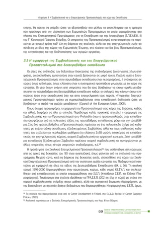 åðßóçò, èá ðñÝðåé íá õðÜñîåé þóôå íá áîéïðïéçèïýí óôï ìÝëëïí ôá áðïôåëÝóìáôá êáé ç åìðåéñßá
ðïõ ðñïÝêõøå áðü ôçí õëïðïßçóç ôùí Åõñùðáúêþí ÐñïãñáììÜôùí ôá ïðïßá åöáñìüóôçêáí óôï
ðëáßóéï ôïõ Åðé÷åéñçóéáêïý ÐñïãñÜììáôïò ãéá ôç Åêðáßäåõóç êáé ôçí Áðáó÷üëçóç (Å.Ð.Å.Á.Å.Ê. ÉÉ)
ôïõ Ã´ Êïéíïôéêïý Ðëáéóßïõ ÓôÞñéîçò. Ïé õðçñåóßåò ôïõ Ðñïóáíáôïëéóìïý åßíáé áðáñáßôçôï íá ðáñÝ-
÷ïíôáé ìå óõíå÷Þ ôñüðï êáè’ üëç ôç äéÜñêåéá ôçò ó÷ïëéêÞò, áëëÜ êáé ôçò åðáããåëìáôéêÞò æùÞò óå
óýíäåóç ìå üëåò ôçò ÷þñåò ôçò ÅõñùðáúêÞò ¸íùóçò, óôï ðëáßóéï ôïõ äéá âßïõ Ðñïóáíáôïëéóìïý,
ôçò êéíçôéêüôçôáò êáé ôçò äéåèíïðïßçóçò ôùí áãïñþí åñãáóßáò.
3.1 Ç åöáñìïãÞ ôçò ÓõìâïõëåõôéêÞò êáé ôïõ Åðáããåëìáôéêïý
Ðñïóáíáôïëéóìïý óôç äåõôåñïâÜèìéá åêðáßäåõóç
Ïé ñßæåò ôçò áíÜðôõîçò ôùí äåîéïôÞôùí äéá÷åßñéóçò ôçò óôáäéïäñïìßáò (áõôïãíùóßá, ëÞøç áðü-
öáóçò, áõôïðåðïßèçóç, åìðéóôïóýíç óôïí åáõôü) âñßóêïíôáé óå ìéêñÞ çëéêßá. Ðáñüëá áõôÜ ï Åðáã-
ãåëìáôéêüò Ðñïóáíáôïëéóìüò óôçí ðñùôïâÜèìéá åêðáßäåõóç åßíáé ðåñéïñéóìÝíïò, Þ áíýðáñêôïò óå
÷þñåò üðùò ç äéêÞ ìáò, üðùò åëÜ÷éóôç åßíáé ç óõóôçìáôéêÞ ðñïóðÜèåéá ãíùñéìßáò ìå ôï ÷þñï ôçò
åñãáóßáò. Ïé íÝïé Ý÷ïõí áíÜãêç áðü õðçñåóßåò ðïõ èá ôïõò âïçèÞóïõí íá Ý÷ïõí ïìáëÞ ìåôÜâá-
óç áðü ôçí ðñùôïâÜèìéá óôç äåõôåñïâÜèìéá åêðáßäåõóç êáèþò ïé åðéëïãÝò ðïõ êÜíïõí Ý÷ïõí åðé-
ðôþóåéò ôüóï óôçí åêðáéäåõôéêÞ üóï êáé óôçí åðáããåëìáôéêÞ ôïõò ðïñåßá. «Õðçñåóßåò Åðáããåë-
ìáôéêïý Ðñïóáíáôïëéóìïý ðñÝðåé íá óõìðåñéëáìâÜíïíôáé óôçí åêðáéäåõôéêÞ äéáäéêáóßá þóôå íá
âïçèÞóïõí ôá ðáéäéÜ ãéá ïìáëÝò ìåôáâÜóåéò» (Council of the European Union, 2005).
¼ðùò Ý÷ïõìå ðñïáíáöÝñåé, ç åöáñìïãÞ ôïõ Ðñïóáíáôïëéóìïý óôéò ÷þñåò ôçò Åõñþðçò, êáèþò
êáé áëëïý, äéáöÝñåé óå üëá ôá åðßðåäá. ÐáñÜäåéãìá êáëÞò ðñáêôéêÞò áðïôåëåß ç åöáñìïãÞ ôçò
ÓõìâïõëåõôéêÞò êáé ôïõ Ðñïóáíáôïëéóìïý óôç Öéíëáíäßá üðïõ ï ðñïóáíáôïëéóìüò óôçí åêðáßäåõ-
óç ðñïóöÝñåôáé áðü ôéò ôåëåõôáßåò ôÜîåéò ôçò ðñùôïâÜèìéáò åêðáßäåõóçò ìÝ÷ñé êáé ôçí ôñéôïâÜè-
ìéá. Óôéò äõï ðñþôåò âáèìßäåò ï Ðñïóáíáôïëéóìüò ðáñÝ÷åôáé óå Ýíá ðïëõåðßðåäï ó÷Þìá áðü êáèç-
ãçôÝò ìå åôÞóéá åéäéêÞ åêðáßäåõóç, åîåéäéêåõìÝíïõò Óõìâïýëïõò áëëÜ êáé ôïõò õðüëïéðïõò êáèç-
ãçôÝò ôïõ ó÷ïëåßïõ êáé ðåñéëáìâÜíåé ìáèÞìáôá (ôï åëÜ÷éóôï 2x38 ùñþí), åðéóêÝøåéò óå åêðáéäåõ-
ôéêïýò êáé åðáããåëìáôéêïýò ÷þñïõò, áôïìéêÞ ÓõìâïõëåõôéêÞ êáé åñãáóéáêÞ åìðåéñßá. Óôçí ôñéôïâÜè-
ìéá åêðáßäåõóç ÅîåéäéêåõìÝíïé Óýìâïõëïé ðáñÝ÷ïõí áôïìéêÞ óõìâïõëåõôéêÞ êáé óõíåñãÜæïíôáé ìå
Üëëåò õðçñåóßåò, üðùò êÝíôñá õðçñåóéþí óôáäéïäñïìßáò, ê.Ü.14
Ç ðñïóÝããéóç ôïõ Ó÷ïëéêïý Åðáããåëìáôéêïý Ðñïóáíáôïëéóìïý15 ðïõ õéïèåôÞèçêå óôç ÷þñá ìáò
áðü ôéò áñ÷Ýò ôçò äåêáåôßáò ôïõ ´80 åßíáé áíáðôõîéáêÞ, üðùò öáßíåôáé áðü ôá áíáëõôéêÜ ôïõ ðñï-
ãñÜììáôá. ÌåãÜëï Ýñãï, êáôÜ ôç äéÜñêåéá ôçò äåêáåôßáò áõôÞò, õëïðïéÞèçêå óôï ÷þñï ôïõ Ó÷ïëé-
êïý Åðáããåëìáôéêïý Ðñïóáíáôïëéóìïý áðü ôçí áíôßóôïé÷ç ïìÜäá åñãáóßáò ôïõ Ðáéäáãùãéêïý Éíóôé-
ôïýôïõ ìå åöáñìïãÞ óå üëåò ôéò ôÜîåéò ôçò ÄåõôåñïâÜèìéáò Åêðáßäåõóçò (âë. ó. 16). Ôç ó÷ïëéêÞ
÷ñïíéÜ 1999-2000 äçìéïõñãÞèçêáí óôçí ðñùôåýïõóá, êõñßùò, êÜèå íïìïý ÊÅ.ÓÕ.Ð. êáé óôåëå÷þ-
èçêáí áðü åêðáéäåõôéêïýò ïé ïðïßïé åðéìïñöþèçêáí óôï Ó.Å.Ð. (Õðåýèõíïé Ó.Å.Ð. êáé Åéäéêïß Ðëç-
ñïöüñçóçò). Ôáõôü÷ñïíá óôá ó÷ïëåßá éäñýèçêáí ôá ÃÑÁ.Ó.Å.Ð. (202 óå üëç ôç ÷þñá) ìå óôü÷ï ôçí
ðáñï÷Þ óõìâïõëåõôéêÞò óôÞñéîçò óôïõò ìáèçôÝò, áëëÜ êáé ïõóéáóôéêÞ äõíáìéêÞ ðëçñïöüñçóç, ìå
ôçí äéáóýíäåóç ìå ó÷åôéêÝò âÜóåéò äåäïìÝíùí ðïõ äçìéïõñãÞèçêáí. Ç åöáñìïãÞ ôïõ Ó.Å.Ð., üìùò,
ÏÄÇÃÏÓ ÓÕÌÂÏÕËÅÕÔÉÊÇÓ ÊÁÉ ÅÐÁÃÃÅËÌÁÔÉÊÏÕ
ÐÑÏÓÁÍÁÔÏËÉÓÌÏÕ ÓÔÇÍ ÅÊÐÁÉÄÅÕÓÇ-Á´ ÌÅÑÏÓ
69
ÊåöÜëáéï ÉÉ: Ç ÓõìâïõëåõôéêÞ êáé ï Åðáããåëìáôéêüò Ðñïóáíáôïëéóìüò óôï ÷þñï ôçò Åêðáßäåõóçò
14 Ôá óôïé÷åßá ðïõ ðáñïõóéÜæïíôáé åßíáé áðü ôï Career Development in Finland, óôï O.E.C.D. Review of Career Guidance
Policies, (2003).
15 ÁíáëõôéêÜ ðáñïõóéÜæåôáé ï Ó÷ïëéêüò Åðáããåëìáôéêüò Ðñïóáíáôïëéóìüò óôï Êåö. ÉÉÉ ôïõ Ïäçãïý.
 