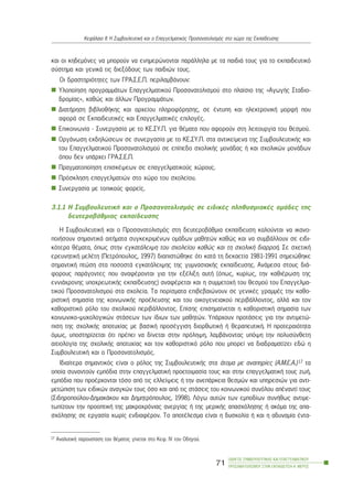 êáé ïé êçäåìüíåò íá ìðïñïýí íá åíçìåñþíïíôáé ðáñÜëëçëá ìå ôá ðáéäéÜ ôïõò ãéá ôï åêðáéäåõôéêü
óýóôçìá êáé ãåíéêÜ ôéò äéåîüäïõò ôùí ðáéäéþí ôïõò.
Ïé äñáóôçñéüôçôåò ôùí ÃÑÁ.Ó.Å.Ð. ðåñéëáìâÜíïõí:
Õëïðïßçóç ðñïãñáììÜôùí Åðáããåëìáôéêïý Ðñïóáíáôïëéóìïý óôï ðëáßóéï ôçò «ÁãùãÞò Óôáäéï-
äñïìßáò», êáèþò êáé Üëëùí ÐñïãñáììÜôùí.
ÄéáôÞñçóç âéâëéïèÞêçò êáé áñ÷åßïõ ðëçñïöüñçóçò, óå Ýíôõðç êáé çëåêôñïíéêÞ ìïñöÞ ðïõ
áöïñÜ óå ÅêðáéäåõôéêÝò êáé ÅðáããåëìáôéêÝò åðéëïãÝò.
Åðéêïéíùíßá - Óõíåñãáóßá ìå ôï ÊÅ.ÓÕ.Ð. ãéá èÝìáôá ðïõ áöïñïýí óôç ëåéôïõñãßá ôïõ èåóìïý.
ÏñãÜíùóç åêäçëþóåùí óå óõíåñãáóßá ìå ôï ÊÅ.ÓÕ.Ð. óôá áíôéêåßìåíá ôçò ÓõìâïõëåõôéêÞò êáé
ôïõ Åðáããåëìáôéêïý Ðñïóáíáôïëéóìïý óå åðßðåäï ó÷ïëéêÞò ìïíÜäáò Þ êáé ó÷ïëéêþí ìïíÜäùí
üðïõ äåí õðÜñ÷åé ÃÑÁ.Ó.Å.Ð.
Ðñáãìáôïðïßçóç åðéóêÝøåùí óå åðáããåëìáôéêïýò ÷þñïõò.
Ðñüóêëçóç åðáããåëìáôéþí óôï ÷þñï ôïõ ó÷ïëåßïõ.
Óõíåñãáóßá ìå ôïðéêïýò öïñåßò.
3.1.1 Ç ÓõìâïõëåõôéêÞ êáé ï Ðñïóáíáôïëéóìüò óå åéäéêÝò ðëçèõóìéáêÝò ïìÜäåò ôçò
äåõôåñïâÜèìéáò åêðáßäåõóçò
Ç ÓõìâïõëåõôéêÞ êáé ï Ðñïóáíáôïëéóìüò óôç äåõôåñïâÜèìéá åêðáßäåõóç êáëïýíôáé íá éêáíï-
ðïéÞóïõí óçìáíôéêÜ áéôÞìáôá óõãêåêñéìÝíùí ïìÜäùí ìáèçôþí êáèþò êáé íá óõìâÜëëïõí óå åéäé-
êüôåñá èÝìáôá, üðùò óôçí åãêáôÜëåéøç ôïõ ó÷ïëåßïõ êáèþò êáé ôç ó÷ïëéêÞ äéáññïÞ. Óå ó÷åôéêÞ
åñåõíçôéêÞ ìåëÝôç (Ðåôñüðïõëïò, 1997) äéáðéóôþèçêå üôé êáôÜ ôç äåêáåôßá 1981-1991 óçìåéþèçêå
óçìáíôéêÞ ðôþóç óôá ðïóïóôÜ åãêáôÜëåéøçò ôçò ãõìíáóéáêÞò åêðáßäåõóçò. ÁíÜìåóá óôïõò äéÜ-
öïñïõò ðáñÜãïíôåò ðïõ áíáöÝñïíôáé ãéá ôçí åîÝëéîç áõôÞ (üðùò, êõñßùò, ôçí êáèéÝñùóç ôçò
åííéÜ÷ñïíçò õðï÷ñåùôéêÞò åêðáßäåõóçò) áíáöÝñåôáé êáé ç óõììåôï÷Þ ôïõ èåóìïý ôïõ Åðáããåëìá-
ôéêïý Ðñïóáíáôïëéóìïý óôá ó÷ïëåßá. Ôá ðïñßóìáôá åðéâåâáéþíïõí óå ãåíéêÝò ãñáììÝò ôçí êáèï-
ñéóôéêÞ óçìáóßá ôçò êïéíùíéêÞò ðñïÝëåõóçò êáé ôïõ ïéêïãåíåéáêïý ðåñéâÜëëïíôïò, áëëÜ êáé ôïí
êáèïñéóôéêü ñüëï ôïõ ó÷ïëéêïý ðåñéâÜëëïíôïò. Åðßóçò åðéóçìáßíåôáé ç êáèïñéóôéêÞ óçìáóßá ôùí
êïéíùíéêï-øõ÷ïëïãéêþí óôÜóåùí ôùí ßäéùí ôùí ìáèçôþí. ÕðÜñ÷ïõí ðñïôÜóåéò ãéá ôçí áíôéìåôþ-
ðéóç ôçò ó÷ïëéêÞò áðïôõ÷ßáò ìå âáóéêÞ ðñïóÝããéóç äéïñèùôéêÞ Þ èåñáðåõôéêÞ. Ç ðñïôåñáéüôçôá
üìùò, õðïóôçñßæåôáé üôé ðñÝðåé íá äßíåôáé óôçí ðñüëçøç, ëáìâÜíïíôáò õðüøç ôçí ðïëõóýíèåôç
áéôéïëïãßá ôçò ó÷ïëéêÞò áðïôõ÷ßáò êáé ôïí êáèïñéóôéêü ñüëï ðïõ ìðïñåß íá äéáäñáìáôßæåé åäþ ç
ÓõìâïõëåõôéêÞ êáé ï Ðñïóáíáôïëéóìüò.
Éäéáßôåñá óçìáíôéêüò åßíáé ï ñüëïò ôçò ÓõìâïõëåõôéêÞò óôá Üôïìá ìå áíáðçñßåò (Á.Ì.Å.Á.)17 ôá
ïðïßá óõíáíôïýí åìðüäéá óôçí åðáããåëìáôéêÞ ðñïåôïéìáóßá ôïõò êáé óôçí åðáããåëìáôéêÞ ôïõò æùÞ,
åìðüäéá ðïõ ðñïÝñ÷ïíôáé ôüóï áðü ôéò åëëåßøåéò Þ ôçí áíåðÜñêåéá èåóìþí êáé õðçñåóéþí ãéá áíôé-
ìåôþðéóç ôùí åéäéêþí áíáãêþí ôïõò üóï êáé áðü ôéò óôÜóåéò ôïõ êïéíùíéêïý óõíüëïõ áðÝíáíôß ôïõò
(Óéäçñïðïýëïõ-ÄçìáêÜêïõ êáé Äçìçôñüðïõëïò, 1998). Ëüãù áõôþí ôùí åìðïäßùí óõíÞèùò áíôéìå-
ôùðßæïõí ôçí ðñïïðôéêÞ ôçò ìáêñï÷ñüíéáò áíåñãßáò Þ ôçò ìåñéêÞò áðáó÷üëçóçò Þ áêüìá ôçò áðá-
ó÷üëçóçò óå åñãáóßá ÷ùñßò åíäéáöÝñïí. Ôï áðïôÝëåóìá åßíáé ç äõóêïëßá Þ êáé ç áäõíáìßá Ýíôá-
ÏÄÇÃÏÓ ÓÕÌÂÏÕËÅÕÔÉÊÇÓ ÊÁÉ ÅÐÁÃÃÅËÌÁÔÉÊÏÕ
ÐÑÏÓÁÍÁÔÏËÉÓÌÏÕ ÓÔÇÍ ÅÊÐÁÉÄÅÕÓÇ-Á´ ÌÅÑÏÓ
71
ÊåöÜëáéï ÉÉ: Ç ÓõìâïõëåõôéêÞ êáé ï Åðáããåëìáôéêüò Ðñïóáíáôïëéóìüò óôï ÷þñï ôçò Åêðáßäåõóçò
17 ÁíáëõôéêÞ ðáñïõóßáóç ôïõ èÝìáôïò ãßíåôáé óôï Êåö. IV ôïõ Ïäçãïý.
 