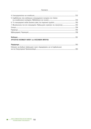 4. Åðé÷åéñçìáôéêüôçôá êáé åêðáßäåõóç............................................................................................................................................ 233
5. ÓõìâÜëëïíôáò óôçí êáëëéÝñãåéá åðé÷åéñçìáôéêïý ðíåýìáôïò óôï ðëáßóéï
ôïõ åêðáéäåõôéêïý óõóôÞìáôïò. Ìåèïäïëïãßá êáé ôå÷íéêÝò.......................................................................................... 235
6. Ôï åðé÷åéñçìáôéêü ó÷Ýäéï (business plan), Ýíá óçìáíôéêü åñãáëåßï....................................................................... 250
7. Ìåãáëþíïíôáò Ýíá íÝï åðé÷åéñçìáôßá. ÐáéäáãùãéêÝò ðñáêôéêÝò ôçò ïéêïãÝíåéáò.......................................... 252
Óýíïøç............................................................................................................................................................................................................ 254
ÐáñÜñôçìá..................................................................................................................................................................................................... 255
ÂéâëéïãñáöéêÝò ÐáñáðïìðÝò............................................................................................................................................................... 258
Eðßëïãïò...................................................................................................................................................................................................... 261
×ÑÕÓÏÕËÁ ÊÏÓÌÉÄÏÕ-HARDY êáé ÁËÅÎÁÍÄÑÁ ÌÐÏÕÊÁ
ÐáñÜñôçìá................................................................................................................................................................................................. 263
EëëçíéêÝò êáé äéåèíåßò äéáäéêôõáêÝò ðçãÝò ðëçñïöüñçóçò ãéá ôç ÓõìâïõëåõôéêÞ
êáé ôïí Åðáããåëìáôéêü Ðñïóáíáôïëéóìü....................................................................................................................................... 265
ÏÄÇÃÏÓ ÓÕÌÂÏÕËÅÕÔÉÊÇÓ ÊÁÉ ÅÐÁÃÃÅËÌÁÔÉÊÏÕ
ÐÑÏÓÁÍÁÔÏËÉÓÌÏÕ ÓÔÇÍ ÅÊÐÁÉÄÅÕÓÇ
10
Ðåñéå÷üìåíá
 
