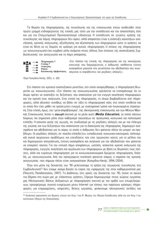 Ôá èÝìáôá ôçò ðëçñïöüñçóçò, ôçò ôå÷íïëïãßáò êáé ôçò åðéêïéíùíßáò Ý÷ïõí áíáäåé÷èåß óôçí
ðñþôç ãñáììÞ åíäéáöÝñïíôïò ôçò åðï÷Þò ìáò ôüóï ãéá ôçí åêðáßäåõóç êáé ôçí áðáó÷üëçóç, üóï
êáé ãéá ôïí Åðáããåëìáôéêü Ðñïóáíáôïëéóìü åéäéêüôåñá. Ç åêðáßäåõóç óå ãíþóåéò ÷ñÞóçò ôçò
ôå÷íïëïãßáò êáé ëÞøçò ðëçñïöïñéþí äåí áñêåß, áëëÜ áðáñáßôçôç åßíáé ç áíÜðôõîç éêáíïôÞôùí áíá-
æÞôçóçò, êñéôéêÞò áíÜãíùóçò, áîéïëüãçóçò êáé áîéïðïßçóçò ôùí ðëçñïöïñéþí þóôå ïé ÷ñÞóôåò íá
åßíáé óå èÝóç íá ôéò äïìïýí óå ÷ñÞóéìç ãéá áõôïýò ðëçñïöüñçóç. Ï óôü÷ïò ôçò ðëçñïöüñçóçò
ùò êïéíùíéïãíùóßá Ý÷åé êïìâéêü ñüëï áíÜìåóá óôïõò Üëëïõò äõï óôü÷ïõò ôçò áíáðôõîéáêÞò Óõì-
âïõëåõôéêÞò: ôçí áõôïãíùóßá êáé ôç ëÞøç áðüöáóçò.
ÐçãÞ: Êïóìßäïõ-Hardy, 2001, ó. 100.
Óôï ðëáßóéï ôïõ êñéôéêïý áíáðôõîéáêïý ìïíôÝëïõ, óôï ïðïßï áíáöåñèÞêáìå, ç ðëçñïöüñçóç èåù-
ñåßôáé ùò êïéíùíéïãíùóßá. «Óôï ðëáßóéï ôçò êïéíùíéïãíùóßáò ÷ñåéÜæåôáé íá åðéóçìÜíïõìå üôé ôï
Üôïìï ðñÝðåé íá áíáðôýîåé ôéò äåîéüôçôåò ðïõ áðáéôïýíôáé ãéá ôçí åíåñãü áíáæÞôçóç ðëçñïöïñéþí
êáé ôçí êñéôéêÞ ôïõò áíÜãíùóç. Óôçí åðï÷Þ ôçò ðëçñïöïñßáò, ôï Üôïìï âïìâáñäßæåôáé áðü ðëçñï-
öïñßåò, áëëÜ áäõíáôåß óõíÞèùò íá âÜëåé óå ôÜîç ôï ðëçñïöïñéáêü ÷Üïò óôï ïðïßï åêôßèåôáé êáé
ôï ïðïßï äåí Ý÷åé ìÜèåé íá ðñïóåããßæåé åíåñãÜ, ìå óõóôçìáôéêü ôñüðï êáé óõãêåêñéìÝíç óôñáôçãé-
êÞ. Óôçí åðï÷Þ, üìùò, ôïõ ‘ìåôá-áëöáâçôéóìïý’, ôçò çëåêôñïíéêÞò åðéêïéíùíßáò êáé ôùí ÌÝóùí Ìáæé-
êÞò Åðéêïéíùíßáò ëåßðåé ç áãùãÞ ó÷åôéêÜ ìå ôá ìÝóá áõôÜ (Ìedia Education), ôá ïðïßá ðáßæïõí
äéáñêþò ðéï óçìáíôéêü ñüëï óôïí êáèïñéóìü ôáõôïôÞôùí óå ðñïóùðéêü, êïéíùíéêü êáé ðïëéôéóìéêü
åðßðåäï. H áðïõóßá áõôÞò ôçò áãùãÞò, óå óõíäõáóìü ìå ôéò ñáãäáßåò áëëáãÝò êáé ìå ôçí Ýëëåéøç
ôçò ãíþóçò êáé ôùí äåîéïôÞôùí ðïõ áðáéôïýíôáé ãéá ôç äéá÷åßñéóç ôçò ðëçñïöïñßáò, äçìéïõñãåß áíá-
óöÜëåéá êáé áâåâáéüôçôá ãéá ôï áýñéï, ôï ïðïßï ï Üíèñùðïò äåí öáßíåôáé ðëÝïí üôé ìðïñåß íá ðñï-
âëÝøåé. Ïé ñáãäáßåò áëëáãÝò óå ðïéêßëá åðßðåäá (ð.÷. åêðáéäåõôéêÜ, êïéíùíéêï-ïéêïíïìéêÜ, ðïëéôéóìé-
êÜ) óõ÷íÜ áêõñþíïõí ðñïâëÝøåéò êáé åðåíäýóåéò ðïõ åß÷å ïñãáíþóåé êáíåßò ãéá ôï ìÝëëïí ôïõ
êáé äçìéïõñãïýí áðïãïÞôåõóç, Ýíôïíç áíáóöÜëåéá êáé áíçóõ÷ßá ãéá ôçí áâåâáéüôçôá ðïõ öáßíåôáé
íá åðéêñáôåß ðáíôïý. Ãéá ôçí åðéôõ÷Þ ëÞøç áðïöÜóåùí, ùóôüóï, áðáéôåßôáé êñéôéêÞ áíÜãíùóç ôçò
ðëçñïöïñßáò, åíåñãüò áíáæÞôçóç êáé ïñãÜíùóç ôùí ðëçñïöïñéþí ìå âÜóç ôéò èåìáôéêÝò ôïõò ó÷Ý-
óåéò, áëëÜ êáé åõñýôåñç ðëçñïöüñçóç ãéá ôá êïéíùíéêïïéêïíïìéêÜ äñþìåíá: ðëçñïöüñçóç, äçëá-
äÞ, ùò êïéíùíéïãíùóßá. Áðü ôçí ðñïçãïýìåíç óõæÞôçóç öáßíåôáé óáöþò ç óçìáóßá ôçò êñéôéêÞò
áõôïãíùóßáò -ðïõ óÞìåñá ðëÝïí åßíáé áíáãêáéüôçôá» (Êïóìßäïõ-Hardy, 1994/2004).
¼ôáí óôá ìÝóá ôçò äåêáåôßáò ôïõ ´90 ìåëåôïýóáìå ôç ÷ñÞóç ôçò óýã÷ñïíçò ôå÷íïëïãßáò óôç
ÓõìâïõëåõôéêÞ23 äåí åß÷áìå áêüìá âéþóåé ôï åýñïò ôçò åöáñìïãÞò ôçò óôçí êáèçìåñéíüôçôÜ ìáò
(ÐáôåóôÞ, Ðáðáäïðïýëïõ, 1997). Ôï Äéáäßêôõï, óôéò áñ÷Ýò ôçò äåêáåôßáò ôïõ ´90, Ýêáíå ôá ðñþôá
ôïõ âÞìáôá óôç ÷þñá ìáò ìå åëÜ÷éóôïõò ÷ñÞóôåò. ÓÞìåñá äçìéïõñãïýìå óôïõò ÷þñïõò åñãáóßáò
ìáò ÇëåêôñïíéêÝò ÂÜóåéò ÄåäïìÝíùí ìå ðëçñïöüñçóç ó÷åôéêÞ ìå ôçí ïìÜäá ôùí åðùöåëïýìå-
íùí, ðñïóöÝñïõìå óõíå÷Þ åíçìÝñùóç ìÝóù Internet ãéá ôüðïõò ðïõ ðáñÝ÷ïõí ÷ñÞóéìåò ðëçñï-
öïñßåò ãéá åðéìïñöþóåéò, õðçñåóßåò, èÝóåéò åñãáóßáò, öôéÜ÷íïõìå çëåêôñïíéêÝò óåëßäåò êáé
ÏÄÇÃÏÓ ÓÕÌÂÏÕËÅÕÔÉÊÇÓ ÊÁÉ ÅÐÁÃÃÅËÌÁÔÉÊÏÕ
ÐÑÏÓÁÍÁÔÏËÉÓÌÏÕ ÓÔÇÍ ÅÊÐÁÉÄÅÕÓÇ-Á´ ÌÅÑÏÓ
77
ÊåöÜëáéï ÉÉ: Ç ÓõìâïõëåõôéêÞ êáé ï Åðáããåëìáôéêüò Ðñïóáíáôïëéóìüò óôï ÷þñï ôçò Åêðáßäåõóçò
23 ÁíáëõôéêÞ ðáñïõóßáóç ôïõ èÝìáôïò ãßíåôáé óôï Êåö. É ôïõ Â´ ÌÝñïõò ôïõ Ïäçãïý Åêðáßäåõóçò áëëÜ êáé óôï Êåö. É ôïõ
áíôßóôïé÷ïõ Ïäçãïý ôçò Áðáó÷üëçóçò.
«Óôï ðëáßóéï ôçò åðï÷Þò ôçò ðëçñïöïñßáò êáé ôçò êáéíïýñãéáò
êïéíùíßáò ðïõ äéáìïñöþíåôáé, ï Üíèñùðïò áéóèÜíåôáé Ýíôïíç
áíáóöÜëåéá ìðñïóôÜ óôç ñåõóôüôçôá êáé áâåâáéüôçôá ðïõ óõíå-
ðÜãïíôáé ïé áðñüâëåðôåò êáé ñáãäáßåò áëëáãÝò».
 