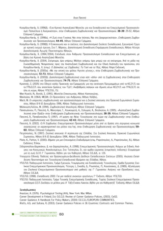 Êïóìßäïõ-Hardy, X. (1996â). «¸íá Êñéôéêü Áíáðôõîéáêü ÌïíôÝëï ãéá ôïí Åêðáéäåõôéêü êáé Åðáããåëìáôéêü Ðñïóáíáôïëé-
óìü: ÐïëõôÝëåéá Þ Áíáãêáéüôçôá», óôçí Åðéèåþñçóç ÓõìâïõëåõôéêÞò êáé Ðñïóáíáôïëéóìïý, 38-39: 25-52, ÁèÞíá:
ÅëëçíéêÜ ÃñÜììáôá.
Êïóìßäïõ-Hardy, ×. (1998á). «Ç ÆùÞ åßíáé Ãõíáßêá; Íáé óôçí Éóüôçôá, Íáé óôç Äéáöïñåôéêüôçôá». Åðéèåþñçóç Óõìâïõ-
ëåõôéêÞò êáé Ðñïóáíáôïëéóìïý, 44-45, ÁèÞíá: ÅëëçíéêÜ ÃñÜììáôá.
Êïóìßäïõ-Hardy, X. (1998â). Ç Åðéêïéíùíßá êáé ïé ó÷Ýóåéò óôï Äéáðïëéôéóìéêü Ó÷ïëåßï: Åêðáéäåõôéêü, Åñåõíçôéêü ¸ñãï
ìå êñéôéêÞ åíåñãü Ýñåõíá, Óôï Ã. ÌÜñêïõ, ÄéáðïëéôéóìéêÞ Åêðáßäåõóç Åðéìüñöùóç Åêðáéäåõôéêþí, ÁèÞíá: ÊÝíôñï
ÄéáðïëéôéóìéêÞò ÁãùãÞò Ðáíåðéóôçìßïõ Áèçíþí.
Êïóìßäïõ-Hardy, X. (1994/2004). ÅðÝíäõóç óôïí ¢íèñùðï: Ðñïóáíáôïëéóìïß Åêðáéäåõôéêïß êáé Åðáããåëìáôéêïß, ìå
âÜóç Ýíá Êñéôéêü Áíáðôõîéáêü ÌïíôÝëï.
Êïóìßäïõ-Hardy, X. (2004). ÓêÝöôïìáé, Üñá õðÜñ÷ù; ÌÜëëïí õðÜñ÷ù Üñá ìðïñþ êáé íá óêÝöôïìáé. Áðü ôç ìüäá ôçò
ÓõíáéóèçìáôéêÞò Íïçìïóýíçò ðñïò ôçí ÁíáðôõîéáêÞ ÓõìâïõëåõôéêÞ êáé ôçí ÏëéêÞ ÁíÜðôõîç ôïõ ðñïóþðïõ, óôï
Êïóìßäïõ-Hardy, X. (åðéì.). Ï ÄÜóêáëïò ùò Óýìâïõëïò: Ôï Ãéáôß êáé ôï Ðþò, ÁèÞíá: ¢ëöá ÅêäïôéêÞ.
Êïóìßäïõ-Hardy, X. (2005á). «Ìå ôçí ïðôéêÞ ôïõ öýëïõ: Çãåóßá ãÝíïõò;», óôçí Åðéèåþñçóç ÓõìâïõëåõôéêÞò êáé Ðñï-
óáíáôïëéóìïý, 72-73, ÁèÞíá: ÅëëçíéêÜ ÃñÜììáôá.
Êïóìßäïõ-Hardy, X. (2005â). ÄéáðïëéôéóìéêÞ ÓõìâïõëåõôéêÞ åßíáé êÜôé «Üëëï» áðü ôç ÓõìâïõëåõôéêÞ, óôçí Åðéèåþñçóç
ÓõìâïõëåõôéêÞò êáé Ðñïóáíáôïëéóìïý, 74-75, ÁèÞíá: ÅëëçíéêÜ ÃñÜììáôá.
ÊñáóóÜò, Ó. (2005) óôï Ïäçãïß êáëÞò ÐñáêôéêÞò êáé ÅöáñìïãÞò ãéá ôçí åêðüíçóç ÐñïãñáììÜôùí áðü ôá ÊÅ.ÓÕ.Ð. êáé
ôá ÃÑÁ.Ó.Å.Ð. ðïõ áðïôåëïýí äñÜóåéò ôïõ Ô.Ä.Õ.: ÁíáâÜèìéóç ðáëáéþí êáé ßäñõóç íÝùí ÊÅ.ÓÕ.Ð. êáé ÃÑÁ.Ó.Å.Ð. óå
üëç ôç ÷þñá, ÁèÞíá: ÕÐ.Å.Ð.È., Ð.É.
Ìáê ÊïõÝéë, Í., ÂéíôÜë, Ó. (1991). ÌïíôÝëá Åðéêïéíùíßáò, ÁèÞíá: Êáóôáíéþôçò.
Ìáêëïýáí, Ì. (1964). MEDIA: Ïé ÐñïåêôÜóåéò ôïõ Áíèñþðïõ, ÁèÞíá: ÊÜëâïò.
Mach, M. Ïé õðçñåóßåò óõìâïõëåõôéêÞò êáé ðñïóáíáôïëéóìïý êáé ç Ó÷ïëéêÞ áðïôõ÷ßá, óôï ÐñáêôéêÜ Åõñùðáúêïý Óõìðï-
óßïõ, ÁèÞíá 8-9-10 Äåêåìâñßïõ 1996, ÁèÞíá: Ðáéäáãùãéêü Éíóôéôïýôï.
Ìáëéêéþóç-ËïÀæïõ, Ì. (1994). ÓõìâïõëåõôéêÞ Øõ÷ïëïãßá, ÁèÞíá: ÅëëçíéêÜ ÃñÜììáôá.
ÐáðáúùÜííïõ, Ð., ÐáôåóôÞ, ¢., ÌáíôæéÜñá, Ã., ÊïõêïõìôæÞ, Á., Óïëùìïý, ¢., Âéôáëéþôïõ, Á. (1995). «ÁíáðôõîéáêÞ Óõìâïõ-
ëåõôéêÞ óôçí ÐñÜîç» óôçí Åðéèåþñçóç ÓõìâïõëåõôéêÞò êáé Ðñïóáíáôïëéóìïý, 38-39, ÁèÞíá: ÅëëçíéêÜ ÃñÜììáôá.
ÐáôåóôÞ, ¢., Ðáðáäïðïýëïõ ¼. (1997). «Ç ÷ñÞóç ôçò ÍÝáò Ôå÷íïëïãßáò óôï ÷þñï ôçò ÓõìâïõëåõôéêÞò» óôçí Åðéèåþ-
ñçóç ÓõìâïõëåõôéêÞò êáé Ðñïóáíáôïëéóìïý, 42-43, ÁèÞíá: ÅëëçíéêÜ ÃñÜììáôá.
ÐáôåóôÞ, ¢. (2002). Ï/Ç Óýìâïõëïò Åðáããåëìáôéêïý Ðñïóáíáôïëéóìïý ìÝóá áðü ôç äñÜóç óôç óýã÷ñïíç êïéíùíßá:
áíáæçôþíôáò ôá ÷áñáêôçñéóôéêÜ ôïõ ñüëïõ ôïõ/ôçò, óôçí Åðéèåþñçóç ÓõìâïõëåõôéêÞò êáé Ðñïóáíáôïëéóìïý, 59-
60, ÁèÞíá: ÅëëçíéêÜ ÃñÜììáôá.
Ðåôñüðïõëïò, Í. (1997). Ó÷ïëéêÞ áðïôõ÷ßá: Ç ðåñßðôùóç ôçò ÅëëÜäáò. Óôï Ó÷ïëéêÞ Áðïôõ÷ßá, ÐñáêôéêÜ Åõñùðáúêïý
Óõìðïóßïõ, ÁèÞíá 8-9-10 Äåêåìâñßïõ 1996, ÁèÞíá: Ðáéäáãùãéêü Éíóôéôïýôï.
Plate, K., Patton, V. (2000). ÂÞìáôá ãéá ìéá Åðéôõ÷çìÝíç Óôáäéïäñïìßá (åðéì. Ñáöôüðïõëïò, Á., Ñáöôüðïõëïò, Â.), ÁèÞíá:
Åêäüóåéò ¸ëëçí.
Óéäçñïðïýëïõ-ÄçìáêÜêïõ, Ä. êáé Äçìçôñüðïõëïò, Á. (1998). Åðáããåëìáôéêüò Ðñïóáíáôïëéóìüò Áôüìùí ìå ÅéäéêÝò ÁíÜ-
ãêåò êáé Êïéíùíéêþò ÁðïêëåéóìÝíùí. Óôï: ÔæÝðïãëïõ, Óô. êáé ïìÜäá åñãáóßáò (åðéìåëçôÝò Ýêäïóçò): ÅôïéìÜæïìáé
ãéá ôç æùÞ. Ó.Å.Ð. Ã´ Ãõìíáóßïõ. Âéâëßï ãéá ôïí ÊáèçãçôÞ. ÁèÞíá: Ï.Å.Ä.Â., ó. 119.
Õðïõñãåßï ÅèíéêÞò Ðáéäåßáò êáé ÈñçóêåõìÜôùí-Äéåýèõíóç Äéåèíþí Åêðáéäåõôéêþí Ó÷Ýóåùí (2005). Áíþôáôç Åêðáß-
äåõóç ÐáíåðéóôÞìéá êáé Ôå÷íïëïãéêÜ ÅêðáéäåõôéêÜ Éäñýìáôá ôçò ÅëëÜäáò, ÁèÞíá.
ÕÐ.Å.Ð.È. Ðáéäáãùãéêü Éíóôéôïýôï, ÔìÞìá Åñåõíþí, Ôåêìçñßùóçò êáé ÅêðáéäåõôéêÞò Ôå÷íïëïãßáò, ÏìÜäá Åñãáóßáò Ó÷ï-
ëéêïý Åðáããåëìáôéêïý Ðñïóáíáôïëéóìïý, ÔÝôôåñç, É., Óêáýäç, Ä., ÑïõóóÝáò, Ð., Êïõôóïýêïò, Ä. (1989). Áîéïëüãçóç
ôïõ Ó÷ïëéêïý Åðáããåëìáôéêïý Ðñïóáíáôïëéóìïý áðü ìáèçôÝò ôçò Ã´ Ãõìíáóßïõ. ÁíÜãêåò êáé Ðñïóäïêßåò ôïõò,
ÁèÞíá: Ï.Å.Ä.Â.
ÕÐ.Å.Ð.È. (1998). Åêðáßäåõóç 2000. Ãéá ìéá ðáéäåßá áíïéêôþí ïñéæüíôùí, Ã’ ¸êäïóç. ÁèÞíá: ÕÐ.Å.Ð.È.
ÕÐ.Å.Ð.È. Ðáéäáãùãéêü Éíóôéôïýôï, ÔìÞìá Ôå÷íéêÞò ÅðáããåëìáôéêÞò Åêðáßäåõóçò, ÔïìÝáò Ó÷ïëéêïý Åðáããåëìáôéêïý Ðñïóá-
íáôïëéóìïý Ó.Å.Ð. Ó÷åäéÜæù ôï ìÝëëïí ìïõ. Á´ ÔÜîç Åíéáßïõ Ëõêåßïõ. Âéâëßï ãéá ôïí ÊáèçãçôÞ (Å´ ¸êäïóç), ÁèÞíá: Ï.Å.Ä.Â.
Îåíüãëùóóåò
Anastasi, A. (1976). Psychological Testing (4th), New York: Mac Millan.
Career Development in Finland, Óôï O.E.C.D. Review of Career Guidance Policies, (2003), CeGS.
Career Guidance: A Handbook For Policy Makers, (2004) O.E.C.D./EUROPEAN COMMUNITIES.
Watts, A.G. and Sultana, R. (2003). Career Guidance Policies in 36 Countries: Contrasts and Common Themes.
ÏÄÇÃÏÓ ÓÕÌÂÏÕËÅÕÔÉÊÇÓ ÊÁÉ ÅÐÁÃÃÅËÌÁÔÉÊÏÕ
ÐÑÏÓÁÍÁÔÏËÉÓÌÏÕ ÓÔÇÍ ÅÊÐÁÉÄÅÕÓÇ-Á´ ÌÅÑÏÓ
80
¢ííá ÐáôåóôÞ
 