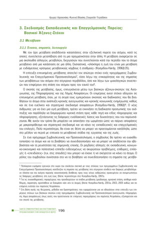 3. Ó÷åäéáóìüò ÅêðáéäåõôéêÞò êáé ÅðáããåëìáôéêÞò Ðïñåßáò:
Âáóéêïß ¢îïíåò-Óôü÷ïé
3.1 ÌåôÜâáóç
3.1.1 ¸ííïéá, óçìáóßá, ëåéôïõñãßá
Ìå ôïí üñï ìåôÜâáóç áðïäßäïíôáé êáôáóôÜóåéò óôçí åîåëéêôéêÞ ðïñåßá ôïõ áôüìïõ, êáôÜ ôéò
ïðïßåò óõíôåëåßôáé ìåôáðÞäçóç áðü ôç ìéá ðñáãìáôéêüôçôá óôçí Üëëç. Ç ìåôÜâáóç áíáöÝñåôáé óå
ìéá áêïëïõèßá áëëáãþí, ìåôáâïëþí, äéåñãáóéþí ðïõ óõíôåëïýíôáé êáôÜ ôçí ðåñßïäï ðïõ ôï Üôïìï
ìåôáâáßíåé áðü ìéá êáôÜóôáóç óå ìéá Üëëç. ÏõóéáóôéêÜ, «ïëüêëçñç ç æùÞ ôïõ åßíáé ìéá ìåôÜâáóç
ìå åíäéÜìåóïõò êñßóéìïõò ìåôáâáôéêïýò êüìâïõò Þ óôáèìïýò» (Êïóìßäïõ-Hardy, 1996â:35).
Ç åðßôåõîç åðéôõ÷çìÝíçò ìåôÜâáóçò áðïôåëåß ôïí áðþôåñï óôü÷ï åíüò ðñïãñÜììáôïò Óõìâïõ-
ëåõôéêÞò êáé Åðáããåëìáôéêïý Ðñïóáíáôïëéóìïý7, ôüóï ëüãù ôçò åðéêáéñüôçôáò êáé ôçò óçìáóßáò
ôùí ìåôáâÜóåùí ôïõ áôüìïõ óôï óýã÷ñïíï ðåñéâÜëëïí, üóï êáé ëüãù ôùí øõ÷ïëïãéêþí óõíåðåé-
þí ðïõ åðéöÝñïõí óôç óôÜóç ôïõ áôüìïõ ðñïò ôïí åáõôü ôïõ8.
Ï óêïðüò ôçò ìåôÜâáóçò, üìùò, åðéôõã÷Üíåôáé ìÝóù ôùí âáóéêþí áîüíùí-óêïðþí: ôçò Áõôï-
ãíùóßáò, ôçò Ðëçñïöüñçóçò êáé ôçò ËÞøçò ÁðïöÜóåùí. Ïé åðéìÝñïõò áõôïß óôü÷ïé ïäçãïýí óå
åðéôõ÷çìÝíç ìåôÜâáóç, üôáí, ìå ôç óåéñÜ ôïõò åìðåñéÝ÷ïõí óêïðïýò êáé äéáäéêáóßåò ðïõ èá âïç-
èÞóïõí ôï Üôïìï óôçí áíÜðôõîç êñéôéêÞò áõôïãíùóßáò êáé êñéôéêÞò êïéíùíéêÞò åíçìÝñùóçò êáèþò
êáé óå Ýíá åõÝëéêôï êáé óôñáôçãéêü ó÷åäéáóìü áðïöÜóåùí (Êïóìßäïõ-Hardy, 1996â)9. Ï íÝïò
Üíèñùðïò ãéá íá Ý÷åé ìéá õãéÞ ìåôÜâáóç, ðñÝðåé íá åêêéíÞóåé ôç äéáäéêáóßá ðñïóùðéêÞò ôïõ áíÜ-
ðôõîçò êáé ðáñÜëëçëá íá äéáìïñöþóåé êñéôéêÞ óôÜóç ðñïò êÜèå ðçãÞ êáé åßäïò ðëçñïöïñßáò êáé
ðëçñïöüñçóçò, åîåôÜæïíôáò ôéò äéÜöïñåò åíáëëáêôéêÝò ëýóåéò êáé äõíáôüôçôåò ðïõ ôïõ ðáñïõóéÜ-
æïíôáé. Ìå áõôüí ôïí ôñüðï èá ìðïñÝóåé íá áðïêôÞóåé ôçí ùñéìüôçôá þóôå íá ðáßñíåé áðïöÜóåéò
ìå ìáêñïðñüèåóìï êáé óôñáôçãéêü ó÷åäéáóìü êáé íá êÜíåé ôéò åêðáéäåõôéêÝò êáé åðáããåëìáôéêÝò
ôïõ åðéëïãÝò. Ðïëý ðåñéóóüôåñï, èá åßíáé óå èÝóç íá ìðïñåß íá ðñïåôïéìÜæåôáé êáôÜëëçëá, þóôå
óôï ìÝëëïí íá ðåñíÜ ìå åðéôõ÷ßá ôá ìåôáâáôéêÜ óôÜäéá ôçò åñãáóßáò êáé ôçò æùÞò.
Óå Ýíá ðñüãñáììá ÓõìâïõëåõôéêÞò êáé Ðñïóáíáôïëéóìïý, ï óýìâïõëïò èá ðñÝðåé íá åõáéóèç-
ôïðïéÞóåé ôï Üôïìï êáé íá ôï âïçèÞóåé íá óõíåéäçôïðïéÞóåé êáé íá ìðïñåß íá áðïäÝ÷åôáé ôçí áâå-
âáéüôçôá êáé ôç ñåõóôüôçôá ôçò óçìåñéíÞò åðï÷Þò. Ïé ñáãäáßåò áëëáãÝò óå åêðáéäåõôéêü, êïéíùíé-
êï-ïéêïíïìéêü êáé ðïëéôéóôéêü åðßðåäï åíäå÷ïìÝíùò íá áêõñþóïõí ðñïâëÝøåéò, åðéèõìßåò, åðéëï-
ãÝò Þ «åðåíäýóåéò» (ð.÷. óôéò óðïõäÝò) ðïõ ìðïñåß íá Ýêáíå Þ íá óêÝöôåôáé íá êÜíåé ôï Üôïìï. Ï
ñüëïò ôïõ óõìâïýëïõ óõíßóôáôáé óôï íá ôï âïçèÞóåé íá óõíåéäçôïðïéÞóåé ôç óçìáóßá ôçò ìåôÜâá-
ÏÄÇÃÏÓ ÓÕÌÂÏÕËÅÕÔÉÊÇÓ ÊÁÉ ÅÐÁÃÃÅËÌÁÔÉÊÏÕ
ÐÑÏÓÁÍÁÔÏËÉÓÌÏÕ ÓÔÇÍ ÅÊÐÁÉÄÅÕÓÇ-Â´ ÌÅÑÏÓ
196
Áñãõñþ ×áñïêïðÜêç, ÖùôåéíÞ Âëá÷Üêç, Óôáõñïýëá ÔåôñáäÜêïõ
7 Ðïëý÷ñïíá åõñÞìáôá åñåõíþí óôï ÷þñï ôïõ ó÷ïëåßïõ ó÷åôéêÜ ìå ôïõò óôü÷ïõò ôùí ðñïãñáììÜôùí ÓõìâïõëåõôéêÞò êáé
Åðáããåëìáôéêïý Ðñïóáíáôïëéóìïý, êáôÝäåéîáí ôç óçìáóßá ôçò ìåôÜâáóçò óôï óýã÷ñïíï óýíèåôï êáé äéáñêþò ìåôáâáëëüìå-
íï ðëáßóéï êáé ôçí áíÜãêç ðáñï÷Þò éêáíïðïéçôéêÞò âïÞèåéáò ðñïò ôïõò íÝïõò áíèñþðïõò ðñïêåéìÝíïõ íá áíôéìåôùðßóïõí
ôéò äéÜöïñåò ìåôáâÜóåéò óôç æùÞ ôïõò. ÂëÝðå ðåñéóóüôåñá óôï: Êïóìßäïõ-Hardy, 1997á.
8 Ãéá ôéò óõíáéóèçìáôéêÝò ðáñáìÝôñïõò ðïõ ðñïóäéïñßæïõí ôá óôÜäéá ìåôÜâáóçò (ìïýäéáóìá, áñíçôéêÞ óôÜóç, áßóèçìá êáôÜ-
èëéøçò, ðáñáßôçóç, ðñïóðÜèåéá íá äïêéìÜóåé êÜôé íÝï ôï Üôïìï), âëÝðå: Êïóìßäïõ-Hardy, 2001á, 2003, 2005 êáèþò êáé óå
åðüìåíç åíüôçôá ôïõ ðáñüíôïò Êåöáëáßïõ.
9 Óôç âÜóç áõôÞò ôçò èåþñçóçò, ìÝèïäïé êáé äñáóôçñéüôçôåò ðïõ åöáñìüæïíôáé ãéá íá ïäçãÞóïõí óôçí åðßôåõîç ôùí åðé-
ìÝñïõò óôü÷ùí ôùí âáóéêþí óêïðþí åíüò ðñïãñÜììáôïò ÓõìâïõëåõôéêÞò êáé Ðñïóáíáôïëéóìïý (áõôïãíùóßá, ðëçñïöüñç-
óç, ëÞøç áðïöÜóåùí), üðùò áõôÝò ðïõ ðñïôåßíïíôáé óå åðüìåíåò ðáñáãñÜöïõò ôïõ ðáñüíôïò Êåöáëáßïõ, åîõðçñåôïýí êáé
ôïí óêïðü ôçò ìåôÜâáóçò.
 