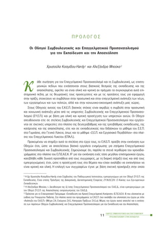 Ð Ñ Ï Ë Ï Ã Ï Ó
Ïé Ïäçãïß ÓõìâïõëåõôéêÞò êáé Åðáããåëìáôéêïý Ðñïóáíáôïëéóìïý
ãéá ôçí Åêðáßäåõóç êáé ôçí Áðáó÷üëçóç
×ñõóïýëá Êïóìßäïõ-Hardy1 êáé ÁëåîÜíäñá Ìðïýêá2
Üèå óõæÞôçóç ãéá ôïí Åðáããåëìáôéêü Ðñïóáíáôïëéóìü êáé ôç ÓõìâïõëåõôéêÞ, ùò åðéóôç-
ìïíéêþí ðåäßùí ðïõ åíôÜóóïíôáé óôïõò âáóéêïýò èåóìïýò ôçò åêðáßäåõóçò êáé ôçò
áðáó÷üëçóçò, ïöåßëåé íá åßíáé ïëéêÞ êáé êñéôéêÞ áí ðñÜãìáôé ôá óõãêåêñéìÝíá áõôÜ åðé-
óôçìïíéêÜ ðåäßá, ìå ôéò èåùñçôéêÝò ôïõò ðñïóåããßóåéò êáé ìå ôéò ðñïôÜóåéò ôïõò ãéá åöáñìïãÞ
óôçí ðñÜîç, óôï÷åýïõí íá óõìâÜëïõí óôçí ðñïóùðéêÞ êáé óôçí åðáããåëìáôéêÞ áíÜðôõîç ôùí íÝùí,
ôùí åñãáæïìÝíùí êáé ôùí ðïëéôþí, áëëÜ êáé óôçí êïéíùíéêï-ïéêïíïìéêÞ áíÜðôõîç ìéáò ÷þñáò.
Óôïõò Ïäçãïýò áõôïýò ôïõ Å.Ê.Å.Ð. âáóéêüò óôü÷ïò åßíáé áêñéâþò ç óõìâïëÞ óôçí ðñïóùðéêÞ
êáé êïéíùíéêÞ áíÜðôõîç ìÝóá áðü ôéò õðçñåóßåò ÓõìâïõëåõôéêÞò êáé Åðáããåëìáôéêïý Ðñïóáíáôï-
ëéóìïý (ÓÕ.Å.Ð.) êáé ìå âÜóç ìéá ïëéêÞ êáé êñéôéêÞ ðñïóÝããéóç ôùí õðçñåóéþí áõôþí. Ïé Ïäçãïß
áðåõèýíïíôáé åßôå óå óôåëÝ÷ç ÓõìâïõëåõôéêÞò êáé Åðáããåëìáôéêïý Ðñïóáíáôïëéóìïý ðïõ åñãÜæï-
íôáé óå ó÷åôéêÝò õðçñåóßåò óôï ðëáßóéï ôçò äåõôåñïâÜèìéáò êáé ôçò ôñéôïâÜèìéáò åêðáßäåõóçò, ôçò
êáôÜñôéóçò êáé ôçò áðáó÷üëçóçò, åßôå êáé óå åêðáéäåõôéêïýò ðïõ äéäÜóêïõí ôï ìÜèçìá ôïõ Ó.Å.Ð.
óôï ÃõìíÜóéï, óôï Ãåíéêü Ëýêåéï, üðùò êáé ôï ìÜèçìá «Ó.Å.Ð. êáé Åñãáóéáêü ÐåñéâÜëëïí» óôï ðëáß-
óéï ôïõ Åðáããåëìáôéêïý Ëõêåßïõ (ÅÐÁ.Ë.).
ÐñïêåéìÝíïõ íá óôçñßîåé áõôÜ ôá óôåëÝ÷ç óôï Ýñãï ôïõò, ôï Å.Ê.Å.Ð. ðñïÝâç óôçí åêðüíçóç ôùí
Ïäçãþí Ýôóé, þóôå íá áðïôåëÝóïõí âáóéêü åñãáëåßï åíçìÝñùóçò ãéá æçôÞìáôá Åðáããåëìáôéêïý
Ðñïóáíáôïëéóìïý êáé ÓõìâïõëåõôéêÞò. Óçìåéþíïõìå üôé, ðáñüëá ôá óôåíÜ ðåñéèþñéá ôïõ ÷ñïíïäéá-
ãñÜììáôïò óôï ðëáßóéï ôïõ Å.Ð.Å.Á.Å.Ê. ÉÉ3 ãéá ôçí åêðüíçóç åíüò ôüóï ìåãÜëïõ åðéóôçìïíéêïý Ýñãïõ,
êáôåâëÞèç êÜèå äõíáôÞ ðñïóðÜèåéá áðü ôïõò óõããñáöåßò, ìå ôç äéáñêÞ óôÞñéîÞ ôïõò êáé áðü ôïõò
åìðåéñïãíþìïíåò Ýôóé, þóôå ç ðñïóÝããéóÞ ôïõò óôá èÝìáôá ðïõ åß÷áí áíáëÜâåé íá åêðïíÞóïõí íá
åßíáé êñéôéêÞ êáé ïëéêÞ. Ç åðéëïãÞ ôùí óõããñáöÝùí Ýãéíå ìå âÜóç ó÷åôéêÞ ðñïêÞñõîç óôçí ïðïßá
ÏÄÇÃÏÓ ÓÕÌÂÏÕËÅÕÔÉÊÇÓ ÊÁÉ ÅÐÁÃÃÅËÌÁÔÉÊÏÕ
ÐÑÏÓÁÍÁÔÏËÉÓÌÏÕ ÓÔÇÍ ÅÊÐÁÉÄÅÕÓÇ
11
1 Ç Äñ ×ñõóïýëá Êïóìßäïõ-Hardy åßíáé Óýìâïõëïò ôïõ Ðáéäáãùãéêïý Éíóôéôïýôïõ, åìðåéñïãíþìùí ãéá ôïí Ïäçãü ÓÕ.Å.Ð. ôçò
Åêðáßäåõóçò. Åßíáé åðßóçò Ðñüåäñïò ôçò ÄéáêñáôéêÞò, ÄéåðéóôçìïíéêÞò Åôáéñåßáò ÓÕ.Í.È.Å.ÓÇ.: Ï Êýêëïò ôùí Åö-åõñåôéêþí
Åêðáéäåõôéêþí.
2 Ç ÁëåîÜíäñá Ìðïýêá, ô. Äéåõèýíôñéá ôçò Ä/íóçò Åðáããåëìáôéêïý Ðñïóáíáôïëéóìïý ôïõ Ï.Á.Å.Ä., åßíáé åìðåéñïãíþìùí ãéá
ôïí Ïäçãü ÓÕ.Å.Ð. ôçò Áðáó÷üëçóçò åêðñïóùðþíôáò ôïí Ï.Á.Å.Ä.
3 Ðñüêåéôáé ãéá ôï Åðé÷åéñçóéáêü Ðñüãñáììá «Åêðáßäåõóç êáé Áñ÷éêÞ ÅðáããåëìáôéêÞ ÊáôÜñôéóç» (Å.Ð.Å.Á.Å.Ê. ÉÉ) ðïõ õëïðïéåßôáé ìå
åõèýíç ôïõ Õðïõñãåßïõ Ðáéäåßáò. Óôï ðëáßóéï áõôïý ôïõ ðñïãñÜììáôïò ôï Å.Ê.Å.Ð. Ý÷åé áíáëÜâåé ôçí õëïðïßçóç ôïõ Ýñãïõ ìå ôßôëï
«ÁíÜðôõîç ôïõ Å.Ê.Å.Ð.» (ÌÝôñï 2.4, ÅíÝñãåéá 2.4.1, Êáôçãïñßá ÐñÜîåùí 2.4.1.á). ÌÝñïò ôïõ Ýñãïõ áõôïý áðïôåëåß êáé ç åêðüíç-
óç ôùí ðáñüíôùí Ïäçãþí ÓõìâïõëåõôéêÞò êáé Åðáããåëìáôéêïý Ðñïóáíáôïëéóìïý ãéá ôçí Åêðáßäåõóç êáé ôçí Áðáó÷üëçóç.
ê
 