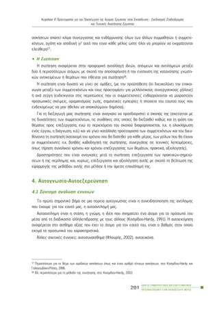 áóêÞóåùí áðáéôåß êëßìá óõíåñãáóßáò êáé åíèÜññõíóçò üëùí ôùí Üëëùí óõììáèçôþí Þ óõììåôå-
÷üíôùí, áãÜðç êáé áðïäï÷Þ ãé’ áõôü ðïõ åßíáé êÜèå ìÝëïò þóôå üëïé íá ìðïñïýí íá åêöñÜæïíôáé
åëåýèåñá17.
• Ç ÓõæÞôçóç
Ç óõæÞôçóç áíáöÝñåôáé óôçí ðñïöïñéêÞ áíôáëëáãÞ éäåþí, áðüøåùí êáé áíôéëÞøåùí ìåôáîý
äýï Þ ðåñéóóüôåñùí áôüìùí, ìå óêïðü ôçí áðïóáöÞíéóç Þ ôçí åíßó÷õóç ôçò êáôáíüçóçò ãíùóôé-
êþí áíôéêåéìÝíùí Þ èåìÜôùí ðïõ ôßèåíôáé ãéá óõæÞôçóç18.
Ç óõæÞôçóç åßíáé äõíáôü íá ãßíåé óå ïìÜäåò, (ìå ôçí ðñïûðüèåóç üôé äéåõêïëýíåé ôçí åðéêïé-
íùíßá ìåôáîý ôùí óõììåôå÷üíôùí êáé ôïõò ðñïåôïéìÜæåé ãéá ìåëëïíôéêïýò óõíåñãáôéêïýò ñüëïõò)
Þ áíÜ æåýãç (åíäåßêíõôáé óôéò ðåñéðôþóåéò ðïõ ïé óõììåôÝ÷ïíôåò åíèáññýíïíôáé íá ìïéñáóôïýí
ðñïóùðéêÝò óêÝøåéò, ïñáìáôéóìïýò æùÞò, óçìáíôéêÝò åìðåéñßåò Þ óôïé÷åßá ôïõ åáõôïý ôïõò ðïõ
åíäå÷ïìÝíùò íá ìçí Þèåëáí íá áðïêáëýøïõí äçìüóéá).
Ãéá ôç äéåîáãùãÞ ìéáò óõæÞôçóçò åßíáé áíáãêáßï íá ðñïóäéïñéóôåß ï óêïðüò ôçò (ó÷åôßæåôáé ìå
ôéò äõíáôüôçôåò ôùí óõììåôå÷üíôùí, ôéò óõíèÞêåò óôéò ïðïßåò èá äéåîá÷èåß êáèþò êáé ôç öýóç ôïõ
èÝìáôïò ðñïò åðåîåñãáóßá, åíþ ôï ðåñéå÷üìåíï ôïõ óêïðïý äéáöïñïðïéåßôáé, ð.÷. ç ïëïêëÞñùóç
åíüò Ýñãïõ, ç äéÜãíùóç, ê.Ü.) êáé íá ãßíåé êáôÜëëçëç ðñïåôïéìáóßá ôùí óõììåôå÷üíôùí êáé ôïõ äéåõ-
èýíïíôá ôç óõæÞôçóç (êáôáíïìÞ ôïõ ÷ñüíïõ ðïõ èá äéáôåèåß ãéá êÜèå ìÝñïò, ôùí ñüëùí ðïõ èá Ý÷ïõí
ïé óõììåôÝ÷ïíôåò ð.÷. âïçèüò êáèïäçãçôÞ ôçò óõæÞôçóçò, óõíåñãÜôçò óå ôå÷íéêÝò ëåðôïìÝñåéåò,
üðùò ôÞñçóç óõíïëéêïý ÷ñüíïõ êáé ÷ñüíïõ åðåîåñãáóßáò ôùí èåìÜôùí, ðñáêôéêÜ, áîéïëïãçôÞò).
Äñáóôçñéüôçôåò ðïõ åßíáé áíáãêáßåò ìåôÜ ôç óõæÞôçóç: åðåîåñãáóßá ôùí ðñáêôéêþí-óçìåéþ-
óåùí Þ ôçò ðåñßëçøçò êáé, êõñßùò, åðåîåñãáóßá êáé áîéïëüãçóç áõôÞò ìå óêïðü ôç âåëôßùóç ôçò
åöáñìïãÞò ôçò ìåèüäïõ áõôÞò óôï ìÝëëïí Þ ôçí Üìåóç åðáíÜëçøÞ ôçò.
4. Áõôïãíùóßá-Áõôïåîåñåýíçóç
4.1 Óýíôïìç áíÜëõóç åííïéþí
Ôï ðñþôï óçìáíôéêü âÞìá óå ìéá ðïñåßá áõôïãíùóßáò åßíáé ç óõíåéäçôïðïßçóç ôçò áíôßëçøçò
ðïõ Ý÷ïõìå ãéá ôïí åáõôü ìáò, ç áõôïáíôßëçøÞ ìáò.
Áõôïáíôßëçøç åßíáé ç óôÜóç, ç ãíþìç, ç éäÝá ðïõ ó÷çìáôßæåé Ýíá Üôïìï ãéá ôï ðñüóùðü ôïõ
ìÝóá áðü ôç äéáäéêáóßá áëëçëåðßäñáóçò ìå ôïõò Üëëïõò (Êïóìßäïõ-Hardy, 1991). Ç áõôïåêôßìçóç
áíáöÝñåôáé óôï áßóèçìá áîßáò ðïõ Ý÷åé ôï Üôïìï ãéá ôïí åáõôü ôïõ, åßíáé ï âáèìüò óôïí ïðïßï
åêôéìÜ ôá ðñïóùðéêÜ ôïõ ÷áñáêôçñéóôéêÜ.
¢ëëåò ó÷åôéêÝò Ýííïéåò: áõôïóõíáßóèçìá (ÖëïõñÞò, 2002), áõôïåéêüíá.
ÏÄÇÃÏÓ ÓÕÌÂÏÕËÅÕÔÉÊÇÓ ÊÁÉ ÅÐÁÃÃÅËÌÁÔÉÊÏÕ
ÐÑÏÓÁÍÁÔÏËÉÓÌÏÕ ÓÔÇÍ ÅÊÐÁÉÄÅÕÓÇ-Â´ ÌÅÑÏÓ
201
ÊåöÜëáéï ÉÉ: Ðñïåôïéìáóßá ãéá ôçí ÐñïóÝããéóç ôçò ÁãïñÜò Åñãáóßáò óôçí Åêðáßäåõóç - Ó÷åäéáóìüò Óôáäéïäñïìßáò
êáé Ôå÷íéêÝò ÁíáæÞôçóçò Åñãáóßáò
17 Ðåñéóóüôåñá ãéá ôï èÝìá ôùí ïìáäéêþí áóêÞóåùí üðùò êáé Ýíáí áñéèìü ôÝôïéùí áóêÞóåùí, óôï: Êïóìßäïõ-Hardy êáé
ÃáëáíïõäÜêç-ÑÜðôç, 1996.
18 Âë. ðåñéóóüôåñá ãéá ôç ìÝèïäï ôçò óõæÞôçóçò óôï: Êïóìßäïõ-Hardy, 2003.
 