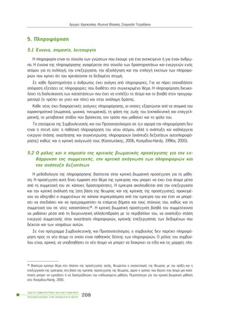 5. Ðëçñïöüñçóç
5.1 ¸ííïéá, óçìáóßá, ëåéôïõñãßá
Ç ðëçñïöïñßá åßíáé ôï óýíïëï ôùí ãíþóåùí ðïõ Ý÷ïõìå ãéá Ýíá áíôéêåßìåíï Þ ãéá Ýíáí Üíèñù-
ðï. Ç Ýííïéá ôçò ðëçñïöüñçóçò áíáöÝñåôáé óôï óýíïëï ôùí äñáóôçñéïôÞôùí êáé åíåñãåéþí åíüò
áôüìïõ ãéá ôç óõëëïãÞ, ôçí åðåîåñãáóßá, ôçí áîéïëüãçóç êáé ôçí åðéëïãÞ åêåßíùí ôùí ðëçñïöï-
ñéþí ðïõ êñßíåé üôé ôïõ ÷ñåéÜæïíôáé ôç äåäïìÝíç óôéãìÞ.
Óå êÜèå äñáóôçñéüôçôá ï Üíèñùðïò Ý÷åé áíÜãêç áðü ðëçñïöïñßåò. Ãéá íá ðÜñåé ïðïéáäÞðïôå
áðüöáóç åîåôÜæåé ôéò ðëçñïöïñßåò ðïõ äéáèÝôåé óôï óõãêåêñéìÝíï èÝìá. Ç ðëçñïöüñçóç äéåõêï-
ëýíåé ôç äéáëåýêáíóç ôùí êáôáóôÜóåùí ðïõ Ý÷åé íá åðéëÝîåé ôï Üôïìï êáé ôï âïçèÜ óôïí ðñïãñáì-
ìáôéóìü (ôé ðñÝðåé íá ãßíåé êáé ðüôå) êáé óôçí áíÜëçøç äñÜóçò.
ÊÜèå íÝïò Ý÷åé äéáöïñåôéêÝò áíÜãêåò ðëçñïöüñçóçò, ïé ïðïßåò åîáñôþíôáé áðü ôá áôïìéêÜ ôïõ
÷áñáêôçñéóôéêÜ (óùìáôéêÜ, øõ÷éêÜ, ðíåõìáôéêÜ), ôç öÜóç ôçò æùÞò ôïõ (åêðáéäåõôéêÞ êáé åðáããåë-
ìáôéêÞ), ôï ìåôáâáôéêü óôÜäéï ðïõ âñßóêåôáé, ôïí ôñüðï ðïõ ìáèáßíåé êáé ôï öýëï ôïõ.
Ôá æçôïýìåíá ôçò ÓõìâïõëåõôéêÞò êáé ôïõ Ðñïóáíáôïëéóìïý óå ü,ôé áöïñÜ ôçí ðëçñïöüñçóç äåí
åßíáé ç óôåíÞ ïýôå ç ðáèçôéêÞ ðëçñïöüñçóç ôïõ íÝïõ áôüìïõ, áëëÜ ç áíÜðôõîç êáé êáëëéÝñãåéá
åíåñãïý óôÜóçò áíáæÞôçóçò êáé óõãêÝíôñùóçò ðëçñïöïñéþí (áíÜðôõîç äåîéïôÞôùí áõôïðëçñïöü-
ñçóçò) êáèþò êáé ç êñéôéêÞ áíÜãíùóÞ ôïõò (ÊáóóùôÜêçò, 2006, Êïóìßäïõ-Çardy, 1996á, 2000).
5.2 Ï ñüëïò êáé ç óçìáóßá ôçò êñéôéêÞò âéùìáôéêÞò ðñïóÝããéóçò ãéá ôçí åí-
èÜññõíóç ôçò óõììåôï÷Þò, ôçí êñéôéêÞ áíÜãíùóç ôùí ðëçñïöïñéþí êáé
ôçí áíÜðôõîç äåîéïôÞôùí
Ç ìåèïäïëïãßá ôçò ðëçñïöüñçóçò âáóßæåôáé óôçí êñéôéêÞ âéùìáôéêÞ ðñïóÝããéóç ãéá ôç ìÜèç-
óç. Ç ðñïóÝããéóç áõôÞ äßíåé Ýìöáóç óôï èÝìá ôçò åìðåéñßáò ðïõ ìðïñåß íá Ý÷åé Ýíá Üôïìï ìÝóá
áðü ôç óõììåôï÷Þ ôïõ óå êÜðïéåò äñáóôçñéüôçôåò. Ç åìðåéñßá áêïëïõèåßôáé áðü ôçí åðåîåñãáóßá
êáé ôçí êñéôéêÞ áíÜëõóÞ ôçò (óôç âÜóç ôçò èåùñßáò êáé ôçò êñéôéêÞò ôçò ðñïóÝããéóçò), ðñïêåéìÝ-
íïõ íá ïäçãçèåß ï óõììåôÝ÷ùí óå êÜðïéá óõìðåñÜóìáôá áðü ôçí åìðåéñßá ôïõ êáé Ýôóé íá ìðïñÝ-
óåé íá ó÷åäéÜóåé êáé íá ðñïãñáììáôßóåé ôá åðüìåíá âÞìáôá êáé ôïõò óôü÷ïõò ôïõ, êáèþò êáé ôç
óõììåôï÷Þ ôïõ óå íÝåò êáôáóôÜóåéò34. Ç êñéôéêÞ âéùìáôéêÞ ðñïóÝããéóç âïçèÜ ôïí óõììåôÝ÷ïíôá
íá ìáèáßíåé ìÝóá áðü ôç äéåñåõíçôéêÞ áëëçëåðßäñáóç ìå ôï ðåñéâÜëëïí ôïõ, íá áíáðôýîåé óôÜóç
åíåñãïý óõììåôï÷Þò óôçí áíáæÞôçóç ðëçñïöïñéþí, êñéôéêÞò åðåîåñãáóßáò ôùí äåäïìÝíùí ðïõ
äÝ÷åôáé êáé ôùí íïçìÜôùí áõôþí.
Óå Ýíá ðñüãñáììá ÓõìâïõëåõôéêÞò êáé Ðñïóáíáôïëéóìïý, ï óýìâïõëïò äåí ðáñÝ÷åé ðëçñïöü-
ñçóç ðñïò ôï íÝï Üôïìï ôï ïðïßï åßíáé ðáèçôéêüò äÝêôçò ôùí ðëçñïöïñéþí. Ï ñüëïò ôïõ óõìâïý-
ëïõ åßíáé, áñ÷éêÜ, íá õðïâïçèÞóåé ôï íÝï Üôïìï íá ìðïñåß íá äéáêñßíåé ôá åßäç êáé ôéò ìïñöÝò ðëç-
ÏÄÇÃÏÓ ÓÕÌÂÏÕËÅÕÔÉÊÇÓ ÊÁÉ ÅÐÁÃÃÅËÌÁÔÉÊÏÕ
ÐÑÏÓÁÍÁÔÏËÉÓÌÏÕ ÓÔÇÍ ÅÊÐÁÉÄÅÕÓÇ-Â´ ÌÅÑÏÓ
208
Áñãõñþ ×áñïêïðÜêç, ÖùôåéíÞ Âëá÷Üêç, Óôáõñïýëá ÔåôñáäÜêïõ
34 Éäéáßôåñá êñßóéìï èÝìá óôï ðëáßóéï ôçò ðñïóÝããéóçò áõôÞò, èåùñåßôáé ï óõó÷åôéóìüò ôçò èåùñßáò ìå ôçí ðñÜîç êáé ç
åðåîåñãáóßá ôçò åìðåéñßáò óôç âÜóç ôçò êñéôéêÞò ðñïóÝããéóçò ôçò èåùñßáò, áöïý ï ôñüðïò ðïõ âéþíåé Ýíá Üôïìï ìéá êáôÜ-
óôáóç ìðïñåß íá åìðïäßæåé Þ íá äéáóôñåâëþíåé ôçí åðéäéùêüìåíç ìÜèçóç. Ðåñéóóüôåñá ãéá ôçí êñéôéêÞ âéùìáôéêÞ ìÜèçóç
óôï: Êïóìßäïõ-Hardy, 2000.
 