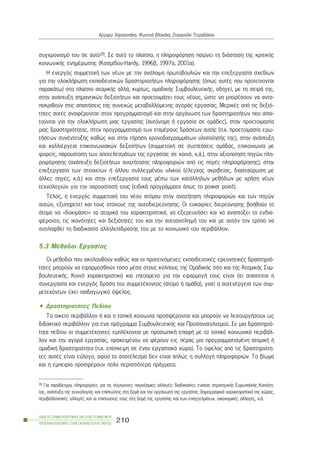 óõã÷ñïíéóìü ôïõ óå áõôü39. Óå áõôü ôï ðëáßóéï, ç ðëçñïöüñçóç ðáßñíåé ôç äéÜóôáóç ôçò êñéôéêÞò
êïéíùíéêÞò åíçìÝñùóçò (Êïóìßäïõ-Hardy, 1996â, 1997á, 2001á).
Ç åíåñãüò óõììåôï÷Þ ôùí íÝùí ìå ôçí áíÜëçøç ðñùôïâïõëéþí êáé ôçí åðåîåñãáóßá ó÷åäßùí
ãéá ôçí ïëïêëÞñùóç åêðáéäåõôéêþí äñáóôçñéïôÞôùí ðëçñïöüñçóçò (üðùò áõôÝò ðïõ ðñïôåßíïíôáé
ðáñáêÜôù) óôï ðëáßóéï áôïìéêÞò áëëÜ, êõñßùò, ïìáäéêÞò ÓõìâïõëåõôéêÞò, ïäçãåß, ìå ôç óåéñÜ ôçò,
óôçí áíÜðôõîç óçìáíôéêþí äåîéïôÞôùí êáé ðñïåôïéìÜæåé ôïõò íÝïõò, þóôå íá ìðïñÝóïõí íá áíôá-
ðïêñéèïýí óôéò áðáéôÞóåéò ôçò óõíå÷þò ìåôáâáëëüìåíçò áãïñÜò åñãáóßáò. ÌåñéêÝò áðü ôéò äåîéü-
ôçôåò áõôÝò áíáöÝñïíôáé: óôïí ðñïãñáììáôéóìü êáé óôçí ïñãÜíùóç ôùí äñáóôçñéïôÞôùí ðïõ áðáé-
ôïýíôáé ãéá ôçí ïëïêëÞñùóç ìéáò åñãáóßáò (áõôüíïìç Þ åñãáóßá óå ïìÜäåò), óôçí ðñïåôïéìáóßá
ìéáò äñáóôçñéüôçôáò, óôïí ðñïãñáììáôéóìü ôùí åðéìÝñïõò äñÜóåùí áõôÞò (ð.÷. ðñïåôïéìáóßá åñù-
ôÞóåùí óõíÝíôåõîçò êáèþò êáé óôçí ôÞñçóç ÷ñïíïäéáãñáììÜôùí õëïðïßçóÞò ôçò), óôçí áíÜðôõîç
êáé êáëëéÝñãåéá åðéêïéíùíéáêþí äåîéïôÞôùí (óõììåôï÷Þ óå óõæçôÞóåéò ïìÜäáò, åðéêïéíùíßá ìå
öïñåßò, ðáñïõóßáóç ôùí áðïôåëåóìÜôùí ôçò åñãáóßáò óå êïéíü, ê.Ü.), óôçí áîéïðïßçóç ðçãþí ðëç-
ñïöüñçóçò (áíÜðôõîç äåîéïôÞôùí áíáæÞôçóçò ðëçñïöïñéþí áðü ôéò ðçãÝò ðëçñïöüñçóçò), óôçí
åðåîåñãáóßá ôùí óôïé÷åßùí Þ Üëëïõ óõëëåãìÝíïõ õëéêïý (Ýëåã÷ïò áêñéâåßáò, äéáóôáýñùóç ìå
Üëëåò ðçãÝò, ê.Ü.) êáé óôçí åðåîåñãáóßá ôïõò ìÝóù ôùí êáôÜëëçëùí ìåèüäùí ìå ÷ñÞóç íÝùí
ôå÷íïëïãéþí ãéá ôçí ðáñïõóßáóÞ ôïõò (åéäéêÜ ðñïãñÜììáôá üðùò ôï power point).
ÔÝëïò, ç åíåñãüò óõììåôï÷Þ ôïõ íÝïõ áôüìïõ óôçí áíáæÞôçóç ðëçñïöïñéþí êáé ôùí ðçãþí
áõôþí, åîõðçñåôåß êáé ôïõò óôü÷ïõò ôçò áõôïäéåñåýíçóçò. Ïé åõêáéñßåò äéåñåýíçóçò âïçèïýí ôï
Üôïìï íá «äïêéìÜóåé» ôá áôïìéêÜ ôïõ ÷áñáêôçñéóôéêÜ, íá åîåñåõíÞóåé êáé íá áíáðôýîåé ôá åíäéá-
öÝñïíôá, ôéò éêáíüôçôåò êáé äåîéüôçôÝò ôïõ êáé ôçí áõôïáíôßëçøÞ ôïõ êáé ìå áõôüí ôïí ôñüðï íá
áíôéëçöèåß ôç äéáäéêáóßá áëëçëåðßäñáóÞò ôïõ ìå ôï êïéíùíéêü ôïõ ðåñéâÜëëïí.
5.3 ÌÝèïäïé Åñãáóßáò
Ïé ìÝèïäïé ðïõ áêïëïõèïýí êáèþò êáé ïé ðñïôåéíüìåíåò åêðáéäåõôéêÝò åñåõíçôéêÝò äñáóôçñéü-
ôçôåò ìðïñïýí íá åöáñìïóèïýí ôüóï ìÝóá óôïõò êüëðïõò ôçò ÏìáäéêÞò üóï êáé ôçò ÁôïìéêÞò Óõì-
âïõëåõôéêÞò. Êïéíü ÷áñáêôçñéóôéêü êáé æçôïýìåíï ãéá ôçí åöáñìïãÞ ôïõò åßíáé üôé áðáéôåßôáé ç
óõíåñãáóßá êáé åíåñãüò äñÜóç ôïõ óõììåôÝ÷ïíôïò (Üôïìï Þ ïìÜäá), ãéáôß ç áõôåíÝñãåéá ôùí óõì-
ìåôå÷üíôùí Ý÷åé ðáéäáãùãéêü üöåëïò.
• Äñáóôçñéüôçôåò Ðåäßïõ
Ôï ïéêåßï ðåñéâÜëëïí Þ êáé ç ôïðéêÞ êïéíùíßá ðñïóöÝñïíôáé êáé ìðïñïýí íá ëåéôïõñãÞóïõí ùò
äéäáêôéêü ðåñéâÜëëïí ãéá Ýíá ðñüãñáììá ÓõìâïõëåõôéêÞò êáé Ðñïóáíáôïëéóìïý. Óå ìéá äñáóôçñéü-
ôçôá ðåäßïõ ïé óõììåôÝ÷ïíôåò åìðëÝêïíôáé ìå ðñïóùðéêÞ åðáöÞ ìå ôï ôïðéêü êïéíùíéêü ðåñéâÜë-
ëïí êáé ôçí áãïñÜ åñãáóßáò, ðñïêåéìÝíïõ íá öÝñïõí åéò ðÝñáò ìéá ðñïãñáììáôéóìÝíç áôïìéêÞ Þ
ïìáäéêÞ äñáóôçñéüôçôá (ð.÷. åðßóêåøç óå Ýíáí åñãáóéáêü ÷þñï). Ôï üöåëïò áðü ôéò äñáóôçñéüôç-
ôåò áõôÝò åßíáé åýëïãï, áöïý ôï áðïôÝëåóìá äåí åßíáé áðëþò ç óõëëïãÞ ðëçñïöïñéþí. Ôï âßùìá
êáé ç åìðåéñßá ðñïóöÝñïõí ðïëý ðåñéóóüôåñá ðñÜãìáôá.
ÏÄÇÃÏÓ ÓÕÌÂÏÕËÅÕÔÉÊÇÓ ÊÁÉ ÅÐÁÃÃÅËÌÁÔÉÊÏÕ
ÐÑÏÓÁÍÁÔÏËÉÓÌÏÕ ÓÔÇÍ ÅÊÐÁÉÄÅÕÓÇ-Â´ ÌÅÑÏÓ
210
Áñãõñþ ×áñïêïðÜêç, ÖùôåéíÞ Âëá÷Üêç, Óôáõñïýëá ÔåôñáäÜêïõ
39 Ãéá ðáñÜäåéãìá, ðëçñïöïñßåò ãéá ôéò óýã÷ñïíåò ðáãêüóìéåò áëëáãÝò: äéáäéêáóßåò åíéáßáò óôñáôçãéêÞò ÅõñùðáúêÞò Êïéíüôç-
ôáò, áíÜðôõîç ôçò ôå÷íïëïãßáò êáé åðéðôþóåéò óôç äïìÞ êáé ôçí ïñãÜíùóç ôçò åñãáóßáò, äçìïãñáöéêÜ ÷áñáêôçñéóôéêÜ ôçò ÷þñáò,
ðåñéâáëëïíôéêÝò áëëáãÝò êáé ïé åðéðôþóåéò ôïõò óôç äïìÞ ôçò åñãáóßáò êáé ôùí åðáããåëìÜôùí, ïéêïíïìéêÝò áëëáãÝò, ê.Ü.
 