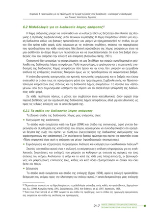 6.2 Ìåèïäïëïãßá ãéá ôç äéáäéêáóßá ëÞøçò áðüöáóçò52
Ç ëÞøç áðüöáóçò ìðïñåß íá áíáðôõ÷èåß êáé íá êáëëéåñãçèåß ùò äåîéüôçôá óôï ðëáßóéï ôçò Áôï-
ìéêÞò Þ ÏìáäéêÞò ÓõìâïõëåõôéêÞò ìÝóù ôå÷íéêþí åêìÜèçóçò. Ç ëÞøç áðïöÜóåùí áðáéôåß ìéá ëïãé-
êÞ äéáäéêáóßá êáèþò êáé âáóéêÝò ðñïûðïèÝóåéò êáé ìðïñåß íá ðñáãìáôïðïéçèåß óå óôÜäéá, ü÷é ìå
ôïí ßäéï ôñüðï êÜèå öïñÜ, áëëÜ óýìöùíá ìå ôéò åêÜóôïôå óõíèÞêåò, óôü÷ïõò êáé ðáñáìÝôñïõò
ðïõ ðñïóäéïñßæïõí ôçí êÜèå êáôÜóôáóç. Ìéá âáóéêÞ ðñïûðüèåóç ôçò ëÞøçò áðïöÜóåùí åßíáé íá
ìçí áéóèÜíåôáé ôï Üôïìï èýìá ôùí ðåñéóôÜóåùí êáé íá óõíåéäçôïðïéÞóåé üôé Ý÷åé Ýíá âáèìü åëåõ-
èåñßáò ðïõ ôïõ åðéôñÝðåé ôçí åðéëïãÞ êáé áðüöáóç (Êïóìßäïõ-Hardy, 1991).
ÏõóéáóôéêÜ äåí ìðïñïýìå íá áíáöåñüìáóôå óå ìéá îåêÜèáñç êáé óáöþò ðñïóäéïñéóìÝíç áêï-
ëïõèßá ôçò äéáäéêáóßáò ëÞøçò áðïöÜóåùí. Ðïëý ðåñéóóüôåñï, ç ïñãÜíùóç êáé ï óôñáôçãéêüò ó÷å-
äéáóìüò ôçò äéáäéêáóßáò ëÞøçò áðïöÜóåùí üóï Üñôéïé êáé áí åßíáé, äåí ìðïñïýí íá åããõçèïýí
áðüëõôá ôéò åðéèõìçôÝò óõíÝðåéåò. Ìðïñïýí üìùò íá ôéò ðñïóäéïñßóïõí óå éêáíïðïéçôéêü âáèìü.
Ç áíÜðôõîç êñéôéêÞò áõôïãíùóßáò êáé êñéôéêÞò êïéíùíéêÞò åíçìÝñùóçò êáé ï âáèìüò ðïõ Ý÷ïõí
åðéôåõ÷èåß ïé óôü÷ïé ôïõò óå ðñïçãïýìåíç öÜóç ôïõ ðñïãñÜììáôïò ÓõìâïõëåõôéêÞò êáé Ðñïóáíá-
ôïëéóìïý åðçñåÜæïõí ôïõò óôü÷ïõò êáé ôç äéáäéêáóßá ëÞøçò áðïöÜóåùí. Ôï óýíïëï ôùí «äåäï-
ìÝíùí» ðïõ Ý÷åé óõãêåíôñùèåß êáèïñßæåé ôçí ðïñåßá êáé ôï áðïôÝëåóìá (áðüöáóç) ôçò äéáäéêá-
óßáò êÜèå öïñÜ.
Óå êÜèå ðåñßðôùóç ðÜíôùò, ï ñüëïò ôïõ óõìâïýëïõ åßíáé êáôåõèõíôéêüò üóïí áöïñÜ óôçí
ðáñï÷Þ âïÞèåéáò ãéá ôçí ïñãÜíùóç ôçò äéáäéêáóßáò ëÞøçò áðïöÜóåùí, áëëÜ ìç êáôåõèõíôéêüò ùò
ðñïò ôéò ôåëéêÝò åðéëïãÝò êáé ôá áðïôåëÝóìáôÜ ôçò.
6.2.1 Ôá óôÜäéá ôçò äéáäéêáóßáò ëÞøçò áðüöáóçò
Ôá âáóéêÜ óôÜäéá ôçò äéáäéêáóßáò ëÞøçò ìéáò áðüöáóçò åßíáé:
• Áíáãíþñéóç ôçò êáôÜóôáóçò
Ôï óôÜäéï áõôü ïíïìÜæåôáé êáôÜ ôïí Egan (1994) êáé óôÜäéï ôçò áíß÷íåõóçò, áöïý ãßíåôáé äéå-
ñåýíçóç êáé áîéïëüãçóç ôçò êáôÜóôáóçò ôïõ áôüìïõ, ðñïêåéìÝíïõ íá óõíåéäçôïðïéÞóåé üôé ïñéóìÝ-
íá èÝìáôá ôçò æùÞò ôïõ ðñÝðåé íá áëëÜîïõí (åíåñãïðïßçóç ôçò äéáäéêáóßáò áíáãíþñéóçò ôùí
÷áñáêôçñéóôéêþí ôçò êáôÜóôáóçò). Óôç óõíÝ÷åéá ôï âáóéêü åñþôçìá ðïõ ðñÝðåé íá áðáíôçèåß åßíáé:
«Ðüóï óçìáíôéêÞ åßíáé áõôÞ ç áðüöáóç ãéá ìÝíá;» (ðñïóäéïñéóìüò óêïðéìüôçôáò).
• ÓõãêÝíôñùóç êáé åîåñåýíçóç ðëçñïöïñéþí. ÁíÜëõóç êáé åêôßìçóç ôùí åíáëëáêôéêþí ëýóåùí53
Óêïðüò ôïõ óôáäßïõ áõôïý åßíáé ç óõëëïãÞ, ç åêôßìçóç êáé ç áíÜëõóç ðëçñïöïñéþí ãéá ôéò åíáë-
ëáêôéêÝò äõíáôüôçôåò êáé åðéëïãÝò ðïõ ìðïñïýí íá êáëýøïõí ìå åðéôõ÷ßá ôéò áíÜãêåò êáé ôïõò
óôü÷ïõò ôïõ áôüìïõ. Áíáëýïíôáé ôá õðÝñ êáé ôá êáôÜ ôçò êÜèå ìéáò ëýóçò-åðéëïãÞò, ïé âñá÷õ÷ñü-
íéåò êáé ìáêñï÷ñüíéåò åðéðôþóåéò ôïõò, êáèþò êáé êáôÜ ðüóï åîõðçñåôïýíôáé ïé óôü÷ïé ðïõ Ý÷åé
èÝóåé ôï Üôïìï.
• ÄÝóìåõóç
Ôï óôÜäéï áõôü ïíïìÜæåôáé êáé óôÜäéï ôçò åðéëïãÞò (Egan, 1994), áöïý ç åðéëïãÞ ðñïûðïèÝôåé
äÝóìåõóç ôïõ áôüìïõ ðñïò ôçí õëïðïßçóç ôïõ óôü÷ïõ áõôïý. Ç áðïôåëåóìáôéêüôçôá ìéáò åðéëïãÞò
ÊåöÜëáéï ÉÉ: Ðñïåôïéìáóßá ãéá ôçí ÐñïóÝããéóç ôçò ÁãïñÜò Åñãáóßáò óôçí Åêðáßäåõóç - Ó÷åäéáóìüò Óôáäéïäñïìßáò
êáé Ôå÷íéêÝò ÁíáæÞôçóçò Åñãáóßáò
ÏÄÇÃÏÓ ÓÕÌÂÏÕËÅÕÔÉÊÇÓ ÊÁÉ ÅÐÁÃÃÅËÌÁÔÉÊÏÕ
ÐÑÏÓÁÍÁÔÏËÉÓÌÏÕ ÓÔÇÍ ÅÊÐÁÉÄÅÕÓÇ-Â´ ÌÅÑÏÓ
217
52 Ðåñéóóüôåñá óôïé÷åßá ãéá ôç ËÞøç ÁðïöÜóåùí, ôç ìåèïäïëïãßá áíÜðôõîçò áõôÞò êáèþò êáé ðñïûðïèÝóåéò: Äçìçôñüðïõ-
ëïò, Åõ., 1999â, Êïóìßäïõ-Hardy, 1991, Óéäçñïðïýëïõ, 1993, Van Esbrock, et al., 1997, ×áíôæïýëç, 1998.
53 ÊáôÜ ôïõò Van Esbrock et al. 1997 ïíïìÜæåôáé êáé óôÜäéï ôçò ðñüâëåøçò, åíþ ôï óôÜäéï ôçò åöáñìïãÞò-ðñáãìáôïðïßç-
óçò ïíïìÜæåôáé êáé óôÜäéï ôçò åêôÝëåóçò êáé ðñïóáñìïãÞò.
 