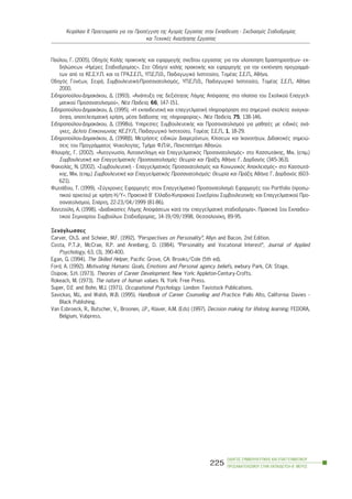 Ðáýëïõ, Ã. (2005). Ïäçãüò ÊáëÞò ðñáêôéêÞò êáé åöáñìïãÞò ó÷åäßïõ åñãáóßáò ãéá ôçí õëïðïßçóç äñáóôçñéïôÞôùí- åê-
äçëþóåùí «ÇìÝñåò Óôáäéïäñïìßáò». Óôï: Ïäçãïß êáëÞò ðñáêôéêÞò êáé åöáñìïãÞò ãéá ôçí åêðüíçóç ðñïãñáììÜ-
ôùí áðü ôá ÊÅ.Ó.Õ.Ð. êáé ôá ÃÑÁ.Ó.Å.Ð., ÕÐ.Å.Ð.È., Ðáéäáãùãéêü Éíóôéôïýôï, ÔïìÝáò Ó.Å.Ð., ÁèÞíá.
Ïäçãüò ÃïíÝùí, ÓåéñÜ, ÓõìâïõëåõôéêÞ-Ðñïóáíáôïëéóìüò, ÕÐ.Å.Ð.È., Ðáéäáãùãéêü Éíóôéôïýôï, ÔïìÝáò Ó.Å.Ð., ÁèÞíá
2000.
Óéäçñïðïýëïõ-ÄçìáêÜêïõ, Ä. (1993). «ÁíÜðôõîç ôçò äåîéüôçôáò ËÞøçò Áðüöáóçò óôá ðëáßóéá ôïõ Ó÷ïëéêïý Åðáããåë-
ìáôéêïý Ðñïóáíáôïëéóìïý», ÍÝá Ðáéäåßá, 66, 147-151.
Óéäçñïðïýëïõ-ÄçìáêÜêïõ, Ä. (1995). «Ç åêðáéäåõôéêÞ êáé åðáããåëìáôéêÞ ðëçñïöüñçóç óôï óçìåñéíü ó÷ïëåßï: áíáãêáé-
üôçôá, áðïôåëåóìáôéêÞ ÷ñÞóç, ìÝóá äéÜäïóçò ôçò ðëçñïöïñßáò». ÍÝá Ðáéäåßá, 75, 138-146.
Óéäçñïðïýëïõ-ÄçìáêÜêïõ, Ä. (1998á). Õðçñåóßåò ÓõìâïõëåõôéêÞò êáé Ðñïóáíáôïëéóìïý ãéá ìáèçôÝò ìå åéäéêÝò áíÜ-
ãêåò, Äåëôßï Åðéêïéíùíßáò ÊÅ.ÓÕ.Ð., Ðáéäáãùãéêü Éíóôéôïýôï, ÔïìÝáò Ó.Å.Ð., 1, 18-29.
Óéäçñïðïýëïõ-ÄçìáêÜêïõ, Ä. (1998â). ÌåôñÞóåéò åéäéêþí Äéáöåñüíôùí, Êëßóåùí êáé ÉêáíïôÞôùí. ÄéäáêôéêÝò óçìåéþ-
óåéò ôïõ ÐñïãñÜììáôïò Øõ÷ïëïãßáò, ÔìÞìá Ö.Ð.Ø., ÐáíåðéóôÞìéï Áèçíþí.
ÖëïõñÞò, Ã. (2002). «Áõôïãíùóßá, Áõôïáíôßëçøç êáé Åðáããåëìáôéêüò Ðñïóáíáôïëéóìüò» óôï ÊáóóùôÜêçò, Ìé÷. (åðéì.)
ÓõìâïõëåõôéêÞ êáé Åðáããåëìáôéêüò Ðñïóáíáôïëéóìüò: Èåùñßá êáé ÐñÜîç, ÁèÞíá: Ã. Äáñäáíüò (345-363).
ÖáêéïëÜò, Í. (2002). «ÓõìâïõëåõôéêÞ - Åðáããåëìáôéêüò Ðñïóáíáôïëéóìüò êáé Êïéíùíéêüò Áðïêëåéóìüò» óôï ÊáóóùôÜ-
êçò, Ìé÷. (åðéì.) ÓõìâïõëåõôéêÞ êáé Åðáããåëìáôéêüò Ðñïóáíáôïëéóìüò: Èåùñßá êáé ÐñÜîç, ÁèÞíá: Ã. Äáñäáíüò (603-
621).
ÖùôéÜäïõ, Ô. (1999). «Óýã÷ñïíåò ÅöáñìïãÝò óôïí Åðáããåëìáôéêü Ðñïóáíáôïëéóìü: ÅöáñìïãÝò ôïõ Portfolio (ðñïóù-
ðéêïý áñ÷åßïõ) ìå ÷ñÞóç Ç/Õ». ÐñáêôéêÜ Â´ Åëëáäï-Êõðñéáêïý Óõíåäñßïõ ÓõìâïõëåõôéêÞò êáé Åðáããåëìáôéêïý Ðñï-
óáíáôïëéóìïý, ÓðÜñôç, 22-23/04/1999 (81-86).
×áíôæïýëç, Á. (1998). «Äéáäéêáóßåò ËÞøçò ÁðïöÜóåùí êáôÜ ôçí åðáããåëìáôéêÞ óôáäéïäñïìßá». ÐñáêôéêÜ 1ïõ Åêðáéäåõ-
ôéêïý Óåìéíáñßïõ Óõìâïýëùí Óôáäéïäñïìßáò, 14-19/09/1998, Èåóóáëïíßêç, 89-95.
Îåíüãëùóóåò
Carver, Ch.S. and Scheier, M.F. (1992). “Perspectives on Personality”, Allyn and Bacon, 2nd Edition.
Costa, P.T.Jr, McCrae, R.P. and Arenberg, D. (1984). “Personality and Vocational Interest”, Journal of Applied
Psychology, 63, (3), 390-400.
Egan, G. (1994). The Skilled Helper, Pacific Grove, CA: Brooks/Cole (5th ed).
Ford, A. (1992). Motivating Humans: Goals, Emotions and Personal agency beliefs, ewbury Park, CA: Stage.
Osipow, S.H. (1973). Theories of Career Development. New York: Appleton-Century-Crofts.
Rokeach, M. (1973). The nature of human values. N. York: Free Press.
Super, D.E and Bohn, M.J. (1971). Occupational Psychology. London: Tavistock Publications.
Savickas, M.L. and Walsh, W.B. (1995). Handbook of Career Counseling and Practice. Pallo Alto, California: Davies -
Black Publishing.
Van Esbroeck, R., Butscher, V., Broonen, J.P., Klaver, A.M. (Eds) (1997). Decision making for lifelong learning. FEDORA,
Belgium, Vubpress.
ÏÄÇÃÏÓ ÓÕÌÂÏÕËÅÕÔÉÊÇÓ ÊÁÉ ÅÐÁÃÃÅËÌÁÔÉÊÏÕ
ÐÑÏÓÁÍÁÔÏËÉÓÌÏÕ ÓÔÇÍ ÅÊÐÁÉÄÅÕÓÇ-Â´ ÌÅÑÏÓ
225
ÊåöÜëáéï ÉÉ: Ðñïåôïéìáóßá ãéá ôçí ÐñïóÝããéóç ôçò ÁãïñÜò Åñãáóßáò óôçí Åêðáßäåõóç - Ó÷åäéáóìüò Óôáäéïäñïìßáò
êáé Ôå÷íéêÝò ÁíáæÞôçóçò Åñãáóßáò
 