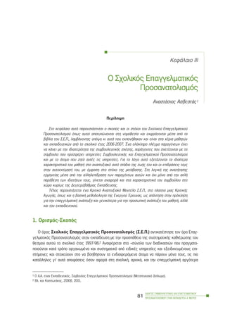 ÊåöÜëáéï III
Ï Ó÷ïëéêüò ÅÅðáããåëìáôéêüò
Ðñïóáíáôïëéóìüò
ÁíáóôÜóéïò ÁóâåóôÜò1
Ðåñßëçøç
Óôï êåöÜëáéï áõôü ðáñïõóéÜæïíôáé ï óêïðüò êáé ïé óôü÷ïé ôïõ Ó÷ïëéêïý Åðáããåëìáôéêïý
Ðñïóáíáôïëéóìïý üðùò áõôïß áðïôõðþíïíôáé óôç íïìïèåóßá êáé åêöñÜæïíôáé ìÝóá áðü ôá
âéâëßá ôïõ Ó.Å.Ð., ëáìâÜíïíôáò õðüøç êé áõôÜ ðïõ åêðïíÞèçêáí êáé åßíáé óôá ÷Ýñéá ìáèçôþí
êáé åêðáéäåõôéêþí áðü ôï ó÷ïëéêü Ýôïò 2006-2007. ¸íá ïëüêëçñï ðëÝãìá ðáñáãüíôùí Ý÷åé
íá êÜíåé ìå ôçí éäéáéôåñüôçôá ôçò óõìâïõëåõôéêÞò ó÷Ýóçò, ðáñÜãïíôåò ðïõ ó÷åôßæïíôáé ìå ôï
óýìâïõëï ðïõ ðñïóöÝñåé õðçñåóßåò ÓõìâïõëåõôéêÞò êáé Åðáããåëìáôéêïý Ðñïóáíáôïëéóìïý
êáé ìå ôï Üôïìï ðïõ æçôÜ áõôÝò ôéò õðçñåóßåò. Ãéá ôï ëüãï áõôü åîåôÜæïíôáé ôá éäéáßôåñá
÷áñáêôçñéóôéêÜ ôïõ ìáèçôÞ óôï áíáðôõîéáêü áõôü óôÜäéï ôçò æùÞò ôïõ êáé ïé åðéäñÜóåéò ôïõò
óôçí áõôïåêôßìçóÞ ôïõ, ìå Ýìöáóç óôï óôü÷ï ôçò ìåôÜâáóçò. Óôç ëïãéêÞ ôçò áíáæÞôçóçò
åñìçíåßáò ìÝóá áðü ôçí áëëçëåðßäñáóç ôùí ðáñáãüíôùí áõôþí êáé ü÷é ìüíï áðü ôçí áðëÞ
ðáñÜèåóç ôùí éäéïôÞôùí ôïõò, ãßíåôáé áíáöïñÜ êáé óôá ÷áñáêôçñéóôéêÜ ôïõ óõìâïýëïõ óôï
÷þñï êõñßùò ôçò ÄåõôåñïâÜèìéáò Åêðáßäåõóçò.
ÔÝëïò ðáñïõóéÜæåôáé Ýíá Êñéôéêü Áíáðôõîéáêü ÌïíôÝëï Ó.Å.Ð., óôï ðëáßóéï ìéáò ÊñéôéêÞò
ÁãùãÞò, üðùò êáé ç âáóéêÞ ìåèïäïëïãßá ôçò Åíåñãïý ¸ñåõíáò, ùò áðÜíôçóç óôçí ðñüêëçóç
ãéá ôçí åðáããåëìáôéêÞ áíÜðôõîç êáé ãåíéêüôåñá ãéá ôçí ðñïóùðéêÞ áíÜðôõîç ôïõ ìáèçôÞ, áëëÜ
êáé ôïõ åêðáéäåõôéêïý.
1. Ïñéóìüò-Óêïðüò
Ï üñïò Ó÷ïëéêüò Åðáããåëìáôéêüò Ðñïóáíáôïëéóìüò (Ó.Å.Ð.) áíôéêáôÝóôçóå ôïí üñï Åðáã-
ãåëìáôéêüò Ðñïóáíáôïëéóìüò óôçí åêðáßäåõóç ìå ôçí ðñïóðÜèåéá ôçò óõóôçìáôéêÞò êáèéÝñùóçò ôïõ
èåóìïý áõôïý ôï ó÷ïëéêü Ýôïò 1997-98.2 ÁíáöÝñåôáé óôï «óýíïëï ôùí äéáäéêáóéþí ðïõ ðñáãìáôï-
ðïéïýíôáé êáôÜ ôñüðï ïñãáíùìÝíï êáé óõóôçìáôéêü áðü åéäéêÝò õðçñåóßåò êáé åîåéäéêåõìÝíïõò åðé-
óôÞìïíåò êáé óôï÷åýïõí óôï íá âïçèÞóïõí ôá åíäéáöåñüìåíá Üôïìá íá ðÜñïõí ìüíá ôïõò, ôéò ðéï
êáôÜëëçëåò ãé’ áõôÜ áðïöÜóåéò üóïí áöïñÜ óôç ó÷ïëéêÞ, áñ÷éêÜ, êáé ôçí åðáããåëìáôéêÞ áñãüôåñá
ÏÄÇÃÏÓ ÓÕÌÂÏÕËÅÕÔÉÊÇÓ ÊÁÉ ÅÐÁÃÃÅËÌÁÔÉÊÏÕ
ÐÑÏÓÁÍÁÔÏËÉÓÌÏÕ ÓÔÇÍ ÅÊÐÁÉÄÅÕÓÇ-Á´ ÌÅÑÏÓ
81
1 O Á.Á. åßíáé Åêðáéäåõôéêüò, Óýìâïõëïò Åðáããåëìáôéêïý Ðñïóáíáôïëéóìïý (Ìåôáðôõ÷éáêü Äßðëùìá).
2 Âë. êáé ÊáóóùôÜêçò, 2000â, 2001.
 