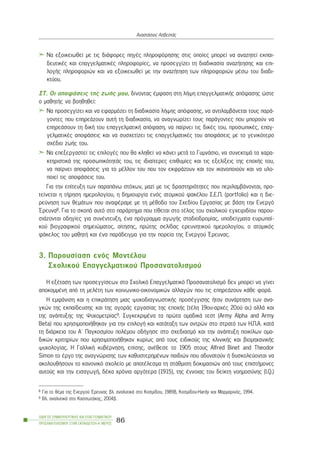 Íá åîïéêåéùèåß ìå ôéò äéÜöïñåò ðçãÝò ðëçñïöüñçóçò óôéò ïðïßåò ìðïñåß íá áíáæçôåß åêðáé-
äåõôéêÝò êáé åðáããåëìáôéêÝò ðëçñïöïñßåò, íá ðñïóåããßæåé ôç äéáäéêáóßá áíáæÞôçóçò êáé åðé-
ëïãÞò ðëçñïöïñéþí êáé íá åîïéêåéùèåß ìå ôçí áíáæÞôçóç ôùí ðëçñïöïñéþí ìÝóù ôïõ äéáäé-
êôýïõ.
ÓÔ. Ïé áðïöÜóåéò ôçò æùÞò ìïõ, äßíïíôáò Ýìöáóç óôç ëÞøç åðáããåëìáôéêÞò áðüöáóçò þóôå
ï ìáèçôÞò íá âïçèçèåß:
Íá ðñïóåããßæåé êáé íá åöáñìüæåé ôç äéáäéêáóßá ëÞøçò áðüöáóçò, íá áíôéëáìâÜíåôáé ôïõò ðáñÜ-
ãïíôåò ðïõ åðçñåÜæïõí áõôÞ ôç äéáäéêáóßá, íá áíáãíùñßæåé ôïõò ðáñÜãïíôåò ðïõ ìðïñïýí íá
åðçñåÜóïõí ôç äéêÞ ôïõ åðáããåëìáôéêÞ áðüöáóç, íá ðáßñíåé ôéò äéêÝò ôïõ, ðñïóùðéêÝò, åðáã-
ãåëìáôéêÝò áðïöÜóåéò êáé íá óõó÷åôßæåé ôéò åðáããåëìáôéêÝò ôïõ áðïöÜóåéò ìå ôï ãåíéêüôåñï
ó÷Ýäéï æùÞò ôïõ.
Íá åðåîåñãáóôåß ôéò åðéëïãÝò ðïõ èá êëçèåß íá êÜíåé ìåôÜ ôï ÃõìíÜóéï, íá óõíåêôéìÜ ôá ÷áñá-
êôçñéóôéêÜ ôçò ðñïóùðéêüôçôÜò ôïõ, ôéò éäéáßôåñåò åðéèõìßåò êáé ôéò åîåëßîåéò ôçò åðï÷Þò ôïõ,
íá ðáßñíåé áðïöÜóåéò ãéá ôï ìÝëëïí ôïõ ðïõ ôïí åêöñÜæïõí êáé ôïí éêáíïðïéïýí êáé íá õëï-
ðïéåß ôéò áðïöÜóåéò ôïõ.
Ãéá ôçí åðßôåõîç ôùí ðáñáðÜíù óôü÷ùí, ìáæß ìå ôéò äñáóôçñéüôçôåò ðïõ ðåñéëáìâÜíïíôáé, ðñï-
ôåßíåôáé ç ôÞñçóç çìåñïëïãßïõ, ç äçìéïõñãßá åíüò áôïìéêïý öáêÝëïõ Ó.Å.Ð. (portfolio) êáé ç äéå-
ñåýíçóç ôùí èåìÜôùí ðïõ áíáöÝñáìå ìå ôç ìÝèïäï ôïõ Ó÷åäßïõ Åñãáóßáò ìå âÜóç ôçí Åíåñãü
¸ñåõíá8. Ãéá ôï óêïðü áõôü óôï ðáñÜñôçìá ðïõ ôßèåôáé óôï ôÝëïò ôïõ ó÷ïëéêïý åã÷åéñéäßïõ ðáñïõ-
óéÜæïíôáé ïäçãßåò ãéá óõíÝíôåõîç, Ýíá ðñüãñáììá áãùãÞò óôáäéïäñïìßáò, õðïäåßãìáôá åõñùðáú-
êïý âéïãñáöéêïý óçìåéþìáôïò, áßôçóçò, ðñþôçò óåëßäáò åñåõíçôéêïý çìåñïëïãßïõ, ï áôïìéêüò
öÜêåëïò ôïõ ìáèçôÞ êáé Ýíá ðáñÜäåéãìá ãéá ôçí ðïñåßá ôçò Åíåñãïý ¸ñåõíáò.
3. Ðáñïõóßáóç åíüò ÌïíôÝëïõ
Ó÷ïëéêïý Åðáããåëìáôéêïý Ðñïóáíáôïëéóìïý
Ç åîÝôáóç ôùí ðñïóåããßóåùí óôï Ó÷ïëéêü Åðáããåëìáôéêü Ðñïóáíáôïëéóìü äåí ìðïñåß íá ãßíåé
áðïêïììÝíç áðü ôç ìåëÝôç ôùí êïéíùíéêï-ïéêïíïìéêþí áëëáãþí ðïõ ôéò åðçñåÜæïõí êÜèå öïñÜ.
Ç åìöÜíéóç êáé ç åðéêñÜôçóç ìéáò øõ÷ïäéáãíùóôéêÞò ðñïóÝããéóçò Þôáí óõíÜñôçóç ôùí áíá-
ãêþí ôçò åêðáßäåõóçò êáé ôçò áãïñÜò åñãáóßáò ôçò åðï÷Þò (ôÝëç 19ïõ-áñ÷Ýò 20ïý áé.) áëëÜ êáé
ôçò áíÜðôõîçò ôçò Øõ÷ïìåôñßáò9. ÓõãêåêñéìÝíá ôá ðñþôá ïìáäéêÜ ôåóô (Army Alpha and Army
Beta) ðïõ ÷ñçóéìïðïéÞèçêáí ãéá ôçí åðéëïãÞ êáé êáôÜôáîç ôùí áíôñþí óôï óôñáôü ôùí Ç.Ð.Á. êáôÜ
ôç äéÜñêåéá ôïõ Á´ Ðáãêïóìßïõ ðïëÝìïõ ïäÞãçóå óôï ó÷åäéáóìü êáé ôçí áíÜðôõîç ðïéêßëùí ïìá-
äéêþí êñéôçñßùí ðïõ ÷ñçóéìïðïéÞèçêáí êõñßùò áðü ôïõò åéäéêïýò ôçò êëéíéêÞò êáé âéïìç÷áíéêÞò
øõ÷ïëïãßáò. Ç ÃáëëéêÞ êõâÝñíçóç, åðßóçò, áíÝèåóå ôï 1905 óôïõò Alfred Binet and Theodor
Simon ôï Ýñãï ôçò áíáãíþñéóçò ôùí êáèõóôåñçìÝíùí ðáéäéþí ðïõ áäõíáôïýí Þ äõóêïëåýïíôáé íá
áêïëïõèÞóïõí ôï êáíïíéêü ó÷ïëåßï ìå áðïôÝëåóìá ôç óôÜèìéóç äïêéìáóéþí áðü ôïõò åðéóôÞìïíåò
áõôïýò êáé ôçí åéóáãùãÞ, äÝêá ÷ñüíéá áñãüôåñá (1915), ôçò Ýííïéáò ôïõ äåßêôç íïçìïóýíçò (I.Q.)
ÏÄÇÃÏÓ ÓÕÌÂÏÕËÅÕÔÉÊÇÓ ÊÁÉ ÅÐÁÃÃÅËÌÁÔÉÊÏÕ
ÐÑÏÓÁÍÁÔÏËÉÓÌÏÕ ÓÔÇÍ ÅÊÐÁÉÄÅÕÓÇ-Á´ ÌÅÑÏÓ
86
ÁíáóôÜóéïò ÁóâåóôÜò
8 Ãéá ôï èÝìá ôçò Åíåñãïý ¸ñåõíáò âë. áíáëõôéêÜ óôï Êïóìßäïõ, 1989â, Êïóìßäïõ-Hardy êáé Ìáñìáñéíüò, 1994.
9 Âë. áíáëõôéêÜ óôï ÊáóóùôÜêçò, 2004â.
 