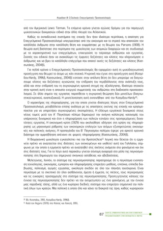 áðü ôïí Áìåñéêáíü Lewis Terman. Ôá åðüìåíá ÷ñüíéá ãßíåôáé áãþíáò äñüìïõ ãéá ôçí ðáñáãùãÞ
øõ÷ïôå÷íéêþí äïêéìáóéþí åéäéêÜ óôçí Üëëç ðëåõñÜ ôïõ Áôëáíôéêïý.
Êáèþò ôá åêðáéäåõôéêÜ óõóôÞìáôá ôçò åðï÷Þò äåí Þôáí éäéáßôåñá ðåñßðëïêá, ç áðáßôçóç ãéá
Åðáããåëìáôéêü Ðñïóáíáôïëéóìü õðáãïñåýôçêå áðü ôçí ïéêïíïìßá êáé ôï óôñáôü ðïõ áðáéôïýóå ôïí
êáôÜëëçëï Üíèñùðï óôçí êáôÜëëçëç èÝóç êáé åêöñÜóôçêå ìå ôç èåùñßá ôïõ Parsons (1908). Ç
èåùñßá áõôÞ âáóßóôçêå óôá ðïñßóìáôá ôçò øõ÷ïëïãßáò ôùí áôïìéêþí äéáöïñþí êáé óå óõíäõáóìü
ìå ôá ÷áñáêôçñéóôéêÜ ôùí åðáããåëìÜôùí, åðé÷åéñïýóå ôï ôáßñéáóìá áíèñþðïõ êáé åñãáóßáò.
Óêïðüò ôïõ åéäéêïý Þôáí íá áíáêáëýøåé ôéò Ýìöõôåò äåîéüôçôåò êáé êëßóåéò ðïõ êëçñïíüìçóå ï
Üíèñùðïò êáé íá âñåé ôï êáôÜëëçëï åðÜããåëìá ðïõ áðáéôåß áõôÝò ôéò äåîéüôçôåò êáé êëßóåéò (Êáó-
óùôÜêçò, 2004â).
Ãéá ðïëëÜ ÷ñüíéá ï Åðáããåëìáôéêüò Ðñïóáíáôïëéóìüò èá åöáñìüæåé áõôÞ ôç øõ÷ïäéáãíùóôéêÞ
ðñïóÝããéóç ðïõ èåùñåß ôï Üôïìï ùò êÜôé óôáôéêü. Ç êñéôéêÞ ðïõ Ýãéíå óôç ðñïóÝããéóç áõôÞ (Êïóìß-
äïõ-Hardy, 1996â, ÊáóóùôÜêçò, 2004â) åóôßáóå óôçí áðüëõôç èÝóç üôé äåí ìðïñïýìå íá äéáãíþ-
óïõìå êëßóåéò êáé äåîéüôçôåò áãíïþíôáò ôçí åðßäñáóç ôïõ ðåñéâÜëëïíôïò óôçí áíÜðôõîç ôïõò,
áëëÜ êáé óôçí åðßäñáóÞ ôïõ ôç óõãêåêñéìÝíç ÷ñïíéêÞ óôéãìÞ ôçò áîéïëüãçóçò. Éäéáßôåñï óôïé÷åßï
óôçí êñéôéêÞ áõôÞ åßíáé ç áðïõóßá åíåñãïý óõììåôï÷Þò ôïõ áíèñþðïõ óôç äéáäéêáóßá ðñïóáíáôï-
ëéóìïý. Óå Üëëï óçìåßï ôçò åñãáóßáò ðáñáôßèåôáé ç óõãêñéôéêÞ èåþñçóç äýï ìïíôÝëùí (äéáãíù-
óôéêïý-êñéôéêïý, áíáðôõîéáêïý). Ç ìïíôåëïðïßçóç áõôÞ åêðïíÞèçêå áðü ôçí Êïóìßäïõ-Hardy10.
Ï ÷áñáêôÞñáò ôçò ðëçñïöüñçóçò, ãéá ôçí ïðïßá ãßíåôáé éäéáßôåñïò ëüãïò óôïí Åðáããåëìáôéêü
Ðñïóáíáôïëéóìü, ìåôáâÜëëåôáé åðßóçò áíÜëïãá ìå ôéò áðáéôÞóåéò åêåßíçò ôçò åðï÷Þò êáé ÷ñçóéìï-
ðïéåßôáé ãéá íá õðçñåôÞóåé óõãêåêñéìÝíåò óêïðéìüôçôåò. Ç Ýëëåéøç åñãáôéêïý äõíáìéêïý óôïõò
íÝïõò ôïìåßò ìåôÜ ôïí Á´ Ðáãêüóìéï ðüëåìï äçìéïõñãåß ôçí áíÜãêç êáëýôåñçò êáôáíïìÞò ôïõ
õðÜñ÷ïíôïò äõíáìéêïý êáé Ýôóé ç ðëçñïöüñçóç ôùí ðïëéôþí åóôéÜæåé óôéò ðñïóöåñüìåíåò äõíá-
ôüôçôåò åñãáóßáò. Ç ïéêïíïìéêÞ êñßóç (1929) ðïõ áêïëïýèçóå ïäÞãçóå óôç ÷ñÞóç ôçò ðëçñïöü-
ñçóçò ùò ìç÷áíéóìoý ñýèìéóçò ôùí ïéêïíïìéêþí åðéëïãþí ôùí áôüìùí åîõðçñåôþíôáò ïéêïíïìé-
êÝò êáé ðïëéôéêÝò áíÜãêåò. Ç ðñïðáãÜíäá ôïõ Â´ Ðáãêïóìßïõ ðïëÝìïõ Ýöåñå ãéá áñêåôü ÷ñïíéêü
äéÜóôçìá ôçí áìöéóâÞôçóç áðÝíáíôé óå öïñåßò ðëçñïöüñçóçò (ÊáóóùôÜêçò, 2004â).
Ç Âéïìç÷áíéêÞ øõ÷ïëïãßá åãêáôáëåßðåé ðéá ôçí ÁñéóôïôÝëåéá11 ëïãéêÞ ðïõ äÝ÷åôáé üôé ç åñìç-
íåßá ðñÝðåé íá áíáæçôåßôáé óôéò éäéüôçôåò ôùí áíôéêåéìÝíùí êáé õéïèåôåß áõôÞ ôïõ Ãáëéëáßïõ, óýì-
öùíá ìå ôçí ïðïßá ç åñìçíåßá ðñÝðåé íá áíáæçôçèåß óôéò ó÷Ýóåéò áíÜìåóá óôá öáéíüìåíá êáé ü÷é
óôéò éäéüôçôÝò ôïõò. Ãéá ôï ëüãï áõôü ðáñáêÜôù ãßíåôáé óýíôïìç áíáöïñÜ óôï ñüëï ôçò ðáãêïóìéï-
ðïßçóçò óôç äçìéïõñãßá ôïõ óçìåñéíïý óêçíéêïý áóôÜèåéáò êáé áâåâáéüôçôáò.
Ìåëåôþíôáò, ëïéðüí, ôï óýóôçìá ôçò ðáãêïóìéïðïßçóçò ðáñáôçñïýìå üôé ç ðáãêüóìéá åíïðïßç-
óç ôå÷íïëïãßáò, ïéêïíïìßáò, åìðïñßïõ êáé ðëçñïöüñçóçò åðçñåÜæåé ìéóèïýò, åðéôüêéá, åðßðåäá äéá-
âßùóçò, ðïëéôéóìü, áãïñÝò åñãáóßáò, ïéêïëïãßá ó÷åäüí óå üëï ôïí ðëáíÞôç ôáõôü÷ñïíá. Åßíáé
ðáãêüóìéá ìå ôï óêåðôéêü üôé üëïé áéóèÜíïíôáé, Üìåóá Þ Ýììåóá, ôéò ðéÝóåéò, ôïõò ðåñéïñéóìïýò
êáé ôéò åõêáéñßåò ðñïóáñìïãÞò óôï óýóôçìá ôçò ðáãêïóìéïðïßçóçò. Ðñïóåããßæïíôáò êÜðïéïò ôçí
Ýííïéá ôçò ðáãêïóìéïðïßçóçò äåí ðñÝðåé íá ôçí áíôéìåôùðßæåé ùò Ýíá öáéíüìåíï, ìå ôçí Ýííïéá
ìéáò ðáñïäéêÞò ôÜóçò, áëëÜ ùò Ýíá êõñßáñ÷ï äéåèíÝò óýóôçìá ðïõ åðçñåÜæåé óçìáíôéêÜ ôçí ðïëé-
ôéêÞ üëùí ôùí êñáôþí. Ìéá ðïëéôéêÞ ç ïðïßá üëï êáé ÷Üíåé ôá äéáêñéôÜ ôçò üñéá, êáèþò êõñéáñ÷ïýí
ÏÄÇÃÏÓ ÓÕÌÂÏÕËÅÕÔÉÊÇÓ ÊÁÉ ÅÐÁÃÃÅËÌÁÔÉÊÏÕ
ÐÑÏÓÁÍÁÔÏËÉÓÌÏÕ ÓÔÇÍ ÅÊÐÁÉÄÅÕÓÇ-Á´ ÌÅÑÏÓ
87
ÊåöÜëáéï ÉÉÉ: Ï Ó÷ïëéêüò Åðáããåëìáôéêüò Ðñïóáíáôïëéóìüò
10 Âë. Kosmidou, 1991, Êïóìßäïõ-Hardy, 1996â.
11 ÊáôÜ ôïí Argyris (1976) óôï ÊÜíôáò êáé ×áíôæÞ, 1991.
 