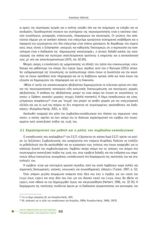 ïé áñ÷Ýò ôçò ðáãêüóìéáò áãïñÜò êáé ï ðïëßôçò íïéþèåé üëï êáé ðéï áíÞìðïñïò íá åðÝìâåé êáé íá
áíôéäñÜóåé. Ðñïóäéïñéóôéêü óôïé÷åßï ôïõ óõóôÞìáôïò ôçò ðáãêïóìéïðïßçóçò åßíáé ç ôá÷ýôçôá: ôá÷ý-
ôçôá óõíáëëáãþí, ìåôáöïñÜò, åðéêïéíùíßáò, ðëçñïöïñéþí êáé êáéíïôïìßáò. Ïé ãíþóåéò ðïõ áðáé-
ôïýíôáé óÞìåñá ãéá íá áóêÞóåé êÜðïéïò Ýíá åðÜããåëìá ÷ñåéÜæïíôáé óõóôçìáôéêÞ áíáâÜèìéóç êáé ç
ðáñáìïíÞ ôïõ åñãáæïìÝíïõ óôï ßäéï åðÜããåëìá åßíáé óðÜíéï öáéíüìåíï. Áò èõìçèïýìå óôï óçìåßï
áõôü, üðùò ôüíéóå ï Schumpeter, õðïõñãüò êáé êáèçãçôÞò Ïéêïíïìéêþí, üôé ç ðåìðôïõóßá ôïõ êáðé-
ôáëéóìïý åßíáé ç äéáäéêáóßá ôçò «äçìéïõñãéêÞò êáôáóôñïöÞò», ï áÝíáïò äçëáäÞ êýêëïò ôçò êáôá-
óôñïöÞò ôïõ ðáëéïý êáé ëéãüôåñïõ áðïôåëåóìáôéêïý ðñïúüíôïò Þ õðçñåóßáò êáé ç áíôéêáôÜóôáóÞ
ôïõò ìå íÝá êáé áðïôåëåóìáôéêüôåñá (1975, óó. 82-85).
Ìðïñåß, áêüìç, ç åðáíÜóôáóç ôçò øçöéïðïßçóçò íá Üëëáîå ôïí ôñüðï ðïõ åðéêïéíùíïýìå, åðåí-
äýïõìå êáé ìáèáßíïõìå ôïí êüóìï, äåí Ýöåñå üìùò áêñéâþò áõôü ðïõ ï Öñßíôìáí (2001) áðïêá-
ëåß åêäçìïêñáôéóìü ôçò ôå÷íïëïãßáò, áí áíáëïãéóôïýìå ðüóïé Ý÷ïõí ôç äõíáôüôçôá êáé ôçí éêáíü-
ôçôá íá Ý÷ïõí ðñüóâáóç óôçí ðëçñïöïñßá êáé íá ôç äéáâÜæïõí êñéôéêÜ, áëëÜ êáé ðïéïé Ý÷ïõí ôçí
åîïõóßá íá äçìéïõñãïýí ôçí ðëçñïöïñßá êáé íá ôç äéáêéíïýí.
«ÌÝóá ó’ áõôÞí ôçí êáôáóêåõáóìÝíç áâåâáéüôçôá äçìéïõñãïýíôáé ôá ôåëåõôáßá ÷ñüíéá óôï ðëáß-
óéï ôçò ðáãêïóìéïðïßçóçò êáéíïýñãéá åßäç êïéíùíéêÞò äéáóôñùìÜôùóçò êáé êáéíïýñãéåò ìïñöÝò
áâåâáéüôçôáò. Ç áßóèçóç ôçò áâåâáéüôçôáò ìðïñåß íá åßíáé áêüìç ðéï Ýíôïíç óå êáôáóôÜóåéò ôéò
ïðïßåò ï Giddens áðïêáëåß ìïéñáßåò óôéãìÝò (fateful moments). Ç ëÞøç åêðáéäåõôéêþí êáé åðáã-
ãåëìáôéêþí áðïöÜóåùí12 åßíáé ìéá ‘óôéãìÞ’ ðïõ ìðïñåß íá áðïâåß ìïéñáßá ãéá ôçí åðáããåëìáôéêÞ
åîÝëéîç êáé ãéá ôç æùÞ ôïõ áôüìïõ áí äåí óôçñßæåôáé óå óõãêåêñéìÝíåò ðñïûðïèÝóåéò êáé äéáäé-
êáóßåò» (Êïóìßäïõ-Hardy, 2001, ó. 102).
Áêïëïõèåß áíáöïñÜ óôï ñüëï ôïõ óõìâïýëïõ-åêðáéäåõôéêïý óôï ðëáßóéï ôïõ óçìåñéíïý «óêç-
íéêïý», ï ïðïßïò ïöåßëåé íá Ý÷åé õðüøç ôïõ ôá éäéáßôåñá ÷áñáêôçñéóôéêÜ ôïõ åöÞâïõ óôï óõãêå-
êñéìÝíï áõôü áíáðôõîéáêü óôÜäéï ôçò æùÞò ôïõ.
3.1 ×áñáêôçñéóôéêÜ ôïõ ìáèçôÞ êáé ï ñüëïò ôïõ óõìâïýëïõ-åêðáéäåõôéêïý
Ï åêðáéäåõôéêüò ðïõ áíáëáìâÜíåé13 ôïí Ó.Å.Ð. Þ âñßóêåôáé óå êÜðïéá äïìÞ Ó.Å.Ð. ðñÝðåé íá êáôÝ-
÷åé ôéò äåîéüôçôåò ÓõìâïõëåõôéêÞò ðïõ áíáöÝñïíôáé óôï åðüìåíï ÊåöÜëáéï. Êáëåßôáé íá åðéëÝîåé
ôç ìåèïäïëïãßá ðïõ èá áêïëïõèçèåß êáé íá éåñáñ÷Þóåé ôïõò óôü÷ïõò ðïõ Ý÷ïõí áíáöåñèåß ãéá ôï
êáëýôåñï äõíáôü ôïõ óõìâïõëåõüìåíïõ. ËáìâÜíåé áêüìç õðüøç ôïõ ôéò áíÜãêåò ôïõ áôüìïõ óôï
óõãêåêñéìÝíï áíáðôõîéáêü óôÜäéï ôçò æùÞò ôïõ, óôçí åöçâåßá äçëáäÞ, êáé ôçí åðßäñáóç ôùí óçìá-
íôéêþí Üëëùí (ïéêïãÝíåéá, óõíïìÞëéêïé, åêðáéäåõôéêïß) óôç äéáìüñöùóç ôçò ôáõôüôçôÜò ôïõ êáé óôéò
åðéëïãÝò ôïõ.
Ç åöçâåßá «åßíáé ìéá åêôåôáìÝíç ÷ñïíéêÞ ðåñßïäïò êáôÜ ôçí ïðïßá ëáìâÜíïõí ÷þñá ðïëëÝò êáé
óçìáíôéêÝò âéïóùìáôéêÝò, íïçôéêÝò, êïéíùíéêÝò êáé óõíáéóèçìáôéêÝò áëëáãÝò» (Tucker, 1997, ó. 12).
¼ôáí õðÜñ÷åé ìåãÜëç áóõìöùíßá áíÜìåóá óôçí éäÝá ðïõ Ý÷åé ï Ýöçâïò ãéá ôïí åáõôü ôïõ
(«åãþ üðùò åßìáé») êáé óôçí éäÝá ðïõ Ý÷åé ãéá ôïí éäáíéêü åáõôü ôïõ («åãþ, üðùò èá Þèåëá íá
åßìáé»), åßíáé ðéèáíü íá ôïõ äçìéïõñãçèåß Üã÷ïò êáé õðåñåõáéóèçóßá (Herbert, 1996, óó. 32-35). Ç
äéáìüñöùóç ôçò ôáõôüôçôáò óõíäÝåôáé Üìåóá ìå ôç äéáäéêáóßá áôïìéêïðïßçóçò êáé áõôïíïìßáò ôïõ
ÏÄÇÃÏÓ ÓÕÌÂÏÕËÅÕÔÉÊÇÓ ÊÁÉ ÅÐÁÃÃÅËÌÁÔÉÊÏÕ
ÐÑÏÓÁÍÁÔÏËÉÓÌÏÕ ÓÔÇÍ ÅÊÐÁÉÄÅÕÓÇ-Á´ ÌÅÑÏÓ
88
ÁíáóôÜóéïò ÁóâåóôÜò
12 Ãéá ôç ëÞøç áðüöáóçò âë. êáé Êïóìßäïõ-Hardy, 1991.
13 Âë. áíáëõôéêÜ ãéá ôï ñüëï ôïõ åêðáéäåõôéêïý óôá Êïóìßäïõ, 1989á, Êïóìßäïõ-Hardy, 1996ä, 1997â.
 