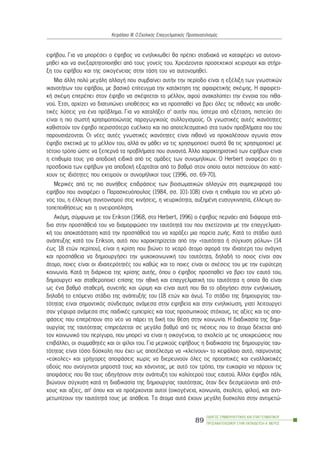 åöÞâïõ. Ãéá íá ìðïñÝóåé ï Ýöçâïò íá åíçëéêéùèåß èá ðñÝðåé óôáäéáêÜ íá êáôáöÝñåé íá áõôïíï-
ìçèåß êáé íá áíåîáñôçôïðïéçèåß áðü ôïõò ãïíåßò ôïõ. ×ñåéÜæïíôáé ðñïóåêôéêïß ÷åéñéóìïß êáé óôÞñé-
îç ôïõ åöÞâïõ êáé ôçò ïéêïãÝíåéáò óôçí ôÜóç ôïõ íá áõôïíïìçèåß.
Ìéá Üëëç ðïëý ìåãÜëç áëëáãÞ ðïõ óõìâáßíåé áõôÞí ôçí ðåñßïäï åßíáé ç åîÝëéîç ôùí ãíùóôéêþí
éêáíïôÞôùí ôïõ åöÞâïõ, ìå âáóéêü åðßôåõãìá ôçí êáôÜêôçóç ôçò áöáéñåôéêÞò óêÝøçò. Ç áöáéñåôé-
êÞ óêÝøç åðéôñÝðåé óôïí Ýöçâï íá óêÝöôåôáé ôï ìÝëëïí, áöïý áíáêáëýðôåé ôçí Ýííïéá ôïõ ðéèá-
íïý. ¸ôóé, áñ÷ßæåé íá äéáôõðþíåé õðïèÝóåéò êáé íá ðñïóðáèåß íá âñåé üëåò ôéò ðéèáíÝò êáé õðïèå-
ôéêÝò ëýóåéò ãéá Ýíá ðñüâëçìá. Ãéá íá êáôáëÞîåé ó’ áõôÞí ðïõ, ýóôåñá áðü åîÝôáóç, ðéóôåýåé üôé
åßíáé ç ðéï óùóôÞ ÷ñçóéìïðïéþíôáò ðáñáãùãéêïýò óõëëïãéóìïýò. Ïé ãíùóôéêÝò áõôÝò éêáíüôçôåò
êáèéóôïýí ôïí Ýöçâï ðåñéóóüôåñï åõÝëéêôï êáé ðéï áðïôåëåóìáôéêü óôá ôõ÷üí ðñïâëÞìáôá ðïõ ôïõ
ðáñïõóéÜæïíôáé. Ïé íÝåò áõôÝò ãíùóôéêÝò éêáíüôçôåò åßíáé ðéèáíü íá ðñïêáëÝóïõí áãùíßá óôïí
Ýöçâï ó÷åôéêÜ ìå ôï ìÝëëïí ôïõ, áëëÜ áí ìÜèåé íá ôéò ÷ñçóéìïðïéåß óùóôÜ èá ôéò ÷ñçóéìïðïéåß ìå
ôÝôïéï ôñüðï þóôå íá îåðåñíÜ ôá ðñïâëÞìáôá ðïõ óõíáíôÜ. ¢ëëï ÷áñáêôçñéóôéêü ôùí åöÞâùí åßíáé
ç åðéèõìßá ôïõò ãéá áðïäï÷Þ åéäéêÜ áðü ôéò ïìÜäåò ôùí óõíïìçëßêùí. Ï Herbert áíáöÝñåé üôé ç
ðñïóäïêßá ôùí åöÞâùí ãéá áðïäï÷Þ åîáñôÜôáé áðü ôï âáèìü óôïí ïðïßï áõôïß ðéóôåýïõí üôé êáôÝ-
÷ïõí ôéò éäéüôçôåò ðïõ åêôéìïýí ïé óõíïìÞëéêïß ôïõò (1996, óó. 69-70).
ÌåñéêÝò áðü ôéò ðéï óõíÞèåéò åðéäñÜóåéò ôùí âéïóùìáôéêþí áëëáãþí óôç óõìðåñéöïñÜ ôïõ
åöÞâïõ ðïõ áíáöÝñåé ï Ðáñáóêåõüðïõëïò (1984, óó. 101-108) åßíáé ç åðéèõìßá ôïõ íá ìÝíåé ìü-
íïò ôïõ, ç Ýëëåéøç óõíôïíéóìïý óôéò êéíÞóåéò, ç íåõñéêüôçôá, áõîçìÝíç åõóõãêéíçóßá, Ýëëåéøç áõ-
ôïðåðïéèÞóåùò êáé ç ïíåéñïðüëçóç.
Áêüìç, óýìöùíá ìå ôïí Erikson (1968, óôï Herbert, 1996) ï Ýöçâïò ðåñíÜåé áðü äéÜöïñá óôÜ-
äéá óôçí ðñïóðÜèåéÜ ôïõ íá äéáìïñöþóåé ôçí ôáõôüôçôÜ ôïõ ðïõ ó÷åôßæïíôáé ìå ôçí åðáããåëìáôé-
êÞ ôïõ áðïêáôÜóôáóç êáôÜ ôçí ðñïóðÜèåéÜ ôïõ íá ÷áñÜîåé ìéá ðïñåßá æùÞò. ÊáôÜ ôï óôÜäéï áõôü
áíÜðôõîçò êáôÜ ôïí Erikson, áõôü ðïõ ÷áñáêôçñßæåôáé áðü ôçí «ôáõôüôçôá Þ óýã÷õóç ñüëùí» (14
Ýùò 18 åôþí ðåñßðïõ), åßíáé ç êñßóç ðïõ âéþíåé ôï íåáñü Üôïìï áöïñÜ ôçí éäéáßôåñç ôïõ áíÜãêç
êáé ðñïóðÜèåéá íá äçìéïõñãÞóåé ôçí øõ÷ïêïéíùíéêÞ ôïõ ôáõôüôçôá, äçëáäÞ ôï ðïéïò åßíáé óáí
Üôïìï, ðïéåò åßíáé ïé éäéáéôåñüôçôÝò ôïõ êáèþò êáé ôï ðïéåò åßíáé ïé ó÷Ýóåéò ôïõ ìå ôçí åõñýôåñç
êïéíùíßá. ÊáôÜ ôç äéÜñêåéá ôçò êñßóçò áõôÞò, üðïõ ï Ýöçâïò ðñïóðáèåß íá âñåé ôïí åáõôü ôïõ,
äçìéïõñãåß êáé óôáèåñïðïéåß åðßóçò ôçí çèéêÞ êáé åðáããåëìáôéêÞ ôïõ ôáõôüôçôá ç ïðïßá èá åßíáé
ùò Ýíá âáèìü óôáèåñÞ, óõíåðÞò êáé þñéìç êáé åßíáé áõôÞ ðïõ èá ôï ïäçãÞóåé óôçí åíçëéêßùóç,
äçëáäÞ ôï åðüìåíï óôÜäéï ôçò áíÜðôõîÞò ôïõ (18 åôþí êáé Üíù). Ôï óôÜäéï ôçò äçìéïõñãßáò ôáõ-
ôüôçôáò åßíáé óçìáíôéêüò óýíäåóìïò áíÜìåóá óôçí åöçâåßá êáé óôçí åíçëéêßùóç, ãéáôß ëåéôïõñãåß
óáí ãÝöõñá áíÜìåóá óôéò ðáéäéêÝò åìðåéñßåò êáé ôïõò ðñïóùðéêïýò óôü÷ïõò, ôéò áîßåò êáé ôéò áðï-
öÜóåéò ðïõ åðéôñÝðïõí óôï íÝï íá ðÜñåé ôç äéêÞ ôïõ èÝóç óôçí êïéíùíßá. Ç äéáäéêáóßá ôçò äçìé-
ïõñãßáò ôçò ôáõôüôçôáò åðçñåÜæåôáé óå ìåãÜëï âáèìü áðü ôéò ðéÝóåéò ðïõ ôï Üôïìï äÝ÷åôáé áðü
ôïí êïéíùíéêü ôïõ ðåñßãõñï, ðïõ ìðïñåß íá åßíáé ç ïéêïãÝíåéá, ôï ó÷ïëåßï ìå ôéò õðï÷ñåþóåéò ðïõ
åðéâÜëëåé, ïé óõììáèçôÝò êáé ïé ößëïé ôïõ. Ãéá ìåñéêïýò åöÞâïõò ç äéáäéêáóßá ôçò äçìéïõñãßáò ôáõ-
ôüôçôáò åßíáé ôüóï äýóêïëç ðïõ Ý÷åé ùò áðïôÝëåóìá íá «êëåßíïõí» ôï êåöÜëáéï áõôü, ðáßñíïíôáò
«åýêïëåò» êáé ãñÞãïñåò áðïöÜóåéò ÷ùñßò íá äéåñåõíïýí üëåò ôéò ðñïïðôéêÝò êáé åíáëëáêôéêÝò
ïäïýò ðïõ áíïßãïíôáé ìðñïóôÜ ôïõò êáé ÷Üíïíôáò, ìå áõôü ôïí ôñüðï, ôçí åõêáéñßá íá ðÜñïõí ôéò
áðïöÜóåéò ðïõ èá ôïõò ïäçãÞóïõí óôçí áíÜðôõîç ôïõ êáëýôåñïý ôïõò åáõôïý. ¢ëëïé Ýöçâïé ðÜëé,
âéþíïõí óýã÷õóç êáôÜ ôç äéáäéêáóßá ôçò äçìéïõñãßáò ôáõôüôçôáò, üôáí äåí äåóìåýïíôáé áðü óôü-
÷ïõò êáé áîßåò, áð’ üðïõ êáé íá ðñïÝñ÷ïíôáé áõôïß (ïéêïãÝíåéá, êïéíùíßá, ó÷ïëåßï, ößëïé), êáé áíôé-
ìåôùðßæïõí ôçí ôáõôüôçôÜ ôïõò ìå áðÜèåéá. Ôá Üôïìá áõôÜ Ý÷ïõí ìåãÜëç äõóêïëßá óôçí áíôéìåôþ-
ÏÄÇÃÏÓ ÓÕÌÂÏÕËÅÕÔÉÊÇÓ ÊÁÉ ÅÐÁÃÃÅËÌÁÔÉÊÏÕ
ÐÑÏÓÁÍÁÔÏËÉÓÌÏÕ ÓÔÇÍ ÅÊÐÁÉÄÅÕÓÇ-Á´ ÌÅÑÏÓ
89
ÊåöÜëáéï ÉÉÉ: Ï Ó÷ïëéêüò Åðáããåëìáôéêüò Ðñïóáíáôïëéóìüò
 