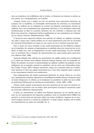 ðéóç ôùí áðáéôÞóåùí ðïõ åðéâÜëëïíôáé áðü ôï ó÷ïëåßï, ôç äÝóìåõóç ðïõ áðáéôïýí ïé ó÷Ýóåéò ìå
ôïõò ößëïõò, êáé ï ðñïãñáììáôéóìüò ãéá ôï ìÝëëïí.
«ÅðáñêÞò, ëïéðüí, åßíáé ï Ýöçâïò ðïõ Ý÷åé ôçí éêáíüôçôá, ëüãù ðñïóùðéêþí éêáíïôÞôùí êáé
åõêáéñéþí áðü ôï ðåñéâÜëëïí, íá áíôáðïêñéèåß áðïôåëåóìáôéêÜ óôéò áðáéôÞóåéò ôïõ áíáðôõîéáêïý
óôáäßïõ ôçò åöçâåßáò êáé íá åêðëçñþóåé ìå åðéôõ÷ßá ôïõò âáóéêïýò áíáðôõîéáêïýò óôü÷ïõò ôçò
åöçâåßáò, üðùò åßíáé ç äéáìüñöùóç ìéáò ðñïóùðéêÞò ôáõôüôçôáò êé åíüò óõóôÞìáôïò ðñïóùðéêÞò
áõôïáîéïëüãçóçò ìå âÜóç ôéò ãíùóôéêÝò äåîéüôçôåò ðïõ Ý÷åé áðïêôÞóåé, ç åäñáßùóç ìéáò íÝáò
èÝóçò óôçí ïéêïãÝíåéá, ç äçìéïõñãßá ó÷Ýóåùí áìïéâáéüôçôáò ìå ôïõò óõíïìçëßêïõò êáé ç äçìéïõñ-
ãßá ôùí ðñþôùí ó÷Ýóåùí» (Ðáñáóêåõüðïõëïò, 1984).
Ç ïéêïãÝíåéá áóêåß óçìáíôéêÞ åðßäñáóç óôçí áíÜðôõîç ôçò ðáéäéêÞò êáé åöçâéêÞò áõôïåêôßìç-
óçò, áöïý ï ÷þñïò üðïõ ç áñ÷éêÞ áßóèçóç ãéá ôïí åáõôü ìïñöïðïéåßôáé ìÝóá áðü ôçí åóùôåñéêÞ
êáé åîùôåñéêÞ áëëçëåðßäñáóç ôïõ áôüìïõ ìå ôïõò ãïíåßò ôïõ êáé ôá õðüëïéðá óõããåíéêÜ ìÝëç.
¼ôáí ïé ãïíåßò äåí Ý÷ïõí áíáðôýîåé ïé ßäéïé õøçëÞ áõôïåêôßìçóç êáé äåí äéáèÝôïõí åñßóìáôá
ãéá íá óôçñé÷èïýí, äåí ìðïñïýí íá äçìéïõñãÞóïõí ôï êáôÜëëçëï êëßìá óôçí ïéêïãÝíåéá êáé íá óôç-
ñßîïõí ôá ðáéäéÜ ôïõò, þóôå íá äéáìïñöþóïõí êáé áõôÜ õøçëÞ áõôïåêôßìçóç. ¸ôóé äåí êáôïñèþ-
íïõí íá áíáðôýîïõí üëï ôï äõíáìéêü ôçò ðñïóùðéêüôçôÜò ôïõò, áöïý ìåãÜëï ìÝñïò áõôïý ìÝíåé
óôçí áäñÜíåéá (Satir, 1989).
ÓçìáíôéêÞ åðßäñáóç óôçí áíÜðôõîç ôçò áõôïåêôßìçóçò ôïõ åöÞâïõ áóêïýí êáé ïé åêðáéäåõôéêïß
ìå ôç óôÜóç ôïõò áðÝíáíôé óôïõò ìáèçôÝò. Áðáéôåßôáé éäéáßôåñç ðñïóï÷Þ, þóôå íá áðïöåõ÷èåß ïôé-
äÞðïôå èá ìðïñïýóå íá ìåéþóåé ôï áõôïóõíáßóèçìá ôùí ìáèçôþí, ïôéäÞðïôå èá ìðïñïýóå íá ôïõò
áðïèáññýíåé êáé íá åðçñåÜóåé áñíçôéêÜ ôéò ðñïóäïêßåò áðü ôïí åáõôü ôïõò (ÃáëáíïõäÜêç, Êïóìß-
äïõ, Óêáýäç, ÔÝôôåñç, 1993). ÕðÜñ÷ïõí ðåñéðôþóåéò, áêüìç, ðïõ ç áñíçôéêÞ óôÜóç ôùí åêðáéäåõ-
ôéêþí ïöåßëåôáé óå äéêÞ ôïõò ÷áìçëÞ áõôïåêôßìçóç êáé ãé’ áõôü ðáßæåé óçìáíôéêü ñüëï ç ðñïóùðé-
êÞ êáé åðáããåëìáôéêÞ áíÜðôõîç ôùí åêðáéäåõôéêþí.
¼óïé ÷áñáêôçñßæïíôáé áðü ÷áìçëÞ áõôïåêôßìçóç âñßóêïíôáé óå óõíå÷Þ ðüëåìï ìå ôïí åáõôü
ôïõò, ðñïóáñìüæïíôáé äýóêïëá, ðáñïõóéÜæïõí óõíáéóèçìáôéêÞ áóôÜèåéá, âéþíïõí õðÝñìåôñï Üã÷ïò
êáé óõ÷íÜ êáôáöåýãïõí óå åéäéêïýò ãéá íá êáôáöÝñïõí íá ìåôñéÜóïõí ôï öüâï ôïõò êáé ôï áßóèç-
ìá áíáîéüôçôáò (ÐáéäáãùãéêÞ êáé Øõ÷ïëïãéêÞ Åãêõêëïðáßäåéá - Ëåîéêü, 1989, ó. 890).
Ç âßùóç, ëïéðüí, ÷áìçëÞò áõôïåêôßìçóçò ìÝóá óôçí ïéêïãÝíåéá êáé óôï ÷þñï ôïõ ó÷ïëåßïõ åðé-
äñÜ áñíçôéêÜ óôç ìåôÝðåéôá æùÞ ôïõ áôüìïõ, áöïý áõôïåêôßìçóç óõíåðÜãåôáé óõãêñüôçóç õãéïýò
êáé óõíåêôéêÞò áíèñþðéíçò ðñïóùðéêüôçôáò.
Ï ñüëïò ôçò áõôïåêôßìçóçò ôïõ ìáèçôÞ åßíáé éäéáßôåñá óçìáíôéêüò ãéá ôçí ðåñßïäï áõôÞ ôçò
æùÞò ôïõ ðïõ ÷áñáêôçñßæåôáé áðü óçìáíôéêÝò ìåôáâÜóåéò. ÊáôÜ ôçí Êïóìßäïõ-Hardy (1996â) üôáí
÷ñåéáóôåß íá áíôéìåôùðßóåé ìéá åîùôåñéêÞ áëëáãÞ ðïõ áðáéôåß ìåôáâÜóåéò, óýìöùíá êáé ìå åñåõ-
íçôéêÜ åõñÞìáôá ó÷åôéêÜ ìå ôï æÞôçìá ôçò ìåôÜâáóçò14, ôï Üôïìï ðåñíÜåé, óõíÞèùò, áðü ôá óôÜäéá
ðïõ ðáñïõóéÜæïíôáé óôï ó÷Þìá ðïõ áêïëïõèåß (ó÷. 1).
ÏÄÇÃÏÓ ÓÕÌÂÏÕËÅÕÔÉÊÇÓ ÊÁÉ ÅÐÁÃÃÅËÌÁÔÉÊÏÕ
ÐÑÏÓÁÍÁÔÏËÉÓÌÏÕ ÓÔÇÍ ÅÊÐÁÉÄÅÕÓÇ-Á´ ÌÅÑÏÓ
90
ÁíáóôÜóéïò ÁóâåóôÜò
14 ÂëÝðå, åðßóçò, ãéá ôï èÝìá ôçò ìåôÜâáóçò: Êïóìßäïõ-Hardy, 1997á, 2001, 2003.
 