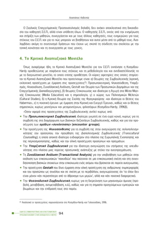 Ï Ó÷ïëéêüò Åðáããåëìáôéêüò Ðñïóáíáôïëéóìüò äçëáäÞ, äåí áíÞêåé áðïêëåéóôéêÜ óôç äéêáéïäï-
óßá ôïõ êáèçãçôÞ Ó.Å.Ð., áëëÜ åßíáé õðüèåóç üëùí. Ï êáèçãçôÞò Ó.Å.Ð., åêôüò áðü ôçí åíçìÝñùóç
êáé óôÞñéîç ôùí ìáèçôþí, óõíåñãÜæåôáé êáé ìå ôïõò Üëëïõò êáèçãçôÝò, ôïõò åíçìåñþíåé ãéá ôïõò
óôü÷ïõò ôïõ Ó.Å.Ð. êáé ãéá ôï ðþò ìðïñïýí íá âïçèÞóïõí êáé áõôïß ìÝóá áðü ôï ìÜèçìÜ ôïõò. Áíá-
ëáìâÜíåé áêüìç ôï óõíôïíéóìü äñÜóåùí ðïõ Ý÷ïõí ùò óêïðü ôç óýíäåóç ôïõ ó÷ïëåßïõ ìå ôçí
ôïðéêÞ êïéíüôçôá êáé ôç óõíåñãáóßá ìå ôïõò ãïíåßò.
4. Tï Êñéôéêü Áíáðôõîéáêü ÌïíôÝëï
¼ðùò áíáöÝñáìå Þäç, ôï Êñéôéêü Áíáðôõîéáêü ÌïíôÝëï ãéá ôïí Ó.Å.Ð. åêðüíçóå ç Êïóìßäïõ-
Hardy ïñéïèåôþíôáò ìå óáöÞíåéá ôïõò óôü÷ïõò êáé ôç ìåèïäïëïãßá ôïõ êáé áíôéäéáóôÝëëïíôÜò ôï
ìå ôï äéáãíùóôéêü ìïíôÝëï, ôï ïðïßï åðßóçò ïñéïèÝôçóå. Ïé êýñéåò áöåôçñßåò óôéò ïðïßåò óôçñßæå-
ôáé ôï Êñéôéêü Áíáðôõîéáêü ÌïíôÝëï ðïõ ðñïôåßíïõìå åßíáé: á) Èåùñßåò ôçò ÓõìâïõëåõôéêÞò (êñéôéêÞ,
åêëåêôéêÞ ðñïóÝããéóç ìå Ýìöáóç óôéò ðñïóåããßóåéò21: ÐñïóùðïêåíôñéêÞ, Øõ÷ïóýíèåóç, Õðáñîé-
óìüò, Øõ÷áíÜëõóç, ÓõíáëëáêôéêÞ ÁíÜëõóç, Gestalt êáé Èåùñßá ôùí Ðñïóùðéêþí ÄïìçìÜôùí êáé ôçò
ÅðáããåëìáôéêÞò Äéáðáéäáãþãçóçò), â) èåùñßåò Åðéêïéíùíßáò êáé éäéáßôåñá ç ÁãùãÞ óôá ÌÝóá Ìáæé-
êÞò Åðéêïéíùíßáò (Ìedia Education) êáé ç óçìåéïëïãßá, ã) ï ÷þñïò ôùí Ðïëéôéóìéêþí Ìåëåôþí
(Cultural Studies), ä) ç ÊñéôéêÞ Èåùñßá ôçò Ó÷ïëÞò ôçò Öñáãêöïýñôçò -êáé éäéáßôåñá ïé èÝóåéò ôïõ
Habermas-, å) ç ðïéïôéêÞ Ýñåõíá -ìå Ýìöáóç óôçí ÊñéôéêÞ êáé Åíåñãü ¸ñåõíá-, êáèþò êáé ïé èÝóåéò
óçìáíôéêþí, êõñßùò ìïíôÝñíùí êáé ìåôáìïíôÝñíùí, öéëïóüöùí (Êïóìßäïõ-Hardy, 1996â).
«¼óïí áöïñÜ óôéò ðñïóåããßóåéò ôçò ÓõìâïõëåõôéêÞò áíôëåß êõñßùò áðü:
• Ôçí ÐñïóùðïêåíôñéêÞ ÓõìâïõëåõôéêÞ, éäéáßôåñá ãíùóôÞ óå Ýíá åõñý êïéíü, êõñßùò ãéá ôç
óõìâïëÞ ôçò óôç äéáìüñöùóç ôùí âáóéêþí äåîéïôÞôùí ÓõìâïõëåõôéêÞò, êáèþò êáé ãéá ôçí ðñï-
óÝããéóç ôùí ïìÜäùí «óõíÜíôçóçò» (encounter groups).
• Ôçí ðñïóÝããéóç ôçò Øõ÷ïóýíèåóçò ãéá ôç óõìâïëÞ ôçò óôçí áíáãíþñéóç ôçò ðïëõðïëéôéóìé-
êüôçôáò ôïõ ðñïóþðïõ, ôçí ðñïþèçóç ôçò ÄéáðïëéôéóìéêÞò ÓõìâïõëåõôéêÞò (Transcultural
Counselling), ç ïðïßá áðïêôÜ éäéáßôåñï åíäéáöÝñïí óôï ðëáßóéï ôçò ÅõñùðáúêÞò Åíïðïßçóçò êáé
ôçò ðáãêïóìéïðïßçóçò, êáèþò êáé ôçí ïëéêÞ ðñïóÝããéóç ðñïóþðùí êáé ðñáãìÜôùí.
• Ôçí ÕðáñîéóôéêÞ ÓõìâïõëåõôéêÞ ãéá ôçí éäéáßôåñç áíáãíþñéóç ôïõ æçôÞìáôïò ôçò õðåõèõ-
íüôçôáò óôï ðëáßóéï ìéáò ðïñåßáò ðñïóùðéêÞò áíÜðôõîçò ìå óôü÷ï ôçí áõôïðñáãìÜôùóç.
• Ôç ÓõíáëëáêôéêÞ ÁíÜëõóç (Transactional Analysis) ãéá ôçí õðïâïÞèçóç ôùí ìáèçôþí óôçí
áíÜëõóç ôùí åðéêïéíùíéáêþí ‘ðáé÷íéäéþí’ ðïõ ðáßæïíôáé óå ìéá åðéêïéíùíéáêÞ ó÷Ýóç êáé óôç óõíåé-
äçôïðïßçóç âáóéêþí óôïé÷åßùí óôçí åðéêïéíùíßá åíüò áôüìïõ ðïõ âñßóêåôáé óå ðïñåßá áõôïãíùóßáò.
• Ôçí ðñïóÝããéóç Gestalt ðïõ äßíåé Ýìöáóç óôçí ïëéêÞ ðñïóÝããéóç ôçò áíèñþðéíçò óõìðåñéöïñÜò
êáé ôïõ ðñïóþðïõ ùò óõíüëïõ êáé óå ó÷Ýóç ìå ôï ðåñéâÜëëïí, áíáãíùñßæïíôáò üôé ‘ôï üëïí äåí
åßíáé ìüíïí êÜôé ðåñéóóüôåñï áðü ôï Üèñïéóìá ôùí ìåñþí’, áëëÜ êáé êÜôé ðïéïôéêÜ äéáöïñåôéêü.
• Ôçí Øõ÷áíáëõôéêÞ ÓõìâïõëåõôéêÞ, êõñßùò ãéá ôç äéåñåýíçóç ôùí ìç÷áíéóìþí Üìõíáò (ðñï-
âïëÞ, ìåôáâßâáóç, áíôéìåôáâßâáóç, ê.Ü.), êáèþò êáé ãéá ôç óçìáóßá ðñïçãïýìåíùí åìðåéñéþí êáé
âéùìÜôùí êáé ôçí åðßäñáóÞ ôïõò óôï ðáñüí.
ÏÄÇÃÏÓ ÓÕÌÂÏÕËÅÕÔÉÊÇÓ ÊÁÉ ÅÐÁÃÃÅËÌÁÔÉÊÏÕ
ÐÑÏÓÁÍÁÔÏËÉÓÌÏÕ ÓÔÇÍ ÅÊÐÁÉÄÅÕÓÇ-Á´ ÌÅÑÏÓ
94
ÁíáóôÜóéïò ÁóâåóôÜò
21 ÁíáëõôéêÜ ïé ðñïóåããßóåéò ðáñïõóéÜæïíôáé óôï Êïóìßäïõ-Hardy êáé ÃáëáíïõäÜêç, 1996.
 