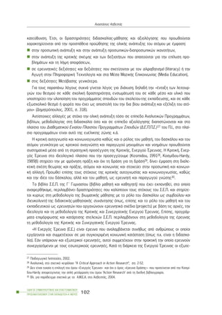 êáôåýèõíóç. ¸ôóé, ïé äñáóôçñéüôçôåò äéäáóêáëßáò-ìÜèçóçò êáé áîéïëüãçóçò ðïõ ðñïùèïýíôáé
÷áñáêôçñßæïíôáé áðü ôçí ðñïóðÜèåéá ðñïþèçóçò ôçò ïëéêÞò áíÜðôõîçò ôïõ áôüìïõ ìå Ýìöáóç:
óôçí ðñïóùðéêÞ áíÜðôõîç êáé óôçí áíÜðôõîç ðñïóùðéêþí-äéáðñïóùðéêþí éêáíïôÞôùí,
óôçí áíÜðôõîç ôçò êñéôéêÞò óêÝøçò êáé ôùí äåîéïôÞôùí ðïõ áðáéôïýíôáé ãéá ôçí åðßëõóç ðñï-
âëçìÜôùí êáé ôç ëÞøç áðïöÜóåùí,
óå åñåõíçôéêÝò äåîéüôçôåò êáé äåîéüôçôåò ðïõ ó÷åôßæïíôáé ìå ôïí áëöáâçôéóìü (literacy) Þ ôçí
ÁãùãÞ óôçí ÐëçñïöïñéêÞ Ôå÷íïëïãßá êáé óôá ÌÝóá ÌáæéêÞò Åðéêïéíùíßáò (Media Education),
óôéò äåîéüôçôåò ÌåôÜâáóçò ãåíéêüôåñá.
Ãéá ôïõò ðáñáðÜíù ëüãïõò óõ÷íÜ ãßíåôáé ëüãïò ãéá äéÜ÷õóç, äçëáäÞ ôçí «Ýíôáîç ôùí ëåéôïõñ-
ãéþí ôïõ èåóìïý óå êÜèå ó÷ïëéêÞ äñáóôçñéüôçôá, åíóùìÜôùóÞ ôïõ óå êÜèå ìÝóï êáé õëéêü ðïõ
õðïóôçñßæåé ôçí õëïðïßçóç ôïõ ðñïãñÜììáôïò óðïõäþí ôïõ ó÷ïëåßïõ-ôçò åêðáßäåõóçò, êáé óå êÜèå
åîùó÷ïëéêü èåóìü Þ öïñÝá ðïõ Ý÷åé ùò áðïóôïëÞ ôïõ ôçí äéá âßïõ áíÜðôõîç êáé åîÝëéîç ôïõ áôü-
ìïõ» (Äçìçôñüðïõëïò, 2001, ó. 318).
Áíôßóôïé÷åò áëëáãÝò ìå óôü÷ï ôçí ïëéêÞ áíÜðôõîç ôüóï óå åðßðåäï Áíáëõôéêþí ÐñïãñáììÜôùí,
âéâëßùí, ìåèïäïëïãßáò óôç äéäáóêáëßá üóï êáé óå åðßðåäï áîéïëüãçóçò äéáðéóôþíïíôáé êáé óôï
ðëáßóéï ôïõ Äéáèåìáôéêïý Åíéáßïõ Ðëáéóßïõ ÐñïãñáììÜôùí Óðïõäþí (Ä.Å.Ð.Ð.Ó.)27 ôïõ Ð.É., óôï ðëáß-
óéï ðñïãñáììÜôùí åßíáé áõôü ôçò åõÝëéêôçò æþíçò ê.Ü.
H êñéôéêÞ áõôïãíùóßá êáé êïéíùíéïãíùóßá êáèþò êáé ï ñüëïò ôïõ ìáèçôÞ, ôïõ äáóêÜëïõ êáé ôïõ
áôüìïõ ãåíéêüôåñá ùò êñéôéêïý áíáãíþóôç êáé ðáñáãùãïý ìçíõìÜôùí êáé íïçìÜôùí ðñïùèïýíôáé
óõóôçìáôéêÜ ìÝóá áðü ôç óôñáôçãéêÞ ðñïóÝããéóç ôçò ÊñéôéêÞò, Åíåñãïý ¸ñåõíáò. Ç ÊñéôéêÞ, Åíåñ-
ãüò ¸ñåõíá óôï éäåïëïãéêü ðëáßóéï ðïõ ôçí ðñïóåããßæïõìå (Kosmidou, 199128, Êïóìßäïõ-Hardy,
1989â) óôçñßæåé ôçí ìå öñüíçóç ðñÜîç êáé ü÷é ôç äñÜóç ãéá ôç äñÜóç29, äßíåé Ýìöáóç óôç äéáëå-
êôéêÞ ó÷Ýóç èåùñßáò êáé ðñÜîçò, áôüìïõ êáé êïéíùíßáò êáé óôï÷åýåé óôçí ðñïóùðéêÞ êáé êïéíùíé-
êÞ áëëáãÞ. Ðñïùèåß åðßóçò ôïõò óôü÷ïõò ôçò êñéôéêÞò áõôïãíùóßáò êáé êïéíùíéïãíùóßáò, êáèþò
êáé ôçí éäÝá ôïõ äÜóêáëïõ, áëëÜ êáé ôïõ ìáèçôÞ, ùò åñåõíçôÞ êáé ðáñáãùãïý ãíþóçò30.
Ôï âéâëßï Ó.Å.Ð. ôçò Ã´ Ãõìíáóßïõ (âéâëßï ìáèçôÞ êáé êáèçãçôÞ) ðïõ Ý÷åé åêðïíçèåß, óôï ïðïßï
áíáöåñèÞêáìå, ðåñéëáìâÜíåé äñáóôçñéüôçôåò ðïõ êáëýðôïõí ôïõò óôü÷ïõò ôïõ Ó.Å.Ð. êáé óôçñßæå-
ôáé êõñßùò óôç ìåèïäïëïãßá ôçò âéùìáôéêÞò ìÜèçóçò ìå ôï ñüëï ôïõ äáóêÜëïõ ùò óõìâïýëïõ êáé
äéåõêïëõíôÞ ôçò äéäáêôéêÞò-ìáèçóéáêÞò óõíÜíôçóçò üðùò, åðßóçò êáé ôï ñüëï ôïõ ìáèçôÞ êáé ôïõ
åêðáéäåõôéêïý ùò åñåõíçôþí ðïõ ïñãáíþíïõí åñåõíçôéêÜ ó÷Ýäéá (projects) ìå âÜóç ôéò áñ÷Ýò, ôçí
éäåïëïãßá êáé ôç ìåèïäïëïãßá ôçò ÊñéôéêÞò êáé ÓõíåñãáôéêÞò Åíåñãïý ¸ñåõíáò. Åðßóçò, ðñïãñÜì-
ìáôá åðéìüñöùóçò êáé êáôÜñôéóçò óôåëå÷þí Ó.Å.Ð. ðåñéëáìâÜíïõí óôç ìåèïäïëïãßá ôçò Ýñåõíáò
ôç ìåèïäïëïãßá ôçò ÊñéôéêÞò êáé ÓõíåñãáôéêÞò Åíåñãïý ¸ñåõíáò.
«Ç Åíåñãüò ¸ñåõíá (Å.Å.) åßíáé Ýñåõíá ðïõ áíáëáìâÜíåôáé óõíÞèùò áðü áíèñþðïõò ïé ïðïßïé
åñãÜæïíôáé êáé óõììåôÝ÷ïõí óå ìéá óõãêåêñéìÝíç êïéíùíéêÞ êáôÜóôáóç (üðùò ð.÷. åßíáé ç äéäáóêá-
ëßá). ÅÜí õðÜñ÷ïõí êáé åîùôåñéêïß åñåõíçôÝò, áõôïß óõììåôÝ÷ïõí óôçí ðñáêôéêÞ ôçí ïðïßá åñåõíïýí
óõíåñãáæüìåíïé ìå ôïõò åóùôåñéêïýò åñåõíçôÝò. ÊáôÜ ôç äéÜñêåéá ôçò Åíåñãïý ¸ñåõíáò ïé åîùôå-
ÏÄÇÃÏÓ ÓÕÌÂÏÕËÅÕÔÉÊÇÓ ÊÁÉ ÅÐÁÃÃÅËÌÁÔÉÊÏÕ
ÐÑÏÓÁÍÁÔÏËÉÓÌÏÕ ÓÔÇÍ ÅÊÐÁÉÄÅÕÓÇ-Á´ ÌÅÑÏÓ
102
ÁíáóôÜóéïò ÁóâåóôÜò
27 Ðáéäáãùãéêü Éíóôéôïýôï, 2002.
28 ÁíáëõôéêÜ, óôï ó÷åôéêü êåöÜëáéï “A Critical Approach in Action Research”, óó. 2-52.
29 Äåí åßíáé ôõ÷áßá ç åðéëïãÞ ôïõ üñïõ «Åíåñãüò ¸ñåõíá» -êáé ü÷é ï üñïò «Ýñåõíá äñÜóçò»- ðïõ ðñïôåßíåôáé áðü ôçí Êïóìß-
äïõ-Hardy áðïöåýãïíôáò ôçí áðëÞ ìåôÜöñáóç ôïõ üñïõ ‘Áction Research’ áðü ôç äéåèíÞ âéâëéïãñáößá.
30 Âë. ãéá ðáñÜäåéãìá ó÷åôéêÜ ìå ôá Á.Ì.Å.Á. óôï ÁóâåóôÜò, 2004.
 
