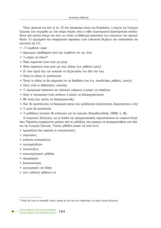 ¼ðùò öáßíåôáé êáé áðü ôï ó÷. 10 óôï ðáñÜñôçìá áõôïý ôïõ Êåöáëáßïõ, ç ðïñåßá ôçò Åíåñãïý
¸ñåõíáò Ý÷åé óõãêñéèåß ìå Ýíá ó÷Þìá óðéñÜë, üðïõ ç êÜèå óõãêåêñéìÝíç äñáóôçñéüôçôá áêïëïõ-
èåßôáé áðü êñéôéêÞ óêÝøç ðïõ Ý÷åé ùò óôü÷ï ôç âáèýôåñç êáôáíüçóç ôùí åíåñãåéþí ðïõ ðñïçãÞ-
èçêáí. Ôá åñùôÞìáôá ðïõ áíáöÝñïíôáé ðáñáêÜôù åßíáé åíäåéêôéêÜ èåìÜôùí ðïõ áðáó÷ïëïýí ôïí
åñåõíçôÞ ôçò Å.Å.:
• «Ôé óõìâáßíåé ôþñá;
• Äçìéïõñãåß ðñïâëÞìáôá áõôü ðïõ óõìâáßíåé; Áí íáé, ðïéá;
• Ôé ìðïñþ íá êÜíù;32
• Ðüóï óçìáíôéêü åßíáé áõôü ãéá ìÝíá;
• Ðüóï óçìáíôéêü åßíáé áõôü ãéá ôïõò Üëëïõò (ð.÷. ìáèçôÝò/ôñéåò);
• Óå ðïéï ôïìÝá Ý÷ù ôçí åõêáéñßá íá åîåñåõíÞóù ôçí éäÝá ðïõ Ý÷ù;
• Ðïéïò/ïé Üëëïò/ïé åìðëÝêïíôáé;
• Ðïéïò/ïé Üëëïò/ïé èá ìðïñïýóå/áí íá âïçèÞóåé/ïõí (ð.÷. óõíÜäåëöïé, ìáèçôÝò, ãïíåßò);
• Ðïéåò åßíáé ïé ðéèáíüôçôåò åðéôõ÷ßáò;
• Ôé ðåñéïñéóìïß (ðñáêôéêïß êáé ðïëéôéêïß) õðÜñ÷ïõí Þ ìðïñåß íá õðÜñîïõí;
• Áõôïß ïé ðåñéïñéóìïß åßíáé áðüëõôïé Þ ìðïñåß íá äéáðñáãìáôåõôïýí;
• Ìå ðïéïí/ïõò ðñÝðåé íá äéáðñáãìáôåõèþ;
• Ðþò èá ðñïóôáôåýóù ôá äéêáéþìáôá áõôþí ðïõ åìðëÝêïíôáé (åìðéóôïóýíç, äéáêñéôéêüôçôá, ê.ëð.);
• Ôé ìÝóá èá ÷ñåéáóôïýí;
• Ôé ìåèüäïõò/ôå÷íéêÝò èá åðéëåãïýí ãéá ôçí Ýñåõíá;» (Êïóìßäïõ-Hardy, 1989â, ó. 26).
Ïé áíáãêáßåò äåîéüôçôåò ãéá ôï óôÜäéï ôçò ðñáãìáôïðïßçóçò ðáñïõóéÜæïíôáé óå åðüìåíï ÊåöÜ-
ëáéï. ÐáñáêÜôù áíáöÝñïíôáé ìåñéêÝò áðü ôéò ìåèüäïõò ðïõ ìðïñïýí íá ÷ñçóéìïðïéçèïýí óôï ðëáß-
óéï ôçò Åíåñãïý ¸ñåõíáò. ÔÝôïéåò ìÝèïäïé ìðïñåß íá åßíáé (ü.ð.):
• çìåñïëüãéá (ðïõ êñáôïýí ïé óõíåñåõíçôÝò)
• óçìåéþóåéò
• áíÜëõóç íôïêïõìÝíôùí
• åñùôçìáôïëüãéá
• óõíåíôåýîåéò
• êïéíùíéïìåôñéêÝò ìÝèïäïé
• ç÷ïãñÜöçóç
• âéíôåïóêüðçóç
• öùôïãñáößåò êáé Slides
• ôåóô åðßäïóçò ìáèçôþí ê.Ü.
ÏÄÇÃÏÓ ÓÕÌÂÏÕËÅÕÔÉÊÇÓ ÊÁÉ ÅÐÁÃÃÅËÌÁÔÉÊÏÕ
ÐÑÏÓÁÍÁÔÏËÉÓÌÏÕ ÓÔÇÍ ÅÊÐÁÉÄÅÕÓÇ-Á´ ÌÅÑÏÓ
104
ÁíáóôÜóéïò ÁóâåóôÜò
32 Êáëü èá åßíáé íá áó÷ïëçèåß êáíåßò áñ÷éêÜ ìå êÜôé ðïõ Ý÷åé ðéèáíüôçôåò íá öÝñåé êÜðïéá âåëôßùóç.
 