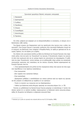 Óôï ôÝëïò ãñÜöåôáé ìéá áíáöïñÜ ãéá íá áðïêñõóôáëëùèïýí ïé åíôõðþóåéò, ïé óêÝøåéò êáé ïé
äéáðéóôþóåéò êÜèå êýêëïõ.
¸íá âáóéêü óôïé÷åßï ðïõ äéáöïñïðïéåß áõôÞ ôçí ðñïóÝããéóç óôçí Ýñåõíá åßíáé ï ñüëïò ôïõ
åñåõíçôÞ33. Óôçí Åíåñãü ¸ñåõíá ï åñåõíçôÞò åìðëÝêåôáé óôçí åñåõíçôéêÞ äéáäéêáóßá åíåñãÜ êáé
ïé åíÝñãåéÝò ôïõ âáóßæïíôáé, üðùò áíáöÝñåé ç Êïóìßäïõ-Hardy, óå ðñÜîç ìå öñüíçóç êáé ü÷é óå
ôõ÷áßåò äñÜóåéò: ü÷é óôç äñÜóç ãéá ôç äñÜóç.
Óôï ðëáßóéï åíüò åñåõíçôéêïý ó÷åäßïõ ìå âÜóç ôçí éäåïëïãßá ôçò Åíåñãïý ¸ñåõíáò Ýíáò óçìá-
íôéêüò ñüëïò åßíáé êáé áõôüò ôïõ ‘äéåõêïëõíôÞ’ ôçò Ýñåõíáò. Ï äéåõêïëõíôÞò óôçñßæåé ôïí åñåõíç-
ôÞ ôüóï óôçí ïñãÜíùóç üóï êáé óå êñßóéìá óçìåßá ôïõ åñåõíçôéêïý ôïõ ðñïãñÜììáôïò. Ç õéïèÝ-
ôçóç ôïõ üñïõ ‘äéåõêïëõíôÞò’ ãßíåôáé óêüðéìá, ãéá íá êáëëéåñãçèåß êëßìá ãíÞóéáò êáé ïõóéáóôéêÞò
óõíåñãáóßáò êñáôþíôáò ßóåò áðïóôÜóåéò êáé ü÷é ó÷Ýóåéò åîïõóßáò. ÂáóéêÜ ÷áñáêôçñéóôéêÜ ôçò
Åíåñãïý ¸ñåõíáò åßíáé üôé:
«- Åßíáé ðñïóáíáôïëéóìÝíç óôï ìÝëëïí êáé äåí ðåñéïñßæåôáé áðëþò óôçí Ýñåõíá êáé óôçí åñìç-
íåßá ðáñåëèüíôùí Þ êáé ðáñüíôùí êáôáóôÜóåùí.
- Åßíáé óõíåñãáôéêÞ.
- Äßíåé Ýìöáóç óôïí ïõóéáóôéêü äéÜëïãï.
- Åßíáé áíáðôõîéáêÞ.
- ×ñçóéìïðïéåß ìåèüäïõò ç êáôáëëçëüôçôá ôùí ïðïßùí êñßíåôáé êáôÜ ôçí ðïñåßá ôçò Ýñåõíáò
êáé äåí ìðïñïýí íá êáèïñéóôïýí ìå áêñßâåéá åê ôùí ðñïôÝñùí.
- Ôïíßæåé ôï óõíå÷Ýò ôùí åíåñãåéþí êáé ôùí äñáóôçñéïôÞôùí.
- Õéïèåôåß ìéá äéáëåêôéêÞ ó÷Ýóç èåùñßáò ðñáêôéêÞò êáé êïéíùíßáò-áôüìïõ» (ü.ð., ó. 32).
¸÷ïíôáò ùò ìåèïäïëïãßá ôçí ÊñéôéêÞ Åíåñãü ¸ñåõíá ìðïñïýìå íá áðáíôÞóïõìå ó’ áõôïýò ðïõ
áóêïýí êñéôéêÞ üôé ôá ó÷ïëåßá óõíÞèùò ðáñáãíùñßæïõí ôç äéáëåêôéêÞ ó÷Ýóç êïéíùíßáò-áôüìïõ,
êáèþò äå èåùñåßôáé ðéá äåäïìÝíç ç õðÜñ÷ïõóá êïéíùíéêÞ äïìÞ.
Åñåõíçôéêü çìåñïëüãéï: ÂáóéêÝò êáôçãïñßåò êáôáãñáöÞò
1. Çìåñïìçíßá
2. Äñáóôçñéüôçôá
3. ÓõíèÞêåò
4. Ðñïóäïêßåò
5. ÓêÝøåéò
6. ÓõíáéóèÞìáôá
7. ÁðïôåëÝóìáôá
8. ÐñïôÜóåéò
ÏÄÇÃÏÓ ÓÕÌÂÏÕËÅÕÔÉÊÇÓ ÊÁÉ ÅÐÁÃÃÅËÌÁÔÉÊÏÕ
ÐÑÏÓÁÍÁÔÏËÉÓÌÏÕ ÓÔÇÍ ÅÊÐÁÉÄÅÕÓÇ-Á´ ÌÅÑÏÓ
105
ÊåöÜëáéï ÉÉÉ: Ï Ó÷ïëéêüò Åðáããåëìáôéêüò Ðñïóáíáôïëéóìüò
33 ÁíáëõôéêÜ ãéá ôï ñüëï ôïõ åñåõíçôÞ óôçí ðïóïôéêÞ áëëÜ êáé óôçí Å.Å. âë. Êïóìßäïõ, 1989â.
 