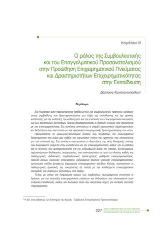 ÊåöÜëáéï III
Ï ññüëïò ôôçò ÓÓõìâïõëåõôéêÞò
êáé ôôïõ ÅÅðáããåëìáôéêïý ÐÐñïóáíáôïëéóìïý
óôçí ÐÐñïþèçóç ÅÅðé÷åéñçìáôéêïý ÐÐíåýìáôïò
êáé ÄÄñáóôçñéïôÞôùí ÅÅðé÷åéñçìáôéêüôçôáò
óôçí ÅÅêðáßäåõóç
ÄÝóðïéíá Êùíóôáíôïðïýëïõ1
Ðåñßëçøç
Óôï ÊåöÜëáéï áõôü ðáñïõóéÜæïíôáé ðáéäáãùãéêÝò êáé óõìâïõëåõôéêÝò ðñáêôéêÝò ÷ñÞóéìåò
óôïõò óõìâïýëïõò ðïõ äñáóôçñéïðïéïýíôáé óôï ÷þñï ôçò åêðáßäåõóçò êáé ôçò áñ÷éêÞò
êáôÜñôéóçò ãéá ôçí áíÜðôõîç, ôçí êáëëéÝñãåéá êáé ôçí åíßó÷õóç ôïõ åðé÷åéñçìáôéêïý ðíåýìáôïò
êáé ôùí áíôßóôïé÷ùí äåîéïôÞôùí. Áñ÷éêÜ áðïóáöçíßæïíôáé ïé âáóéêÝò Ýííïéåò ðïõ ó÷åôßæïíôáé
ìå ôçí åðé÷åéñçìáôéêüôçôá. Óôç óõíÝ÷åéá áíé÷íåýåôáé ç ýðáñîç ðñïóùðéêþí ÷áñáêôçñéóôéêþí
êáé äåîéïôÞôùí ðïõ ó÷åôßæïíôáé ìå ôçí ðñïïðôéêÞ åðé÷åéñçìáôéêÞò äñáóôçñéïðïßçóçò ôùí íÝùí.
ÐáñïõóéÜæåôáé ôï êïéíùíéêü-ðïëéôéóìéêü ðëáßóéï ðïõ ðåñéâÜëëåé ôçí åðé÷åéñçìáôéêÞ
äñáóôçñéüôçôá óôç ÷þñá ìáò êáèþò êáé åõñùðáúêïß óôü÷ïé êáé ðñáêôéêÝò ðïõ õëïðïéïýíôáé
ãéá ôçí åíßó÷õóÞ ôçò. Óôç óõíÝ÷åéá áíáæçôïýíôáé ïé äéáóôÜóåéò ôçò íÝáò äõíáìéêÞò ó÷Ýóçò
ðïõ äéáãñÜöåôáé áíÜìåóá óôçí åêðáßäåõóç êáé ôçí åðé÷åéñçìáôéêüôçôá, êáèþò êáé ïé ìÝèïäïé
êáé ïé ôå÷íéêÝò ðïõ ÷ñçóéìïðïéïýíôáé ãéá ôçí åíäõíÜìùóç áõôÞò ôçò ó÷Ýóçò. ÓõãêåêñéìÝíá,
ðáñïõóéÜæïíôáé äéáäéêáóßåò áõôïãíùóßáò, ðïõ áíáðôýóóïíôáé óå áõôü ôï ðëáßóéï, êáèþò êáé
ðáéäáãùãéêÝò -äéäáêôéêÝò- óõìâïõëåõôéêÝò ðñïóåããßóåéò: ìáèÞìáôá åðé÷åéñçìáôéêüôçôáò,
ðáé÷íßäé ñüëùí, åéêïíéêÝò åðé÷åéñÞóåéò, êáëïêáéñéíü ó÷ïëåßï íåáíéêÞò åðé÷åéñçìáôéêüôçôáò,
åñåõíçôéêÜ ó÷Ýäéá (projects), äçìéïõñãßá åðé÷åéñçìáôéêïý ó÷åäßïõ. Åðßóçò, áíé÷íåýïíôáé ïé
ðáéäáãùãéêÝò ðñáêôéêÝò ôçò ïéêïãÝíåéáò óå ó÷Ýóç ìå ôçí êáëëéÝñãåéá åðé÷åéñçìáôéêïý
ðíåýìáôïò êáé áíÜëïãùí äåîéïôÞôùí óôá ðáéäéÜ.
ÔÝëïò, ìå óôü÷ï ôçí åíçìÝñùóç êõñßùò ôùí óõìâïýëùí, ðåñéãñÜöïíôáé óõíïðôéêÜ ïé
äñÜóåéò ãéá ôçí áíÜðôõîç åðé÷åéñçìáôéêþí ãíþóåùí êáé äåîéïôÞôùí ðïõ õëïðïéïýíôáé óôçí
åëëçíéêÞ åêðáßäåõóç, êáèþò êáé äéêôõáêïß ôüðïé ðïõ áðïôåëïýí ðçãÝò ãéá Üíôëçóç ó÷åôéêÞò
ðëçñïöüñçóçò.
ÏÄÇÃÏÓ ÓÕÌÂÏÕËÅÕÔÉÊÇÓ ÊÁÉ ÅÐÁÃÃÅËÌÁÔÉÊÏÕ
ÐÑÏÓÁÍÁÔÏËÉÓÌÏÕ ÓÔÇÍ ÅÊÐÁÉÄÅÕÓÇ-Â´ ÌÅÑÏÓ
227
1 Ç Ä.Ê. åßíáé ÄéäÜêôùñ ôùí Åðéóôçìþí ôçò ÁãùãÞò - Óýìâïõëïò Åðáããåëìáôéêïý Ðñïóáíáôïëéóìïý.
 