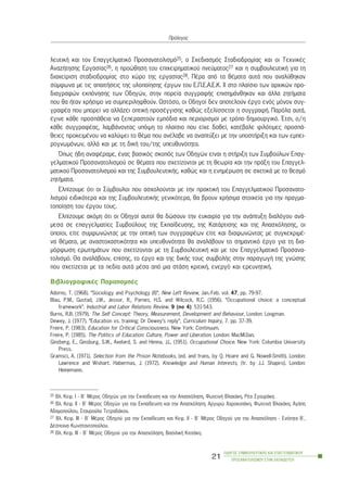 ëåõôéêÞ êáé ôïí Åðáããåëìáôéêü Ðñïóáíáôïëéóìü25, ï Ó÷åäéáóìüò Óôáäéïäñïìßáò êáé ïé Ôå÷íéêÝò
ÁíáæÞôçóçò Åñãáóßáò26, ç ðñïþèçóç ôïõ åðé÷åéñçìáôéêïý ðíåýìáôïò27 êáé ç óõìâïõëåõôéêÞ ãéá ôç
äéá÷åßñéóç óôáäéïäñïìßáò óôï ÷þñï ôçò åñãáóßáò28. ÐÝñá áðü ôá èÝìáôá áõôÜ ðïõ áíáëýèçêáí
óýìöùíá ìå ôéò áðáéôÞóåéò ôçò õëïðïßçóçò Ýñãùí ôïõ Å.Ð.Å.Á.Å.Ê. ÉÉ óôï ðëáßóéï ôùí áñ÷éêþí ðñï-
äéáãñáöþí åêðüíçóçò ôùí Ïäçãþí, óôçí ðïñåßá óõããñáöÞò åðéóçìÜíèçêáí êáé Üëëá æçôÞìáôá
ðïõ èá Þôáí ÷ñÞóéìï íá óõìðåñéëçöèïýí. Ùóôüóï, ïé Ïäçãïß äåí áðïôåëïýí Ýñãï åíüò ìüíïí óõã-
ãñáöÝá ðïõ ìðïñåß íá áëëÜæåé ïðôéêÞ ðñïóÝããéóçò êáèþò åîåëßóóåôáé ç óõããñáöÞ. Ðáñüëá áõôÜ,
Ýãéíå êÜèå ðñïóðÜèåéá íá îåðåñáóôïýí åìðüäéá êáé ðåñéïñéóìïß ìå ôñüðï äçìéïõñãéêü. ¸ôóé, ï/ç
êÜèå óõããñáöÝáò, ëáìâÜíïíôáò õðüøç ôï ðëáßóéï ðïõ åß÷å äïèåß, êáôÝâáëå öéëüôéìåò ðñïóðÜ-
èåéåò ðñïêåéìÝíïõ íá êáëýøåé ôï èÝìá ðïõ áíÝëáâå íá áíáðôýîåé ìå ôçí õðïóôÞñéîç êáé ôùí åìðåé-
ñïãíùìüíùí, áëëÜ êáé ìå ôç äéêÞ ôïõ/ôçò õðåõèõíüôçôá.
¼ðùò Þäç áíáöÝñáìå, Ýíáò âáóéêüò óêïðüò ôùí Ïäçãþí åßíáé ç óôÞñéîç ôùí Óõìâïýëùí Åðáã-
ãåëìáôéêïý Ðñïóáíáôïëéóìïý óå èÝìáôá ðïõ ó÷åôßæïíôáé ìå ôç èåùñßá êáé ôçí ðñÜîç ôïõ Åðáããåë-
ìáôéêïý Ðñïóáíáôïëéóìïý êáé ôçò ÓõìâïõëåõôéêÞò, êáèþò êáé ç åíçìÝñùóç óå ó÷åôéêÜ ìå ôï èåóìü
æçôÞìáôá.
Åëðßæïõìå üôé ïé Óýìâïõëïé ðïõ áó÷ïëïýíôáé ìå ôçí ðñáêôéêÞ ôïõ Åðáããåëìáôéêïý Ðñïóáíáôï-
ëéóìïý åéäéêüôåñá êáé ôçò ÓõìâïõëåõôéêÞò ãåíéêüôåñá, èá âñïõí ÷ñÞóéìá óôïé÷åßá ãéá ôçí ðñáãìá-
ôïðïßçóç ôïõ Ýñãïõ ôïõò.
Åëðßæïõìå áêüìç üôé ïé Ïäçãïß áõôïß èá äþóïõí ôçí åõêáéñßá ãéá ôçí áíÜðôõîç äéáëüãïõ áíÜ-
ìåóá óå åðáããåëìáôßåò Óõìâïýëïõò ôçò Åêðáßäåõóçò, ôçò ÊáôÜñôéóçò êáé ôçò Áðáó÷üëçóçò, ïé
ïðïßïé, åßôå óõìöùíþíôáò ìå ôçí ïðôéêÞ ôùí óõããñáöÝùí åßôå êáé äéáöùíþíôáò ìå óõãêåêñéìÝ-
íá èÝìáôá, ìå áíáóôï÷áóôéêüôçôá êáé õðåõèõíüôçôá èá áíáëÜâïõí ôï óçìáíôéêü Ýñãï ãéá ôç äéá-
ìüñöùóç åñùôçìÜôùí ðïõ ó÷åôßæïíôáé ìå ôç ÓõìâïõëåõôéêÞ êáé ìå ôïí Åðáããåëìáôéêü Ðñïóáíá-
ôïëéóìü. Èá áíáëÜâïõí, åðßóçò, ôï Ýñãï êáé ôçò äéêÞò ôïõò óõìâïëÞò óôçí ðáñáãùãÞ ôçò ãíþóçò
ðïõ ó÷åôßæåôáé ìå ôá ðåäßá áõôÜ ìÝóá áðü ìéá óôÜóç êñéôéêÞ, åíåñãü êáé åñåõíçôéêÞ.
ÂéâëéïãñáöéêÝò ÐáñáðïìðÝò
Adorno, T. (1968). “Sociology and Psychology (II)”, New Left Review, Jan.-Feb. vol. 47, pp. 79-97.
Blau, P.M., Gustad, J.W., Jessor, R., Parnes, H.S. and Wilcock, R.C. (1956). “Occupational choice: a conceptual
framework”. Industrial and Labor Relations Review. 9 (no 4): 531-543.
Burns, R.B. (1979). The Self Concept: Theory, Measurement, Development and Behaviour, London: Longman.
Dewey, J. (1977). “Education vs. training: Dr Dewey’s reply”, Curriculum Inquiry, 7. pp. 37-39.
Freire, P. (1983). Education for Critical Consciousness. New York: Continuum.
Freire, P. (1985). The Politics of Education: Culture, Power and Liberation. London: MacMi1Ian.
Ginzberg, E., Ginsburg, S.W., Axelard, S. and Henna, J.L. (1951). Occupational Choice. New York: Columbia University
Press.
Gramsci, A. (1971). Selection from the Prison Notebooks, (ed. and trans, by Q. Hoare and G. Nowell-Smith). London:
Lawrence and Wishart. Habermas, J. (1972). Knowledge and Human Interests, (tr. by J.J. Shapiro). London:
Heinemann.
ÏÄÇÃÏÓ ÓÕÌÂÏÕËÅÕÔÉÊÇÓ ÊÁÉ ÅÐÁÃÃÅËÌÁÔÉÊÏÕ
ÐÑÏÓÁÍÁÔÏËÉÓÌÏÕ ÓÔÇÍ ÅÊÐÁÉÄÅÕÓÇ
21
Ðñüëïãïò
25 Âë. Êåö. É - Â´ ÌÝñïò Ïäçãþí ãéá ôçí Åêðáßäåõóç êáé ôçí Áðáó÷üëçóç, ÖùôåéíÞ Âëá÷Üêç, ÑÝá ÓãïõñÜêç.
26 Âë. Êåö. ÉÉ - Â´ ÌÝñïò Ïäçãþí ãéá ôçí Åêðáßäåõóç êáé ôçí Áðáó÷üëçóç, Áñãõñþ ×áñïêïðÜêç, ÖùôåéíÞ Âëá÷Üêç, ÁãÜðç
Áäáìïðïýëïõ, Óôáõñïýëá ÔåôñáäÜêïõ.
27 Âë. Êåö. ÉÉÉ - Â´ ÌÝñïò Ïäçãïý ãéá ôçí Åêðáßäåõóç êáé Êåö. ÉÉ - Â´ ÌÝñïò Ïäçãïý ãéá ôçí Áðáó÷üëçóç - Åíüôçôá Â´,
ÄÝóðïéíá Êùíóôáíôïðïýëïõ.
28 Âë. Êåö. ÉÉÉ - Â´ ÌÝñïò Ïäçãïý ãéá ôçí Áðáó÷üëçóç, ÂáóéëéêÞ ÊéôóÜêç.
 