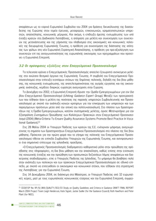 áðïöÜóåùí ùò ôï åáñéíü Åõñùðáúêü Óõìâïýëéï ôïõ 2004 ãéá äñÜóåéò äéåõêüëõíóçò ôçò äéáóýí-
äåóçò ôçò Åõñþðçò óôïí ôïìÝá Ýñåõíáò, ìåôáöïñþí, åðéêïéíùíéþí, ÷ñçìáôïðéóôùôéêþí õðçñå-
óéþí, áðáó÷üëçóçò, êïéíùíéêÞò ìÝñéìíáò. Êáé áêüìç, ç åðéäßùîç Üìåóçò åíóùìÜôùóçò ôùí õðü
Ýíôáîç êñáôþí óôç Äéáäéêáóßá Ëéóóáâüíáò, ç áðüöáóç ãéá ìåëÝôç êáé óõíåêôßìçóç ôùí óõíåðåé-
þí ôçò ìåôáíÜóôåõóçò êáé ôçò ãÞñáíóçò ôïõ ðëçèõóìïý óôéò ïéêïíïìéêÝò êáé êïéíùíéêÝò ðïëéôé-
êÝò ôçò äéåõñõìÝíçò ÅõñùðáúêÞò ¸íùóçò, ç ðñüèåóç ãéá óõíåêôßìçóç ôçò äéÜóôáóçò ôçò éóüôç-
ôáò ôùí öýëùí óôç íÝá ÅõñùðáúêÞ ÓôñáôçãéêÞ Áðáó÷üëçóçò, ç ðñüèåóç ãéá ðñï-áîéïëüãçóç ôùí
óõíåðåéþí åðß ôçò áíôáãùíéóôéêüôçôáò ôçò åõñùðáúêÞò ïéêïíïìßáò ôùí ðñïãñáììÜôùí ðïõ ðñïôåß-
íåé ç ÅõñùðáúêÞ ÅðéôñïðÞ.
3.2 Ïé ðñüóöáôåò åîåëßîåéò óôïí Åðáããåëìáôéêü Ðñïóáíáôïëéóìü
Ôá ôåëåõôáßá ÷ñüíéá ï Åðáããåëìáôéêüò Ðñïóáíáôïëéóìüò áðïôåëåß îå÷ùñéóôü áíôéêåßìåíï ìåëÝ-
ôçò óôá áíþôáôá èåóìéêÜ üñãáíá ôçò ÅõñùðáúêÞò ¸íùóçò. Ç óõìâïëÞ ôïõ Åðáããåëìáôéêïý Ðñï-
óáíáôïëéóìïý óôçí åðßôåõîç ôåóóÜñùí óôü÷ùí ôçò äçìüóéáò ðïëéôéêÞò, äçëáäÞ ôçò äéá âßïõ ìÜèç-
óçò, ôçò êïéíùíéêÞò åíóùìÜôùóçò, ôçò áðïôåëåóìáôéêüôçôáò ôçò áãïñÜò åñãáóßáò êáé ôçò ïéêïíï-
ìéêÞò áíÜðôõîçò, êåñäßæåé äéáñêþò åõñýôåñç áíáãíþñéóç óôçí Åõñþðç.
Ôï ÄåêÝìâñç ôïõ 2002, ç ÅõñùðáúêÞ ÅðéôñïðÞ ßäñõóå ôçí ÏìÜäá Åìðåéñïãíùìüíùí ãéá ôïí äéá
âßïõ Åðáããåëìáôéêü Ðñïóáíáôïëéóìü (Lifelong Guidance Expert Group). Ìåôáîý ôùí ðñïôåñáéïôÞ-
ôùí ðïõ ôÝèçêáí Þôáí ç ìåëÝôç ôçò ðïéüôçôáò ôçò ðáñï÷Þò õðçñåóéþí ÓõìâïõëåõôéêÞò êáé Ðñïóá-
íáôïëéóìïý ìå óêïðü ôçí áíÜðôõîç êïéíþí êñéôçñßùí ãéá ôçí åðéêýñùóç ôùí õðçñåóéþí êáé ôùí
ðáñáãüìåíùí ðñïúüíôùí ìÝóá áðü ôçí ïðôéêÞ ôïõ ðïëßôç-êáôáíáëùôÞ. Óôï ðëáßóéï ôùí äñáóôçñéï-
ôÞôùí ôçò ç ÏìÜäá Åìðåéñïãíùìüíùí, êáôüðéí óõóôçìáôéêÞò ìåëÝôçò, üñéóå ÌåôÜ-êñéôÞñéá ãéá ôçí
ÅîáóöÜëéóç ÓõóôçìÜôùí Ðñïþèçóçò ôùí Êáëýôåñùí Ðñáêôéêþí óôïí Åðáããåëìáôéêü Ðñïóáíáôï-
ëéóìü (2004) (Meta-Criteria To Ensure Quality Assurance Systems Promote Best Practice In Voca-
tional Guidance).21
Óôéò 28 ÌáÀïõ 2004 ïé Õðïõñãïß Ðáéäåßáò ôùí êñáôþí ôçò Å.Å. åíÝêñéíáí øÞöéóìá, áíáãíùñß-
æïíôáò ôç óçìáóßá ôùí äñáóôçñéïôÞôùí Åðáããåëìáôéêïý Ðñïóáíáôïëéóìïý óôï ðëáßóéï ôçò äéá âßïõ
ìÜèçóçò. Ðñüêåéôáé ãéá ôçí ðñþôç öïñÜ ðïõ ôï æÞôçìá ôçò ðïëéôéêÞò ôïõ Åðáããåëìáôéêïý Ðñïóá-
íáôïëéóìïý ôßèåôáé óå åðßðåäï Óõìâïõëßïõ Õðïõñãþí ôçò ÅõñùðáúêÞò ¸íùóçò, êáé áíôéðñïóùðåý-
åé Ýíá óçìáíôéêü åðßôåõãìá ôçò éñëáíäéêÞò ðñïåäñßáò.
«Ï Åðáããåëìáôéêüò Ðñïóáíáôïëéóìüò äéáäñáìáôßæåé êáèïñéóôéêü ñüëï óôçí ðñïþèçóç ôçò ðñü-
óâáóçò óôéò ðëçñïöïñßåò, ôç äéá âßïõ ìÜèçóç êáé ôçí áðáó÷üëçóç, êáèþò åðßóçò óôçí åíßó÷õóç
ôçò êïéíùíéêÞò Ýíôáîçò êáé ôçí ðñïþèçóç ôùí ðñïóùðéêþí äåîéïôÞôùí ëÞøçò áðïöÜóåùí êáé äéá-
÷åßñéóçò óôáäéïäñïìßáò», åßðå ï Õðïõñãüò Ðáéäåßáò ôçò Éñëáíäßáò. Ôï øÞöéóìá èá âïçèÞóåé ðïëý
óôçí áíÜðôõîç ôùí ðïëéôéêþí êáé ôùí ðñáêôéêþí Åðáããåëìáôéêïý Ðñïóáíáôïëéóìïý óå åèíéêü åðß-
ðåäï, ìå óêïðü íá åðéôåõ÷èïýí ïé ïéêïíïìéêïß êáé êïéíùíéêïß óôü÷ïé, ðïõ ôÝèçêáí óôç óôñáôçãéêÞ
ôçò Ëéóóáâüíáò ãéá ôçí ÅõñùðáúêÞ ¸íùóç.
Óôéò 14 Äåêåìâñßïõ 2004, óå äéÜóêåøç óôï ÌÜáóôñé÷ô, ïé Õðïõñãïß Ðáéäåßáò áðü 32 åõñùðáú-
êÝò ÷þñåò, ìáæß ìå ôïõò åõñùðáúêïýò êïéíùíéêïýò åôáßñïõò êáé ôçí ÅõñùðáúêÞ ÅðéôñïðÞ, óõìöþ-
ÏÄÇÃÏÓ ÓÕÌÂÏÕËÅÕÔÉÊÇÓ ÊÁÉ ÅÐÁÃÃÅËÌÁÔÉÊÏÕ
ÐÑÏÓÁÍÁÔÏËÉÓÌÏÕ ÓÔÇÍ ÅÊÐÁÉÄÅÕÓÇ-Á´ ÌÅÑÏÓ
46
¢ííá ÐáôåóôÞ
21 CEDEFOP No: RP/B/JWA/QUALITY/003/03 Study on Quality Guidelines and Criteria in Guidance DRAFT FINAL REPORT
March 2004 Project Team: Leigh Henderson, Kate Signet, Jackie Sadler (for the Guidance Council); Ruth Hawthorn and Peter
Plant (for NICE).
 